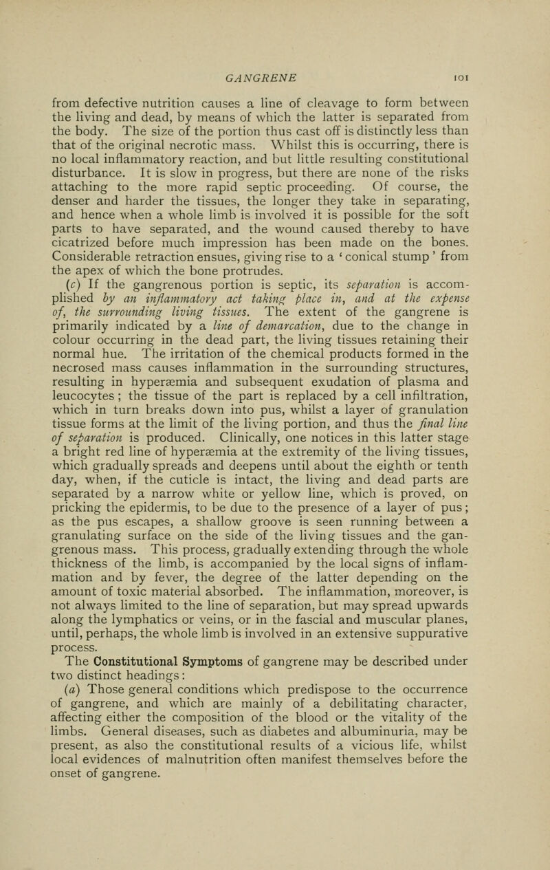 from defective nutrition causes a line of cleavage to form between the living and dead, by means of which the latter is separated from the body. The size of the portion thus cast off is distinctly less than that of the original necrotic mass. Whilst this is occurring, there is no local inflammatory reaction, and but little resulting constitutional disturbance. It is slow in progress, but there are none of the risks attaching to the more rapid septic proceeding. Of course, the denser and harder the tissues, the longer they take in separating, and hence when a whole limb is involved it is possible for the soft parts to have separated, and the wound caused thereby to have cicatrized before much impression has been made on the bones. Considerable retraction ensues, giving rise to a ' conical stump ' from the apex of which the bone protrudes. (c) If the gangrenous portion is septic, its separation is accom- plished by an inflammatory act taking place in, and at the expense of, the surrounding living tissues. The extent of the gangrene is primarily indicated by a line of demarcation, due to the change in colour occurring in the dead part, the living tissues retaining their normal hue. The irritation of the chemical products formed in the necrosed mass causes inflammation in the surrounding structures, resulting in hyperemia and subsequent exudation of plasma and leucocytes ; the tissue of the part is replaced by a cell infiltration, which in turn breaks down into pus, whilst a layer of granulation tissue forms at the limit of the living portion, and thus the final line of separation is produced. Clinically, one notices in this latter stage a bright red line of hyperemia at the extremity of the living tissues, which gradually spreads and deepens until about the eighth or tenth day, when, if the cuticle is intact, the living and dead parts are separated by a narrow white or yellow line, which is proved, on pricking the epidermis, to be due to the presence of a layer of pus; as the pus escapes, a shallow groove is seen running between a granulating surface on the side of the living tissues and the gan- grenous mass. This process, gradually extending through the whole thickness of the limb, is accompanied by the local signs of inflam- mation and by fever, the degree of the latter depending on the amount of toxic material absorbed. The inflammation, moreover, is not always limited to the line of separation, but may spread upwards along the lymphatics or veins, or in the fascial and muscular planes, until, perhaps, the whole limb is involved in an extensive suppurative process. The Constitutional Symptoms of gangrene may be described under two distinct headings: (a) Those general conditions which predispose to the occurrence of gangrene, and which are mainly of a debilitating character, affecting either the composition of the blood or the vitality of the limbs. General diseases, such as diabetes and albuminuria, may be present, as also the constitutional results of a vicious life, whilst local evidences of malnutrition often manifest themselves before the onset of gangrene.