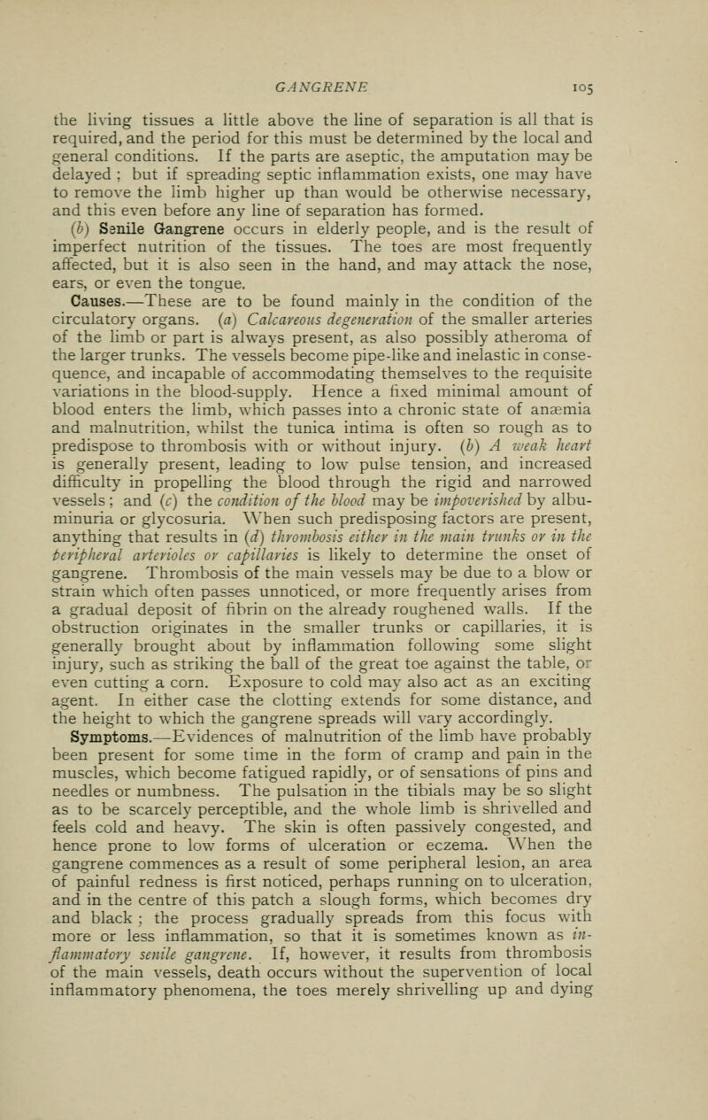 the living tissues a little above the line of separation is all that is required, and the period for this must be determined by the local and general conditions. If the parts are aseptic, the amputation may be delayed ; but if spreading septic inflammation exists, one may have to remove the limb higher up than would be otherwise necessary, and this even before any line of separation has formed. (b) Ssnile Gangrene occurs in elderly people, and is the result of imperfect nutrition of the tissues. The toes are most frequently affected, but it is also seen in the hand, and may attack the nose, ears, or even the tongue. Causes.—These are to be found mainly in the condition of the circulatory organs, (a) Calcareous degeneration of the smaller arteries of the limb or part is always present, as also possibly atheroma of the larger trunks. The vessels become pipe-like and inelastic in conse- quence, and incapable of accommodating themselves to the requisite variations in the blood-supply. Hence a fixed minimal amount of blood enters the limb, which passes into a chronic state of anaemia and malnutrition, whilst the tunica intima is often so rough as to predispose to thrombosis with or without injury, (b) A weak heart is generally present, leading to low pulse tension, and increased difficulty in propelling the blood through the rigid and narrowed vessels ; and (c) the condition of the blood may be impoverished by albu- minuria or glycosuria. When such predisposing factors are present, anything that results in (d) thrombosis either in the main trunks or in the peripheral arterioles or capillaries is likely to determine the onset of gangrene. Thrombosis of the main vessels may be due to a blow or strain which often passes unnoticed, or more frequently arises from a gradual deposit of fibrin on the already roughened walls. If the obstruction originates in the smaller trunks or capillaries, it is generally brought about by inflammation following some slight injury, such as striking the ball of the great toe against the table, or even cutting a corn. Exposure to cold may also act as an exciting agent. In either case the clotting extends for some distance, and the height to which the gangrene spreads will vary accordingly. Symptoms.—Evidences of malnutrition of the limb have probably been present for some time in the form of cramp and pain in the muscles, which become fatigued rapidly, or of sensations of pins and needles or numbness. The pulsation in the tibials may be so slight as to be scarcely perceptible, and the whole limb is shrivelled and feels cold and heavy. The skin is often passively congested, and hence prone to low forms of ulceration or eczema. When the gangrene commences as a result of some peripheral lesion, an area of painful redness is first noticed, perhaps running on to ulceration, and in the centre of this patch a slough forms, which becomes dry and black : the process gradually spreads from this focus with more or less inflammation, so that it is sometimes known as in- flammatory senile gangrene. If, however, it results from thrombosis of the main vessels, death occurs without the supervention of local inflammatory phenomena, the toes merely shrivelling up and dying
