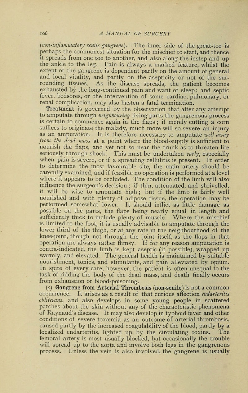 (non-inflammatory senile gangrene). The inner side of the great-toe is perhaps the commonest situation for the mischief to start, and thence it spreads from one toe to another, and also along the instep and up the ankle to the leg. Pain is always a marked feature, whilst the extent of the gangrene is dependent partly on the amount of general and local vitality, and partly on the asepticity or not of the sur- rounding tissues. As the disease spreads, the patient becomes exhausted by the long-continued pain and want of sleep; and septic fever, bedsores, or the intervention of some cardiac, pulmonary, or renal complication, may also hasten a fatal termination. Treatment is governed by the observation that after any attempt to amputate through neighbouring living parts the gangrenous process is certain to commence again in the flaps ; if merely cutting a corn suffices to originate the malady, much more will so severe an. injury as an amputation. It is therefore necessary to amputate well away from the dead mass at a point where the blood-supply is sufficient to nourish the flaps, and yet not so near the trunk as to threaten life seriously through shock. This must be undertaken early, especially when pain is severe, or if a spreading cellulitis is present. In order to determine the most favourable site, the main artery should be carefully examined, and if feasible no operation is performed at a level where it appears to be occluded. The condition of the limb will also influence the surgeon's decision ; if thin, attenuated, and shrivelled, it will be wise to amputate high ; but if the limb is fairly well nourished and with plenty of adipose tissue, the operation may be performed somewhat lower. It should inflict as little damage as possible on the parts, the flaps being nearly equal in length and sufficiently thick to include plenty of muscle. Where the mischief is limited to the foot, it is usually advisable to amputate through the lower third of the thigh, or at any rate in the neighbourhood of the knee-joint, though not through the joint itself, as the flaps in that operation are always rather flimsy. If for any reason amputation is contra-indicated, the limb is kept aseptic (if possible), wrapped up warmly, and elevated. The general health is maintained by suitable nourishment, tonics, and stimulants, and pain alleviated by opium. In spite of every care, however, the patient is often unequal to the task of ridding the body of the dead mass, and death finally occurs from exhaustion or blood-poisoning. (c) Gangrene from Arterial Thrombosis (non-senile) is not a common occurrence. It arises as a result of that curious affection endarteritis obliterans, and also develops in some young people in scattered patches about the skin without any of the characteristic phenomena of Raynaud's disease. It may also develop in typhoid fever and other conditions of severe toxaemia as an outcome of arterial thrombosis, caused partly by the increased coagulability of the blood, partly by a localized endarteritis, lighted up by the circulating toxins. The femoral artery is most usually blocked, but occasionally the trouble will spread up to the aorta and involve both legs in the gangrenous process. Unless the vein is also involved, the gangrene is usually