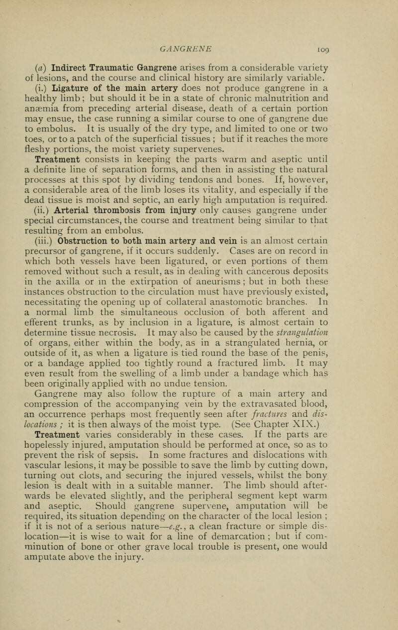 (a) Indirect Traumatic Gangrene arises from a considerable variety of lesions, and the course and clinical history are similarly variable. (i.) Ligature of the main artery does not produce gangrene in a healthy limb; but should it be in a state of chronic malnutrition and anaemia from preceding arterial disease, death of a certain portion may ensue, the case running a similar course to one of gangrene due to embolus. It is usually of the dry type, and limited to one or two toes, or to a patch of the superficial tissues ; but if it reaches the more fleshy portions, the moist variety supervenes. Treatment consists in keeping the parts warm and aseptic until a definite line of separation forms, and then in assisting the natural processes at this spot by dividing tendons and bones. If, however, a considerable area of the limb loses its vitality, and especially if the dead tissue is moist and septic, an early high amputation is required. (ii.) Arterial thrombosis from injury only causes gangrene under special circumstances, the course and treatment being similar to that resulting from an embolus. (iii.) Obstruction to both main artery and vein is an almost certain precursor of gangrene, if it occurs suddenly. Cases are on record in which both vessels have been ligatured, or even portions of them removed without such a result, as in dealing with cancerous deposits in the axilla or in the extirpation of aneurisms ; but in both these instances obstruction to the circulation must have previously existed, necessitating the opening up of collateral anastomotic branches. In a normal limb the simultaneous occlusion of both afferent and efferent trunks, as by inclusion in a ligature, is almost certain to determine tissue necrosis. It may also be caused by the strangulation of organs, either within the body, as in a strangulated hernia, or outside of it, as when a ligature is tied round the base of the penis, or a bandage applied too tightly round a fractured limb. It may even result from the swelling of a limb under a bandage which has been originally applied with no undue tension. Gangrene may also follow the rupture of a main artery and compression of the accompanying vein by the extravasated blood, an occurrence perhaps most frequently seen after fractures and dis- locations ; it is then always of the moist type. (See Chapter XIX.) Treatment varies considerably in these cases. If the parts are hopelessly injured, amputation should be performed at once, so as to prevent the risk of sepsis. In some fractures and dislocations with vascular lesions, it may be possible to save the limb by cutting down, turning out clots, and securing the injured vessels, whilst the bony lesion is dealt with in a suitable manner. The limb should after- wards be elevated slightly, and the peripheral segment kept warm and aseptic. Should gangrene supervene, amputation will be required, its situation depending on the character of the local lesion ; if it is not of a serious nature—e.g., a clean fracture or simple dis- location—it is wise to wait for a line of demarcation ; but if com- minution of bone or other grave local trouble is present, one would amputate above the injury.