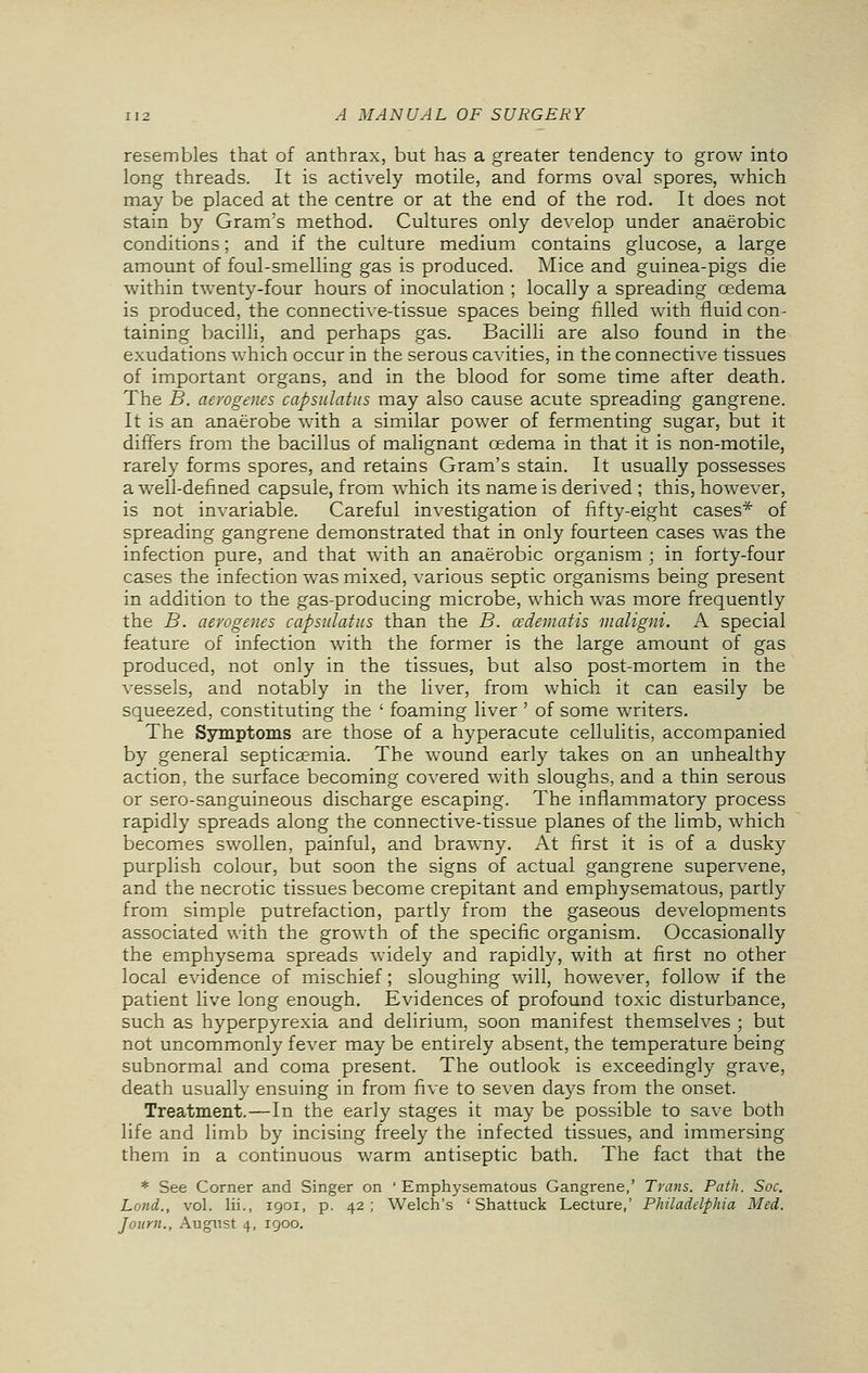 resembles that of anthrax, but has a greater tendency to grow into long threads. It is actively motile, and forms oval spores, which may be placed at the centre or at the end of the rod. It does not stain by Gram's method. Cultures only develop under anaerobic conditions; and if the culture medium contains glucose, a large amount of foul-smelling gas is produced. Mice and guinea-pigs die within twenty-four hours of inoculation ; locally a spreading oedema is produced, the connective-tissue spaces being filled with fluid con- taining bacilli, and perhaps gas. Bacilli are also found in the exudations which occur in the serous cavities, in the connective tissues of important organs, and in the blood for some time after death. The B. aerogenes capsulatns may also cause acute spreading gangrene. It is an anaerobe with a similar power of fermenting sugar, but it differs from the bacillus of malignant oedema in that it is non-motile, rarely forms spores, and retains Gram's stain. It usually possesses a well-defined capsule, from which its name is derived ; this, however, is not invariable. Careful investigation of fifty-eight cases* of spreading gangrene demonstrated that in only fourteen cases was the infection pure, and that with an anaerobic organism ; in forty-four cases the infection was mixed, various septic organisms being present in addition to the gas-producing microbe, which was more frequently the B. aerogenes capsulatns than the B. cedematis maligni. A special feature of infection with the former is the large amount of gas produced, not only in the tissues, but also post-mortem in the vessels, and notably in the liver, from which it can easily be squeezed, constituting the ' foaming liver ' of some writers. The Symptoms are those of a hyperacute cellulitis, accompanied by general septicaemia. The wound early takes on an unhealthy action, the surface becoming covered with sloughs, and a thin serous or sero-sanguineous discharge escaping. The inflammatory process rapidly spreads along the connective-tissue planes of the limb, which becomes swollen, painful, and brawny. At first it is of a dusky purplish colour, but soon the signs of actual gangrene supervene, and the necrotic tissues become crepitant and emphysematous, partly from simple putrefaction, partly from the gaseous developments associated with the growth of the specific organism. Occasionally the emphysema spreads widely and rapidly, with at first no other local evidence of mischief; sloughing will, however, follow if the patient live long enough. Evidences of profound toxic disturbance, such as hyperpyrexia and delirium, soon manifest themselves ; but not uncommonly fever may be entirely absent, the temperature being subnormal and coma present. The outlook is exceedingly grave, death usually ensuing in from five to seven days from the onset. Treatment.—In the early stages it may be possible to save both life and limb by incising freely the infected tissues, and immersing them in a continuous warm antiseptic bath. The fact that the * See Corner and Singer on ' Emphysematous Gangrene,' Trans. Path. Soc. Lond., vol. lii., 1901, p. 42; Welch's ' Shattuck Lecture,' Philadelphia Med. Journ., August 4, 1900.