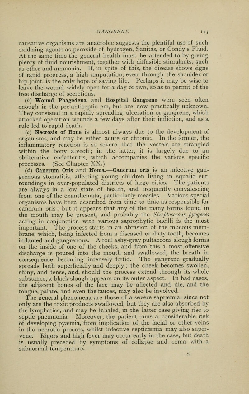 causative organisms are anaerobic suggests the plentiful use of such oxidizing agents as peroxide of hydrogen, Sanitas, or Condy's Fluid. At the same time the general health must be attended to by giving plenty of fluid nourishment, together with diffusible stimulants, such as ether and ammonia. If, in spite of this, the disease shows signs of rapid progress, a high amputation, even through the shoulder or hip-joint, is the only hope of saving life. Perhaps it may be wise to leave the wound widely open for a day or two, so as to permit of the free discharge of secretions. (b) Wound Phagedena and Hospital Gangrene were seen often enough in the pre-antiseptic era, but are now practically unknown. They consisted in a rapidly spreading ulceration or gangrene, which attacked operation wounds a few days after their infliction, and as a rule led to rapid death. (c) Necrosis of Bone is almost always due to the development of organisms, and may be either acute or chronic. In the former, the inflammatory reaction is so severe that the vessels are strangled within the bony alveoli; in the latter, it is largely due to an obliterative endarteritis, which accompanies the various specific processes. (See Chapter XX.) (d) Cancrum Oris and Noma.—Cancrum oris is an infective gan- grenous stomatitis, affecting young children living in squalid sur- roundings in over-populated districts of large cities. The patients are always in a low state of health, and frequently convalescing from one of the exanthemata, particularly measles. Various special organisms have been described from time to time as responsible for cancrum oris ; but it appears that any of the many forms found in the mouth may be present, and probably the Streptococcus pyogenes acting in conjunction with various saprophytic bacilli is the most important. The process starts in an abrasion of the mucous mem- brane, which, being infected from a diseased or dirty tooth, becomes inflamed and gangrenous. A foul ashy-gray pultaceous slough forms on the inside of one of the cheeks, and from this a most offensive discharge is poured into the mouth and swallowed, the breath in consequence becoming intensely foetid. The gangrene gradually spreads both superficially and deeply; the cheek becomes swollen, shiny, and tense, and, should the process extend through its whole substance, a black slough appears on its outer aspect. In bad cases, the adjacent bones of the face may be affected and die, and the tongue, palate, and even the fauces, may also be involved. The general phenomena are those of a severe sapraemia, since not only are the toxic products swallowed, but they are also absorbed by the lymphatics, and may be inhaled, in the latter case giving rise to septic pneumonia. Moreover, the patient runs a considerable risk of developing pyaemia, from implication of the facial or other veins in the necrotic process, whilst infective septicaemia may also super- vene. Rigors and high fever may occur early in the case, but death is usually preceded by symptoms of collapse and coma with a subnormal temperature. 8