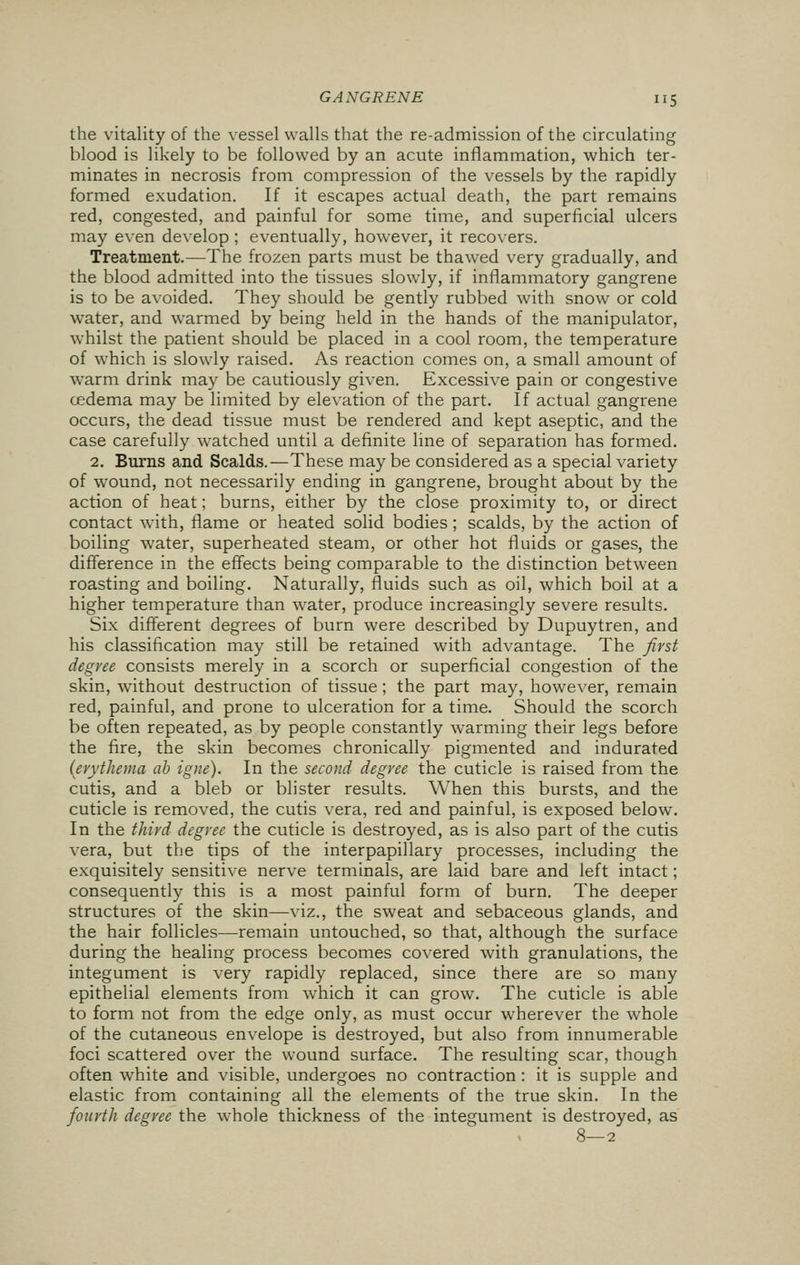 the vitality of the vessel walls that the re-admission of the circulating blood is likely to be followed by an acute inflammation, which ter- minates in necrosis from compression of the vessels by the rapidly formed exudation. If it escapes actual death, the part remains red, congested, and painful for some time, and superficial ulcers may even develop ; eventually, however, it recovers. Treatment.—The frozen parts must be thawed very gradually, and the blood admitted into the tissues slowly, if inflammatory gangrene is to be avoided. They should be gently rubbed with snow or cold water, and wrarmed by being held in the hands of the manipulator, whilst the patient should be placed in a cool room, the temperature of which is slowly raised. As reaction comes on, a small amount of warm drink may be cautiously given. Excessive pain or congestive oedema may be limited by elevation of the part. If actual gangrene occurs, the dead tissue must be rendered and kept aseptic, and the case carefully wratched until a definite line of separation has formed. 2. Burns and Scalds.—These may be considered as a special variety of wound, not necessarily ending in gangrene, brought about by the action of heat; burns, either by the close proximity to, or direct contact with, flame or heated solid bodies ; scalds, by the action of boiling water, superheated steam, or other hot fluids or gases, the difference in the effects being comparable to the distinction between roasting and boiling. Naturally, fluids such as oil, which boil at a higher temperature than water, produce increasingly severe results. Six different degrees of burn were described by Dupuytren, and his classification may still be retained with advantage. The first degree consists merely in a scorch or superficial congestion of the skin, without destruction of tissue; the part may, however, remain red, painful, and prone to ulceration for a time. Should the scorch be often repeated, as by people constantly warming their legs before the fire, the skin becomes chronically pigmented and indurated (erythema ab igne). In the second degree the cuticle is raised from the cutis, and a bleb or blister results. When this bursts, and the cuticle is removed, the cutis vera, red and painful, is exposed below. In the third degree the cuticle is destroyed, as is also part of the cutis vera, but the tips of the interpapillary processes, including the exquisitely sensitive nerve terminals, are laid bare and left intact; consequently this is a most painful form of burn. The deeper structures of the skin—viz., the sweat and sebaceous glands, and the hair follicles—remain untouched, so that, although the surface during the healing process becomes covered with granulations, the integument is very rapidly replaced, since there are so many epithelial elements from which it can grow. The cuticle is able to form not from the edge only, as must occur wherever the whole of the cutaneous envelope is destroyed, but also from innumerable foci scattered over the wound surface. The resulting scar, though often white and visible, undergoes no contraction : it is supple and elastic from containing all the elements of the true skin. In the fourth degree the whole thickness of the integument is destroyed, as 8—2