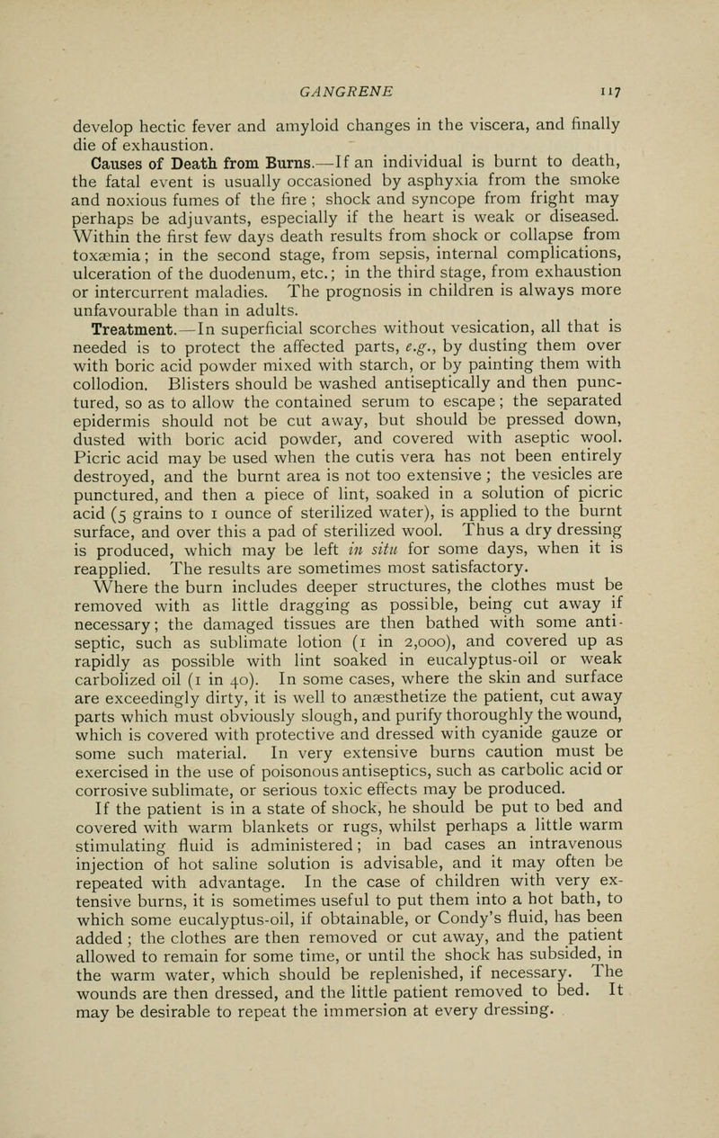 develop hectic fever and amyloid changes in the viscera, and finally die of exhaustion. Causes of Death from Burns.—If an individual is burnt to death, the fatal event is usually occasioned by asphyxia from the smoke and noxious fumes of the fire ; shock and syncope from fright may perhaps be adjuvants, especially if the heart is weak or diseased. Within the first few days death results from shock or collapse from toxaemia; in the second stage, from sepsis, internal complications, ulceration of the duodenum, etc.; in the third stage, from exhaustion or intercurrent maladies. The prognosis in children is always more unfavourable than in adults. Treatment.—In superficial scorches without vesication, all that is needed is to protect the affected parts, e.g., by dusting them over with boric acid powder mixed with starch, or by painting them with collodion. Blisters should be washed antiseptically and then punc- tured, so as to allow the contained serum to escape; the separated epidermis should not be cut away, but should be pressed down, dusted with boric acid powder, and covered with aseptic wool. Picric acid may be used when the cutis vera has not been entirely destroyed, and the burnt area is not too extensive ; the vesicles are punctured, and then a piece of lint, soaked in a solution of picric acid (5 grains to 1 ounce of sterilized water), is applied to the burnt surface, and over this a pad of sterilized wool. Thus a dry dressing is produced, which may be left in situ for some days, when it is reapplied. The results are sometimes most satisfactory. Where the burn includes deeper structures, the clothes must be removed with as little dragging as possible, being cut away if necessary; the damaged tissues are then bathed with some anti- septic, such as sublimate lotion (1 in 2,000), and covered up as rapidly as possible with lint soaked in eucalyptus-oil or weak carbolized oil (1 in 40). In some cases, where the skin and surface are exceedingly dirty, it is well to anaesthetize the patient, cut away parts which must obviously slough, and purify thoroughly the wound, which is covered with protective and dressed with cyanide gauze or some such material. In very extensive burns caution must be exercised in the use of poisonous antiseptics, such as carbolic acid or corrosive sublimate, or serious toxic effects may be produced. If the patient is in a state of shock, he should be put to bed and covered with warm blankets or rugs, whilst perhaps a little warm stimulating fluid is administered; in bad cases an intravenous injection of hot saline solution is advisable, and it may often be repeated with advantage. In the case of children with very ex- tensive burns, it is sometimes useful to put them into a hot bath, to which some eucalyptus-oil, if obtainable, or Condy's fluid, has been added ; the clothes are then removed or cut away, and the patient allowed to remain for some time, or until the shock has subsided, in the warm water, which should be replenished, if necessary. The wounds are then dressed, and the little patient removed to bed. It may be desirable to repeat the immersion at every dressing.