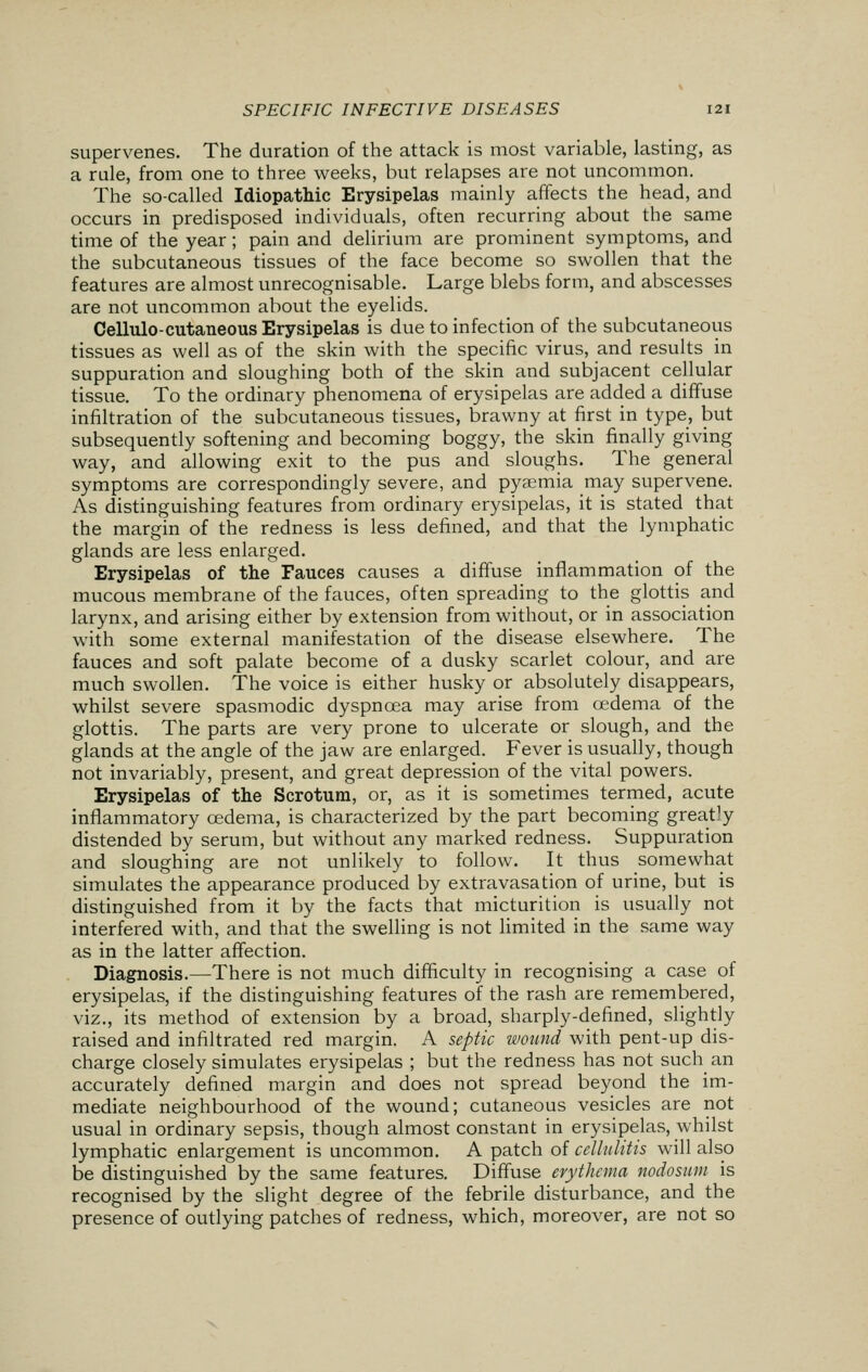 supervenes. The duration of the attack is most variable, lasting, as a rule, from one to three weeks, but relapses are not uncommon. The so-called Idiopathic Erysipelas mainly affects the head, and occurs in predisposed individuals, often recurring about the same time of the year; pain and delirium are prominent symptoms, and the subcutaneous tissues of the face become so swollen that the features are almost unrecognisable. Large blebs form, and abscesses are not uncommon about the eyelids. Cellulo-cutaneous Erysipelas is due to infection of the subcutaneous tissues as well as of the skin with the specific virus, and results in suppuration and sloughing both of the skin and subjacent cellular tissue. To the ordinary phenomena of erysipelas are added a diffuse infiltration of the subcutaneous tissues, brawny at first in type, but subsequently softening and becoming boggy, the skin finally giving way, and allowing exit to the pus and sloughs. The general symptoms are correspondingly severe, and pyaemia may supervene. As distinguishing features from ordinary erysipelas, it is stated that the margin of the redness is less defined, and that the lymphatic glands are less enlarged. Erysipelas of the Fauces causes a diffuse inflammation of the mucous membrane of the fauces, often spreading to the glottis and larynx, and arising either by extension from without, or in association with some external manifestation of the disease elsewhere. The fauces and soft palate become of a dusky scarlet colour, and are much swollen. The voice is either husky or absolutely disappears, whilst severe spasmodic dyspnoea may arise from oedema of the glottis. The parts are very prone to ulcerate or slough, and the glands at the angle of the jaw are enlarged. Fever is usually, though not invariably, present, and great depression of the vital powers. Erysipelas of the Scrotum, or, as it is sometimes termed, acute inflammatory oedema, is characterized by the part becoming greatly distended by serum, but without any marked redness. Suppuration and sloughing are not unlikely to follow. It thus somewhat simulates the appearance produced by extravasation of urine, but is distinguished from it by the facts that micturition is usually not interfered with, and that the swelling is not limited in the same way as in the latter affection. Diagnosis.—There is not much difficulty in recognising a case of erysipelas, if the distinguishing features of the rash are remembered, viz., its method of extension by a broad, sharply-defined, slightly raised and infiltrated red margin. A septic wound with pent-up dis- charge closely simulates erysipelas ; but the redness has not such an accurately defined margin and does not spread beyond the im- mediate neighbourhood of the wound; cutaneous vesicles are not usual in ordinary sepsis, though almost constant in erysipelas, whilst lymphatic enlargement is uncommon. A patch of cellulitis will also be distinguished by the same features. Diffuse erythema nodosum is recognised by the slight degree of the febrile disturbance, and the presence of outlying patches of redness, which, moreover, are not so