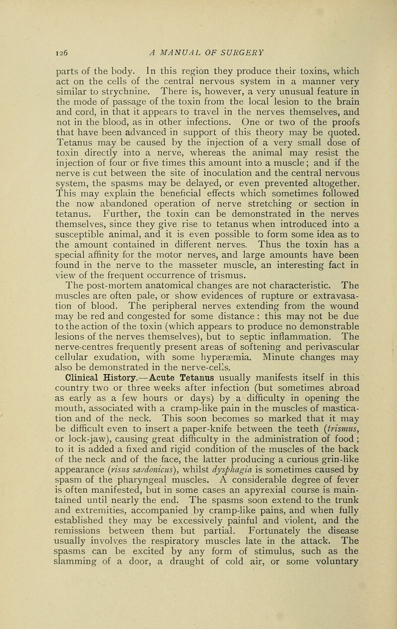 parts of the body. In this region they produce their toxins, which act on the cells of the central nervous system in a manner very similar to strychnine. There is, however, a very unusual feature in the mode of passage of the toxin from the local lesion to the brain and cord, in that it appears to travel in the nerves themselves, and not in the blood, as in other infections. One or two of the proofs that have been advanced in support of this theory may be quoted. Tetanus may be caused by the injection of a very small dose of toxin directly into a nerve, whereas the animal may resist the injection of four or five times this amount into a muscle; and if the nerve is cut between the site of inoculation and the central nervous system, the spasms may be delayed, or even prevented altogether. This may explain the beneficial effects which sometimes followed the now abandoned operation of nerve stretching or section in tetanus. Further, the toxin can be demonstrated in the nerves themselves, since they give rise to tetanus when introduced into a susceptible animal, and it is even possible to form some idea as to the amount contained in different nerves. Thus the toxin has a special affinity for the motor nerves, and large amounts have been found in the nerve to the masseter muscle, an interesting fact in view of the frequent occurrence of trismus. The post-mortem anatomical changes are not characteristic. The muscles are often pale, or show evidences of rupture or extravasa- tion of blood. The peripheral nerves extending from the wound may be red and congested for some distance : this may not be due to the action of the toxin (which appears to produce no demonstrable lesions of the nerves themselves), but to septic inflammation. The nerve-centres frequently present areas of softening and perivascular cellular exudation, with some hyperemia. Minute changes may also be demonstrated in the nerve-cells. Clinical History.—Acute Tetanus usually manifests itself in this country two or three weeks after infection (but sometimes abroad as early as a few hours or days) by a difficulty in opening the mouth, associated with a cramp-like pain in the muscles of mastica- tion and of the neck. This soon becomes so marked that it may be difficult even to insert a paper-knife between the teeth {trismus, or lock-jaw), causing great difficulty in the administration of food ; to it is added a fixed and rigid condition of the muscles of the back of the neck and of the face, the latter producing a curious grin-like appearance (visits savdonicus), whilst dysphagia is sometimes caused by spasm of the pharyngeal muscles. A considerable degree of fever is often manifested, but in some cases an apyrexial course is main- tained until nearly the end. The spasms soon extend to the trunk and extremities, accompanied by cramp-like pains, and when fully established they may be excessively painful and violent, and the remissions between them but partial. Fortunately the disease usually involv.es the respiratory muscles late in the attack. The spasms can be excited by any form of stimulus, such as the slamming of a door, a draught of cold air, or some voluntary