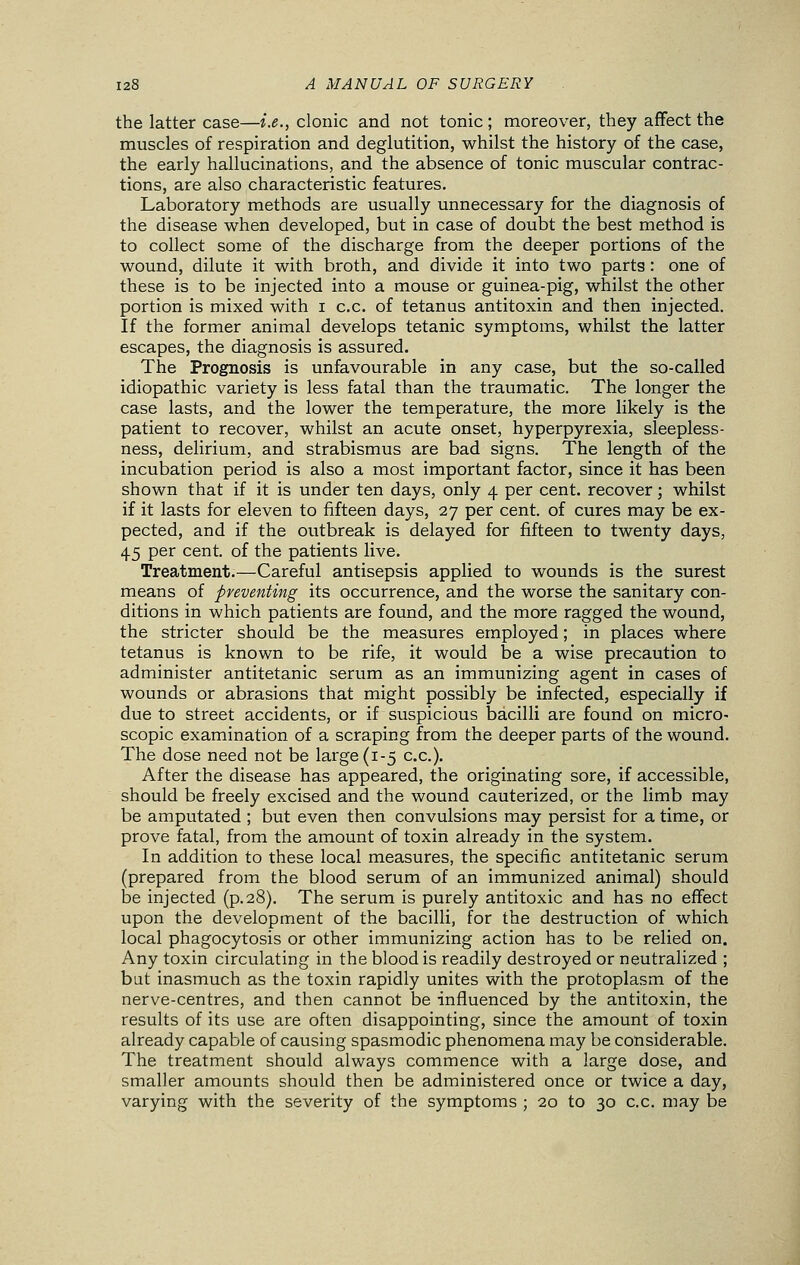 the latter case—i.e., clonic and not tonic ; moreover, they affect the muscles of respiration and deglutition, whilst the history of the case, the early hallucinations, and the absence of tonic muscular contrac- tions, are also characteristic features. Laboratory methods are usually unnecessary for the diagnosis of the disease when developed, but in case of doubt the best method is to collect some of the discharge from the deeper portions of the wound, dilute it with broth, and divide it into two parts : one of these is to be injected into a mouse or guinea-pig, whilst the other portion is mixed with i c.c. of tetanus antitoxin and then injected. If the former animal develops tetanic symptoms, whilst the latter escapes, the diagnosis is assured. The Prognosis is unfavourable in any case, but the so-called idiopathic variety is less fatal than the traumatic. The longer the case lasts, and the lower the temperature, the more likely is the patient to recover, whilst an acute onset, hyperpyrexia, sleepless- ness, delirium, and strabismus are bad signs. The length of the incubation period is also a most important factor, since it has been shown that if it is under ten days, only 4 per cent, recover; whilst if it lasts for eleven to fifteen days, 27 per cent, of cures may be ex- pected, and if the outbreak is delayed for fifteen to twenty days, 45 per cent, of the patients live. Treatment.—Careful antisepsis applied to wounds is the surest means of preventing its occurrence, and the worse the sanitary con- ditions in which patients are found, and the more ragged the wound, the stricter should be the measures employed; in places where tetanus is known to be rife, it would be a wise precaution to administer antitetanic serum as an immunizing agent in cases of wounds or abrasions that might possibly be infected, especially if due to street accidents, or if suspicious bacilli are found on micro- scopic examination of a scraping from the deeper parts of the wound. The dose need not be large (1-5 c.c). After the disease has appeared, the originating sore, if accessible, should be freely excised and the wound cauterized, or the limb may be amputated ; but even then convulsions may persist for a time, or prove fatal, from the amount of toxin already in the system. In addition to these local measures, the specific antitetanic serum (prepared from the blood serum of an immunized animal) should be injected (p.28). The serum is purely antitoxic and has no effect upon the development of the bacilli, for the destruction of which local phagocytosis or other immunizing action has to be relied on. Any toxin circulating in the blood is readily destroyed or neutralized ; bat inasmuch as the toxin rapidly unites with the protoplasm of the nerve-centres, and then cannot be influenced by the antitoxin, the results of its use are often disappointing, since the amount of toxin already capable of causing spasmodic phenomena may be considerable. The treatment should always commence with a large dose, and smaller amounts should then be administered once or twice a day, varying with the severity of the symptoms ; 20 to 30 c.c. may be