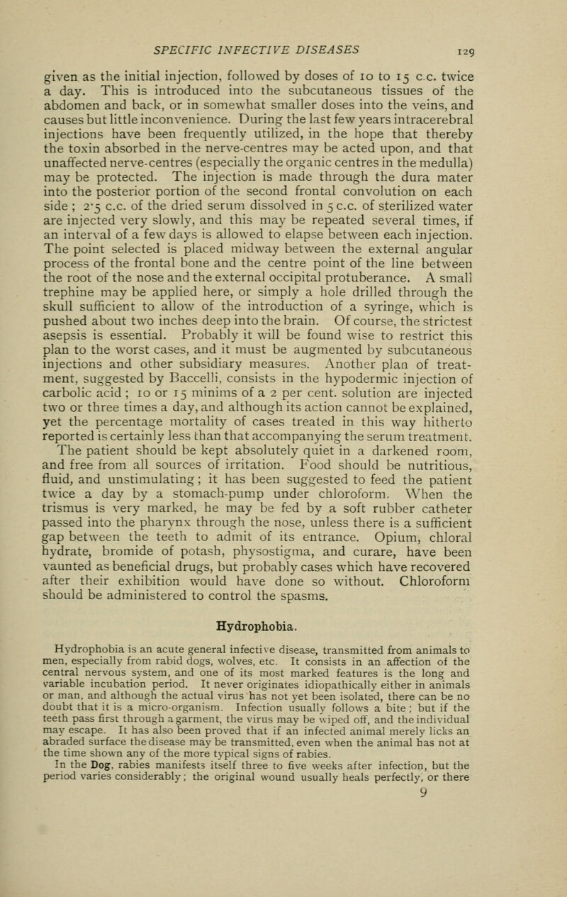 given as the initial injection, followed by doses of 10 to 15 cc. twice a day. This is introduced into the subcutaneous tissues of the abdomen and back, or in somewhat smaller doses into the veins, and causes but little inconvenience. During the last few years intracerebral injections have been frequently utilized, in the hope that thereby the toxin absorbed in the nerve-centres may be acted upon, and that unaffected nerve-centres (especially the organic centres in the medulla) may be protected. The injection is made through the dura mater into the posterior portion of the second frontal convolution on each side ; 2-5 cc. of the dried serum dissolved in 5 cc. of sterilized water are injected very slowly, and this may be repeated several times, if an interval of a few days is allowed to elapse between each injection. The point selected is placed midway between the external angular process of the frontal bone and the centre point of the line between the root of the nose and the external occipital protuberance. A small trephine may be applied here, or simply a hole drilled through the skull sufficient to allow of the introduction of a syringe, which is pushed about two inches deep into the brain. Of course, the strictest asepsis is essential. Probably it will be found wise to restrict this plan to the worst cases, and it must be augmented by subcutaneous injections and other subsidiary measures. Another plan of treat- ment, suggested by Baccelli, consists in the hypodermic injection of carbolic acid ; 10 or 15 minims of a 2 per cent, solution are injected two or three times a day, and although its action cannot be explained, yet the percentage mortality of cases treated in this way hitherto reported is certainly less than that accompanying the serum treatment. The patient should be kept absolutely quiet in a darkened room, and free from all sources of irritation. Food should be nutritious, fluid, and unstimulating; it has been suggested to feed the patient twice a day by a stomach-pump under chloroform. When the trismus is very marked, he may be fed by a soft rubber catheter passed into the pharynx through the nose, unless there is a sufficient gap between the teeth to admit of its entrance. Opium, chloral hydrate, bromide of potash, physostigma, and curare, have been vaunted as beneficial drugs, but probably cases which have recovered after their exhibition would have done so without. Chloroform should be administered to control the spasms. Hydrophobia. Hydrophobia is an acute general infective disease, transmitted from animals to men, especially from rabid dogs, wolves, etc. It consists in an affection of the central nervous system, and one of its most marked features is the long and variable incubation period. It never originates idiopathically either in animals or man, and although the actual virus has not yet been isolated, there can be no doubt that it is a micro-organism. Infection usually follows a bite ; but if the teeth pass first through a garment, the virus may be wiped off, and the individual may escape. It has also been proved that if an infected animal merely licks an abraded surface the disease may be transmitted, even when the animal has not at the time shown any of the more typical signs of rabies. In the Dog, rabies manifests itself three to five weeks after infection, but the period varies considerably; the original wound usually heals perfectly, or there 9