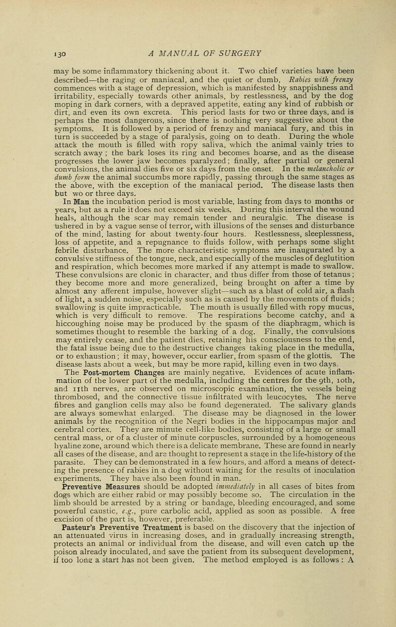 may be some inflammatory thickening about it. Two chief varieties have been described—the raging or maniacal, and the quiet or dumb, Rabies with frenzy commences with a stage of depression, which is manifested by snappishness and irritability, especially towards other animals, by restlessness, and by the dog moping in dark corners, with a depraved appetite, eating any kind of rubbish or dirt, and even its own excreta. This period lasts for two or three days, and is perhaps the most dangerous, since there is nothing very suggestive about the symptoms. It is followed by a period of frenzy and maniacal fury, and this in turn is succeeded by a stage of paralysis, going on to death. During the whole attack the mouth is filled with ropy saliva, which the animal vainly tries to scratch away ; the bark loses its ring and becomes hoarse, and as the disease progresses the lower jaw becomes paralyzed; finally, after partial or general convulsions, the animal dies five or six days from the onset. In the melancholic or dumb form the animal succumbs more rapidly, passing through the same stages as the above, with the exception of the maniacal period. The disease lasts then but wo or three days. In Man the incubation period is most variable, lasting from days to months or years, but as a rule it does not exceed six weeks. During this interval the wound heals, although the scar may remain tender and neuralgic. The disease is ushered in by a vague sense of terror, with illusions of the senses and disturbance of the mind, lasting for about twenty-four hours. Restlessness, sleeplessness, loss of appetite, and a repugnance to fluids follow, with perhaps some slight febrile disturbance. The more characteristic symptoms are inaugurated by a convulsive stiffness of the tongue, neck, and especially of the muscles of deglutition and respiration, which becomes more marked if any attempt is made to swallow. These convulsions are clonic in character, and thus differ from those of tetanus ; they become more and more generalized, being brought on after a time by almost any afferent impulse, however slight—such as a blast of cold air, a flash of light, a sudden noise, especially such as is caused by the movements of fluids; swallowing is quite impracticable. The mouth is usually filled with ropy mucus, which is very difficult to remove. The respirations become catchy, and a hiccoughing noise may be produced by the spasm of the diaphragm, which is sometimes thought to resemble the barking of a dog. Finally, the convulsions may entirely cease, and the patient dies, retaining his consciousness to the end, the fatal issue being due to the destructive changes taking place in the medulla, or to exhaustion; it may, however, occur earlier, from spasm of the glottis. The disease lasts about a week, but may be more rapid, killing even in two days. The Post-mortem Changes are mainly negative. Evidences of acute inflam- mation of the lower part of the medulla, including the centres for the gth, 10th, and nth nerves, are observed on microscopic examination, the vessels being thrombosed, and the connective tissue infiltrated with leucocytes. The nerve fibres and ganglion cells may also be found degenerated. The salivary glands are always somewhat enlarged. The disease may be diagnosed in the lower animals by the recognition of the Negri bodies in the hippocampus major and cerebral cortex. They are minute cell-like bodies, consisting of a large or small central mass, or of a cluster of minute corpuscles, surrounded by a homogeneous hyaline zone, around which there is a delicate membrane. These are found in nearly all cases of the disease, and are thought to represent a stage in the life-history of the parasite. They can be demonstrated in a few hours, and afford a means of detect- ing the presence of rabies in a dog without waiting for the results of inoculation experiments. They have also been found in man. Preventive Measures should be adopted immediately in all cases of bites from dogs which are either rabid or may possibly become so. The circulation in the limb should be arrested by a string or bandage, bleeding encouraged, and some powerful caustic, e.g., pure carbolic acid, applied as soon as possible. A free excision of the part is, however, preferable. Pasteur's Preventive Treatment is based on the discovery that the injection of an attenuated virus in increasing doses, and in gradually increasing strength, protects an animal or individual from the disease, and will even catch up the poison already inoculated, and save the patient from its subsequent development, if too long a start has not been given. The method employed is as follows : A