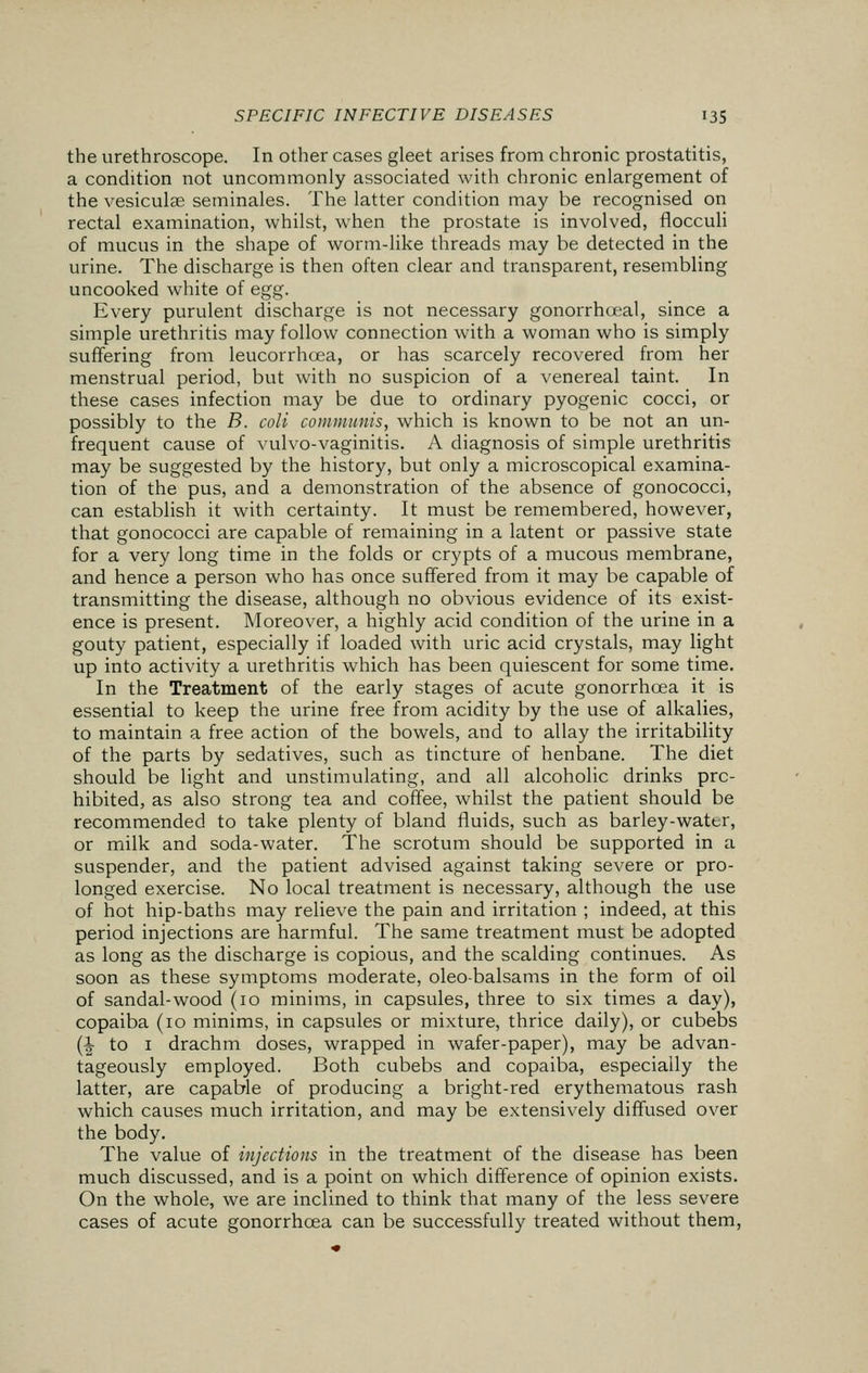 the urethroscope. In other cases gleet arises from chronic prostatitis, a condition not uncommonly associated with chronic enlargement of the vesicular seminales. The latter condition may be recognised on rectal examination, whilst, when the prostate is involved, flocculi of mucus in the shape of worm-like threads may be detected in the urine. The discharge is then often clear and transparent, resembling uncooked white of egg. Every purulent discharge is not necessary gonorrhceal, since a simple urethritis may follow connection with a woman who is simply suffering from leucorrhcea, or has scarcely recovered from her menstrual period, but with no suspicion of a venereal taint. In these cases infection may be due to ordinary pyogenic cocci, or possibly to the B. coli communis, which is known to be not an un- frequent cause of vulvo-vaginitis. A diagnosis of simple urethritis may be suggested by the history, but only a microscopical examina- tion of the pus, and a demonstration of the absence of gonococci, can establish it with certainty. It must be remembered, however, that gonococci are capable of remaining in a latent or passive state for a very long time in the folds or crypts of a mucous membrane, and hence a person who has once suffered from it may be capable of transmitting the disease, although no obvious evidence of its exist- ence is present. Moreover, a highly acid condition of the urine in a gouty patient, especially if loaded with uric acid crystals, may light up into activity a urethritis which has been quiescent for some time. In the Treatment of the early stages of acute gonorrhoea it is essential to keep the urine free from acidity by the use of alkalies, to maintain a free action of the bowels, and to allay the irritability of the parts by sedatives, such as tincture of henbane. The diet should be light and unstimulating, and all alcoholic drinks pro- hibited, as also strong tea and coffee, whilst the patient should be recommended to take plenty of bland fluids, such as barley-water, or milk and soda-water. The scrotum should be supported in a suspender, and the patient advised against taking severe or pro- longed exercise. No local treatment is necessary, although the use of hot hip-baths may relieve the pain and irritation ; indeed, at this period injections are harmful. The same treatment must be adopted as long as the discharge is copious, and the scalding continues. As soon as these symptoms moderate, oleo-balsams in the form of oil of sandal-wood (10 minims, in capsules, three to six times a day), copaiba (10 minims, in capsules or mixture, thrice daily), or cubebs (\ to i drachm doses, wrapped in wafer-paper), may be advan- tageously employed. Both cubebs and copaiba, especially the latter, are capable of producing a bright-red erythematous rash which causes much irritation, and may be extensively diffused over the body. The value of injections in the treatment of the disease has been much discussed, and is a point on which difference of opinion exists. On the whole, we are inclined to think that many of the less severe cases of acute gonorrhoea can be successfully treated without them,