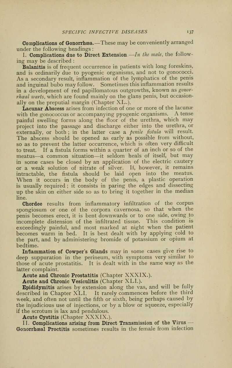 Complications of Gonorrhoea.—These may be conveniently arranged under the following headings : I. Complications due to Direct Extension—In the male, the follow- ing may be described : Balanitis is of frequent occurrence in patients with long foreskins, and is ordinarily due to pyogenic organisms, and not to gonococci. As a secondary result, inflammation of the lymphatics of the penis and inguinal bubo may follow. Sometimes this inflammation results in a development of red papillomatous outgrowths, known as gonor- rhoea! warts, which are found mainly on the glans penis, but occasion- ally on the preputial margin (Chapter XL.). Lacunar Abscess arises from infection of one or more of the lacunae with the gonococcus or accompanying pyogenic organisms. A tense painful swelling forms along the floor of the urethra, which may project into the passage and discharge either into the urethra, or externally, or both ; in the latter case a penile fistula will result. The abscess should be opened as early as possible from without, so as to prevent the latter occurrence, which is often very difficult to treat. If a fistula forms within a quarter of an inch or so of the meatus—a common situation—it seldom heals of itself, but may in some cases be closed by an application of the electric cautery or a weak solution of nitrate of silver. If, however, it remains intractable, the fistula should be laid open into the meatus. When it occurs in the body of the penis, a plastic operation is usually required ; it consists in paring the edges and dissecting up the skin on either side so as to bring it together in the median line. Chordee results from inflammatory infiltration of the corpus spongiosum or one of the corpora cavernosa, so that when the penis becomes erect, it is bent downwards or to one side, owing to incomplete distension of the infiltrated tissue. This condition is exceedingly painful, and most marked at night when the patient becomes warm in bed. It is best dealt with by applying cold to the part, and by administering bromide of potassium or opium at bedtime. Inflammation of Cowper's Glands may in some cases give rise to deep suppuration in the perineum, with symptoms very similar to those of acute prostatitis. It is dealt with in the same way as the latter complaint. Acute and Chronic Prostatitis (Chapter XXXIX.). Acute and Chronic Vesiculitis (Chapter XLI.). Epididymitis arises by extension along the vas, and will be fully described in Chapter XLI. It rarely commences before the third week, and often not until the fifth or sixth, being perhaps caused by the injudicious use of injections, or by a blow or squeeze, especially if the scrotum is lax and pendulous. Acute Cystitis (Chapter XXXIX.). II. Complications arising from Direct Transmission of the Virus — Gonorrhceal Proctitis sometimes results in the female from infection
