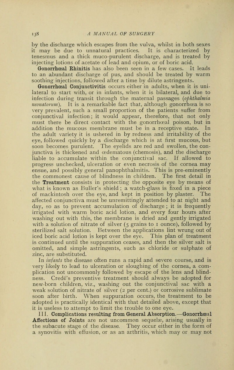 by the discharge which escapes from the vulva, whilst in both sexes it may be due to unnatural practices. It is characterized by tenesmus and a thick muco-purulent discharge, and is treated by injecting lotions of acetate of lead and opium, or of boric acid. Gonorrhceal Rhinitis has also been seen in a few cases. It leads to an abundant discharge of pus, and should be treated by warm soothing injections, followed after a time by dilute astringents. Gonorrheal Conjunctivitis occurs either in adults, when it is uni- lateral to start with, or in infants, when it is bilateral, and due to infection during transit through the maternal passages (ophthalmia neonatorum). It is a remarkable fact that, although gonorrhoea is so very prevalent, such a small proportion of the patients suffer from conjunctival infection; it would appear, therefore, that not only must there be direct contact with the gonorrhceal poison, but in addition the mucous membrane must be in a receptive state. In the adult variety it is ushered in by redness and irritability of the eye, followed quickly by a discharge which is at first mucous, but soon becomes purulent. The eyelids are red and swollen, the con- junctiva is thickened and cedematous (chemosis), and the discharge liable to accumulate within the conjunctival sac. If allowed to progress unchecked, ulceration or even necrosis of the cornea may ensue, and possibly general panophthalmitis. This is pre-eminently the commonest cause of blindness in children. The first detail in the Treatment consists in protecting the opposite eye by means of what is known as Buller's shield ; a watch-glass is fixed in a piece of mackintosh over the eye, and kept in position by plaster. The affected conjunctiva must be unremittingly attended to at night and day, so as to prevent accumulation of discharge ; it is frequently irrigated with warm boric acid lotion, and every four hours after washing out with this, the membrane is dried and gently irrigated with a solution of nitrate of silver (5 grains to 1 ounce), followed by sterilized salt solution. Between the applications lint wrung out of iced boric acid lotion is kept over the eye. This plan of treatment is continued until the suppuration ceases, and then the silver salt is omitted, and simple astringents, such as chloride or sulphate of zinc, are substituted. In infants the disease often runs a rapid and severe course, and is very likely to lead to ulceration or sloughing of the cornea, a com- plication not uncommonly followed by escape of the lens and blind- ness. Crede's preventive treatment should always be adopted for new-born children, viz., washing out the conjunctival sac with a weak solution of nitrate of silver (2 per cent.) or corrosive sublimate soon after birth. When suppuration occurs, the treatment to be adopted is practically identical with that detailed above, except that it is useless to attempt to limit the trouble to one eye. III. Complications resulting from General Absorption.—Gonorrhceal Affections of Joints are not uncommon sequelae, arising usually in the subacute stage of the disease. They occur either in the form of a synovitis with effusion, or as an arthritis, which may or may not