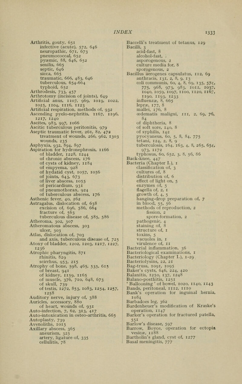 Arthritis, gouty, 651 infective (acute), 572, 646 neuropathic, 671, 673 pneumococcal, 652 pyaemia 88, 646, 652 senilis, 665 septic, 646 sicca, 665 traumatic, 666, 483, 646 tuberculous, 654-664 typhoid, 652 Arthrodesis, 733, 457 Arthrotomy (incision of joints), 649 Artificial anus, 1107, 969, 1019, 1022, 1025, 1104, 1116, 1123 Artificial respiration, methods of, 932 Ascending pyelo-nephritis, 1167, 1196, 1217, 1240 Ascites, 983, 997, 1066 Ascitic tuberculous peritonitis, 979 Aseptic traumatic fever, 261, 82, 472 treatment of wounds, 266, 962, 1303 wounds, 235 Asphyxia, 932, 894, 897 Aspiration for hydronephrosis, 1166 of bladder, 1228, 1244 of chronic abscess, 176 of cysts of kidney, n 84 of empyema, 928 of hydatid cyst, 1057, 1056 of joints, 643, 673 of liver abscess, 1055 of pericardium, 931 of pneumothorax, 924 of tuberculous abscess, 176 Asthenic fever, 40, 262 Astragalus, dislocation of, 638 excision of, 696, 586, 664 fracture of, 563 tuberculous disease of, 585, 586 Atheroma, 302, 307 Atheromatous abscess, 303 ulcer, 303 Atlas, dislocation of, 703 and axis, tuberculous disease of, 725 Atony of bladder, 1202, 1203, 1217, 1227, 1236 Atrophic pharyngitis, 871 rhinitis, 829 scirrhus, 953, 215 Atrophy of bone, 598, 465, 535, 615 of breast, 941 of kidney, 1159, 1165 of muscle, 376, 710, 648, 673 of skull, 739 of testis, 1272, 853, 1083, 1254, 1257, 1258 Auditory nerve, injury of, 388 Auricles, accessory, 880 of heart, wounds of, 931 Auto-infection, 7, 62, 313, 417 Auto-intoxication in osteo-arthritis, 665 Autoplasty, 739 Avenoliths, 1015 Axillary abscess, 365 aneurism, 325 artery, ligature of, 335 cellulitis, 78 Baccelli's treatment of tetanus, 129 Bacilli, 3 acid-fast, 8 alcohol-fast, , asporogenous, 2 culture media for, 8 sporogenous, 2 Bacillus aerogenes capsulatus, 112, 69 anthracis, 131, 2, 8, 9, 13 coli communis, 60, 4, 8, 69, 135, 574, 775. 968, 973. 983. 1011, 1037, 1040, 1059, io97. 1100, 1120, 1167, 1190, 1193, 1233 influenzae, 8, 665 leprae, 177, 8 mallei, 176, 8 cedematis maligni, ill, 2, 69, 76, 84 of diphtheria, 8 of soft sore, 140, 8 of syphilis, 142 pyocyaneus, 60, 5, 8, 84, 775 tetani, 124, 2, 8, 9 tuberculosis, 164, 163, 4, 8, 265, 654, 973. 1172 typhosus, 60, 652, 3, 8, 56, 86 Back-knee, 447 Bacteria (Chapter I.). 1 classification of, 3 cultures of, 8 distribution of, 6 effect of light on, 5 enzymes of, 5 flagella of, 2, 1 growth of, 4, 5 hanging-drop preparation of, 7 in blood, 55, 56 methods of reproduction, 2 fission, 2 spore-formation, 2 pathogenic, 4 staining of, 8 structure of, 1 toxins, 5 vacuoles in, 1 virulence of, n Bacterial inflammation, 36 Bacteriological examinations, 1 Bacteriology (Chapter I.), 1-29 Bacteriolysins, 22, 21 Bag-truss, 1091, 1095 Baker's cysts, 646, 224, 420 Balanitis, 1250, 137, 1248 Balano-posthitis, 1251 ' Ballooning ' of bowel, 1020, 1140, 1143 Bands, peritoneal, 1112, n 10 Bank's operation for inguinal hernia, 1084 Barbadoes leg, 362 Bardenheuer's modification of Kraske's operation, 1147 Barker's operation for fractured patella, 55i Barlow's disease, 597 Barrow, Boyce, operation for ectopia vesicae, n 88 Bartholin's gland, cyst of, 1277 Basal meningitis, 777