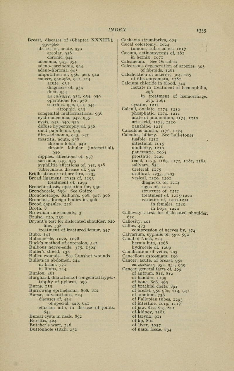 Breast, diseases of (Chapter XXXIII.), 936-960 abscess of, acute, 939 areolar, 938 chronic, 942 adenoma, 945, 954 adeno-carcinoma, 954 adeno-fibroma, 945 amputation of, 956, 960, 942 cancer, 950-960, 941, 214 acute, 953 diagnosis of, 954 duct, 954 en cuirasse, 952, 954, 959 operations for, 956 scirrhus, 950, 941, 944 atrophic, 953 congenital malformations, 936 cysto-adenoma, 947, 955 cysts, 943, 940, 955 diffuse hypertrophy of, 936 duct papilloma, 949 fibro-adenoma, 945, 947 mastitis, acute, 938 chronic lobar, 940 chronic lobular (interstitial), 940 nipples, affections of, 937 sarcoma, 949, 955 syphilitic affections of, 942, 938 tuberculous disease of, 942 Bridle stricture of urethra, 1235 Broad ligament, cysts of, 1293 treatment of, 1299 Bronchiectasis, operation for, 930 Bronchocele, 896. See Goitre Bronchoscope, Killian's, 908, 907, 906 Bronchus, foreign bodies in, 906 Brood capsules, 226 Broth, 8 Brownian movements, 3 Bruise, 229, 230 Bryant's test for dislocated shoulder, 620 line, 538 treatment of fractured femur, 547 Bubo, 141 Bubonocele, 1072, 1078 Buck's method of extension, 541 Bulbous nerve-ends, 375, 1304 Buller's shield, 138 Bullet wounds. See Gunshot wounds Bullets in abdomen, 244 in brain, 771 in limbs, 244 Bunion, 461 Burghard, dilatation.of congenital hyper- trophy of pylorus, 999 Burns, 115 Burrowing epithelioma, 808, 812 Bursa?, adventitious, 224 diseases of, 424 of special, 426, 641 effusion into, in disease of joints, 644 Bursal cysts in neck, 892 Bursitis, 424 Butcher's wart, 246 Buttonhole stitch, 232 Cachexia strumipriva. 904 Cascal colostomy, 1024 tumour, tuberculous, 1017 Caecum, actinomycosis of, 181 in herniac, 1071 Calcaneum. See Os calcis Calcareous degeneration of arteries, 305 of fibroids, 1281 Calcification of arteries, 304, 105 of fibro-myomata, 1281 Calcium chloride in blood, 344 lactate in treatment of haemophilia, 296 in treatment of haemorrhage, 283, 1061 cystine, 1211 Calculi, oxalate, 1174, 1210 phosphatic, n74, 1211 urate of ammonium, 1174, 1210 uric acid, n 74, 1210 xanthine, 1211 Calculous anuria, n 76, n 74 Calculus, biliary. See Gall-stones fusible, 1211 intestinal, 1015 mulberry, 1210 pancreatic, 1064 prostatic, 1222 renal, 1173, 1169, 1172, 1181, 1183 salivary, 854 ureteral, n 75 urethral, 1233, 1203 vesical, 1210, 1201 diagnosis of, 1214 signs of, 1212 structure of, 1211 treatment of, 1215-1220 varieties of, 1210-1211 in females, 1220 in boys, 1220 Callaway's test for dislocated shoulder, 620 Callosity, 401 Callus, 473 compression of nerves by, 374 Calvarium, syphilis of, 590, 592 Canal of Nuck, 224 hernia into, 1068 hydrocele of, 1269 Canalization of veins, 293 Cancellous osteomata, 199 Cancer, acute, of breast, 952 en cuirasse, 952, 954, 959 Cancer, general facts of, 209 of antrum, 811, 812 of bladder, n 99 of bone, 606, 465 of brachial clefts, 891 of breast, 950-960, 214, 941 of cranium, 736 of Fallopian tubes, 1293 of intestine, 1019, 1117 of jaw, 812, 819, 811 of kidney, n83 of larynx, 911 of lip, 801 of liver, 1057 of nasal fossae, 834