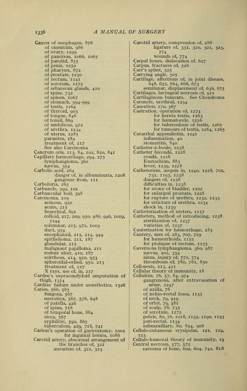 Cancer of (Esophagus, 876 of omentum, 986 of ovary, 1299 of pancreas, 1066, 1065 of parotid, 855 of penis, 1250 of pharynx, 872 of prostate, 1230 of rectum, 1141 of scrotum, 1275 of sebaceous glands, 410 of spine, 732 of spleen, 1067 of stomach, 994-999 of testis, 1264 of thyroid, 903 of tongue, 846 of tonsil, 869 of umbilicus, 972 of urethra, 1234 of uterus, 1285 parasites, 184 treatment of, 217 See also Carcinoma Cancrum oris, 113, 84, 102, 820, 841 Capillary haemorrhage, 294, 275 lymphangioma, 360 naevus, 354 Carbolic acid, 264 danger of, in albuminuria, 1208 gangrene from, in Carboluria, 265 Carbuncle, 399, 102 Carbuncular boil, 398 Carcinoma, 209 acinous, 950 acute, 215 branchial, 891 colloid, 217, 209, 950, 986, 996, 1019, 1144 columnar, 215, 972, 1019 duct, 954 encephaloid, 215, 214, 949 epithelioma, 211, 187 glandular, 215 malignant papilloma, 211 rodent ulcer, 410, 187 scirrhous, 214, 950, 953 spheroidal-celled, 950, 213 treatment of, 217 X rays, use of, in, 217 Carden's supracondyloid amputation of thigh, 1314 Cardiac failure under anaesthetics, 1326 Caries, 566, 565 fungosa, 567 necrotica, 567, 578, 648 of patella, 426 of spine, 718 of temporal bone, 884 sicca, 567 syphilitic, 590, 865 tuberculous, 429, 718, 741 Carless's operation of gastrostomy, 1002 for inguinal hernia, 1086 Carotid artery, abnormal arrangement of the branches of, 322 aneurism of, 321, 323 Carotid artery, compression of, 288 ligature of, 331, 320, 321, 323, 774 wounds of, 774 Carpal bones, dislocation of, 627 Carpus, fractures of, 526 Carr's splint, 525 Carrying angle, 505 Cartilage, affections of, in joint disease, 648, 655, 664, 666, 673 semilunar, displacement of, 636, 675 Cartilages, laryngeal necrosis of, 911 Cartilaginous tumours. See Chondroma Caruncle, urethral, 1234 Caseation, 170, 367 Castration, operation of, 1274 for hernia testis, 1263 for haematocele, 1256 for tuberculosis of testis, 1261 for tumours of testis, 1264, 1265 Catarrhal appendicitis, 1041 inflammation, 40 stomatitis, 840 Catheter-a-boule, 1238 Catheter bicoude, 1228 coude, 1228 Eustachian, 883 fever, 1239, 1228 Catheterism, asepsis in, 1240, 1228, 702, 731, 1193, 1238 dangers of, 1238 difficulties in, 1238 for atony of bladder, 1202 for enlarged prostate, 1228 for rupture of urethra, 1232, 1233 for stricture of urethra, 1234 shock in, 1239 Catheterization of ureters, 1157 Catheters, method of introducing, 1238 sterilization of, 1237 varieties of, 1237 Cauterization for haemorrhage, 283 Cautery, uses of, 283, 707, 729 for haemorrhoids, 1152 for prolapse of rectum, 1155 Cavernous lymphangioma, 360, 987 naevus, 205, 354 sinus, injury of, 771, 774 thrombosis of, 780, 781, 830 Cell-nests, 213, 411 Cellular theory of immunity, 18 Cellulitis, 76, 57, 84, 974 gangrenous, after extravasation of urine, 1247 of axilla, 78 of ischio-rectal fossa, 1135 of neck, 79, 919 of orbit, 79, 381 of scalp, 78, 735 of scrotum, 1275 pelvic, 80, 76, 1018, 1139, 1190, 1195 peri-rectal, 1134 submaxillary, 80, 854, 908 Cellulo-cutaneous erysipelas, 121, 119, 123 Cellulo-humoral theory of immunity, 19 Central necrosis, 577, 572 sarcoma of bone, 602, 604, 742, 818