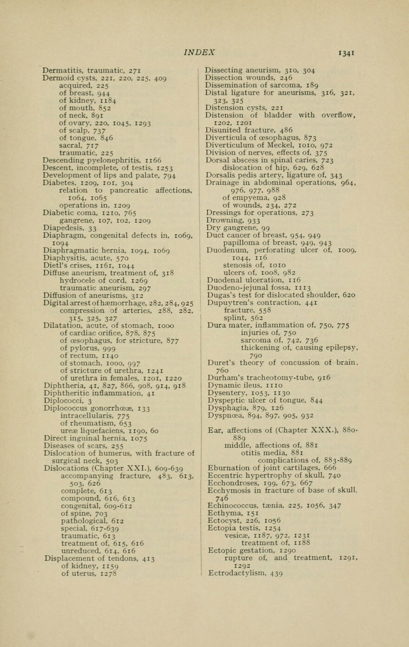 Dermatitis, traumatic, 271 Dermoid cysts, 221, 220, 225, 409 acquired, 225 of breast, 944 of kidney, 1184 of mouth, 852 of neck, 891 of ovary, 220, 1045, 1293 of scalp, 737 of tongue. 846 sacral, 717 traumatic, 225 Descending pyelonephritis, ri66 Descent, incomplete, of testis, 1253 Development of lips and palate, 794 Diabetes, 1209, 101, 304 relation to pancreatic affections, 1064, 1065 operations in, 1209 Diabetic coma, 1210, 765 gangrene, 107, 102, 1209 Diapedesis, 33 Diaphragm, congenital defects in, 1069, 1094 Diaphragmatic hernia, 1094, 1069 Diaphysitis, acute, 570 Dietl's crises, 1161, 1044 Diffuse aneurism, treatment of, 318 hydrocele of cord, 1269 traumatic aneurism, 297 Diffusion of aneurisms, 312 Digital arrest of haemorrhage, 282, 284,925 compression of arteries, 288, 282, 315. 325. 327 Dilatation, acute, of stomach, 1000 of cardiac orifice, 878, 875 of cesophagus, for stricture, 877 of pylorus, 999 of rectum, 1140 of stomach, 1000, 997 of stricture of urethra, 1241 of urethra in females, 1201, 1220 Diphtheria, 41, 827, 866, 908, 914, 918 Diphtheritic inflammation, 41 Diplococci, 3 Diplococcus gonorrhoeas, 133 intracellularis, 775 of rheumatism, 653 ureas liquefaciens, 1190, 60 Direct inguinal hernia, 1075 Diseases of scars, 255 Dislocation of humerus, with fracture of surgical neck, 503 Dislocations (Chapter XXI.), 609-639 accompanying fracture, 483, 613, 503, 626 complete, 613 compound, 616, 613 congenital, 609-612 of spine, 703 pathological, 612 special, 617-639 traumatic, 613 treatment of, 615, 616 unreduced, 614, 616 Displacement of tendons, 413 of kidney, n59 of uterus, 1278 Dissecting aneurism, 310, 304 Dissection wounds, 246 Dissemination of sarcoma, 189 Distal ligature for aneurisms, 316, 321, 323. 325 Distension cysts, 221 Distension of bladder with overflow, 1202, 1201 Disunited fracture, 486 Diverticula of cesophagus, 873 Diverticulum of Meckel, 1010, 972 Division of nerves, effects of, 375 Dorsal abscess in spinal caries, 723 dislocation of hip, 629, 628 Dorsalis pedis artery, ligature of, 343 Drainage in abdominal operations, 964, 976, 977. 988 of empyema, 928 of wounds, 234, 272 Dressings for operations, 273 Drowning, 933 Dry gangrene, 99 Duct cancer of breast, 954, 949 papilloma of breast, 949, 943 Duodenum, perforating ulcer of, 1009, 1044, 116 stenosis of, 1010 ulcers of, 1008, 982 Duodenal ulceration, 116 Duodeno-jejunal fossa, 1113 Dugas's test for dislocated shoulder, 620 Dupuytren's contraction, 441 fracture, 558 splint, 562 Dura mater, inflammation of, 750, 775 injuries of, 750 sarcoma of, 742, 736 thickening of, causing epilepsy, 790 Duret's theory of concussion of brain, 760 Durham's tracheotomy-tube, 916 Dynamic ileus, n 10 Dysentery, 1053, 1130 Dyspeptic ulcer of tongue, 844 Dysphagia, 879, 126 Dyspnoea, 894, 897, 905, 932 Ear, affections of (Chapter XXX.), 880- 889 middle, affections of, 881 otitis media, 881 complications of, 883-889 Eburnation of joint cartilages, 666 Eccentric hypertrophy of skull, 740 Ecchondroses, 199, 673, 667 Ecchvmosis in fracture of base of skull, 746 Echinococcus, tasnia, 225, 1056, 347 Ecthyma, 151 Ectocyst, 226, 1056 Ectopia testis, 1254 vesicae, 1187, 972, 1231 treatment of, n88 Ectopic gestation, 1290 rupture of, and treatment, 1291, 1292 Ectrodactylism, 439