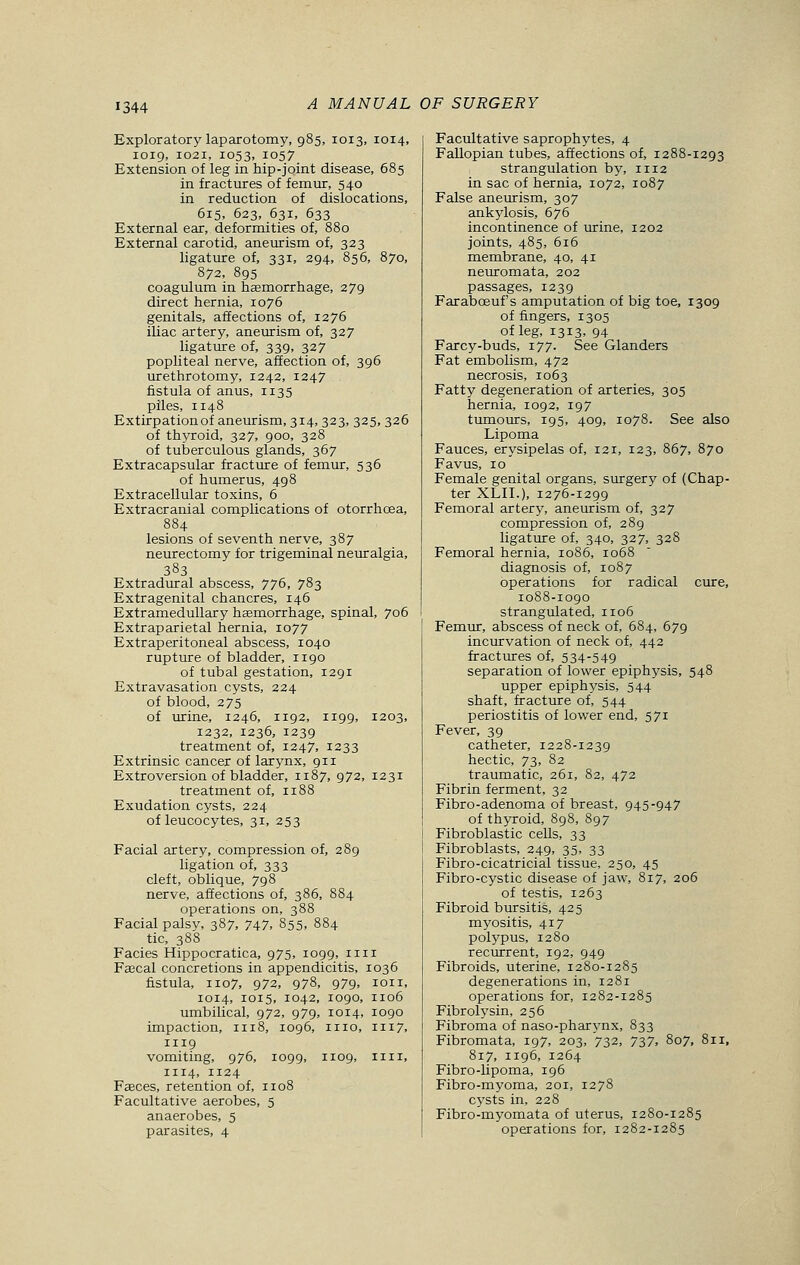 Exploratory laparotomy, 985, 1013, 1014, 1019, 1021, 1053, !057 Extension of leg in hip-joint disease, 685 in fractures of femur, 540 in reduction of dislocations, 615, 623, 631, 633 External ear, deformities of, 880 External carotid, aneurism of, 323 ligature of, 331, 294, 856, 870, 872, 895 coagulum in haemorrhage, 279 direct hernia, 1076 genitals, affections of, 1276 iliac artery, aneurism of, 327 ligature of, 339, 327 popliteal nerve, affection of, 396 urethrotomy, 1242, 1247 fistula of anus, 1135 piles, 1148 Extirpationof aneurism, 314, 323, 325, 326 of thyroid, 327, 900, 328 of tuberculous glands, 367 Extracapsular fracture of femur, 536 of humerus, 498 Extracellular toxins, 6 Extracranial complications of otorrhoea, 884 lesions of seventh nerve, 387 neurectomy for trigeminal neuralgia, 383 Extradural abscess, 776, 783 Extragenital chancres, 146 Extramedullary haemorrhage, spinal, 706 Extraparietal hernia, 1077 Extraperitoneal abscess, 1040 rupture of bladder, 1190 of tubal gestation, 1291 Extravasation cysts, 224 of blood, 275 of urine, 1246, 1192, 1199, 1203, 1232, 1236, 1239 treatment of, 1247, 1233 Extrinsic cancer of larynx, 911 Extroversion of bladder, 1187, 972, 1231 treatment of, n88 Exudation cysts, 224 of leucocytes, 31, 253 Facial artery, compression of, 289 ligation of, 333 cleft, oblique, 798 nerve, affections of, 386, 884 operations on, 388 Facial palsy, 387, 747, 855, 884 tic, 388 Facies Hippocratica, 975, 1099, nil Faecal concretions in appendicitis, 1036 fistula, 1107, 972, 978, 979, ion, 1014, 1015, 1042, 1090, 1106 umbilical, 972, 979, 1014, 1090 impaction, 1118, 1096, 1110, 1117, 1119 vomiting, 976, 1099, 1109, nil, 1114, 1124 Faeces, retention of, n08 Facultative aerobes, 5 anaerobes, 5 parasites, 4 Facultative saprophytes, 4 Fallopian tubes, affections of, 1288-1293 strangulation by, n 12 in sac of hernia, 1072, 1087 False aneurism, 307 ankylosis, 676 incontinence of urine, 1202 joints, 485, 616 membrane, 40, 41 neuromata, 302 passages, 1239 Farabceuf's amputation of big toe, 1309 of fingers, 1305 of leg, 1313, 94 Farcy-buds, 177. See Glanders Fat embolism, 472 necrosis, 1063 Fatty degeneration of arteries, 305 hernia, 1092, 197 tumours, 195, 409, 1078. See also Lipoma Fauces, erysipelas of, 121, 123, 867, 870 Favus, 10 Female genital organs, surgery of (Chap- ter XLII.), 1276-1299 Femoral artery, aneurism of, 327 compression of, 289 ligature of, 340, 327, 328 Femoral hernia, 1086, 1068 diagnosis of, 1087 operations for radical cure, 1088-1090 strangulated, 1106 Femur, abscess of neck of, 684, 679 incurvation of neck of, 442 fractures of, 534-549 separation of lower epiphysis, 548 upper epiphysis, 544 shaft, fracture of, 544 periostitis of lower end, 571 Fever, 39 catheter, 1228-1239 hectic, 73, 82 traumatic, 261, 82, 472 Fibrin ferment, 32 Fibro-adenoma of breast, 945-947 of thyroid, 898, 897 Fibroblastic cells, 33 Fibroblasts, 249, 35, 33 Fibro-cicatricial tissue, 250, 45 Fibro-cystic disease of jaw, 817, 206 of testis, 1263 Fibroid bursitis, 425 myositis, 417 polypus, 1280 recurrent, 192, 949 Fibroids, uterine, 1280-1285 degenerations in, 1281 operations for, 1282-1285 Fibrolysin, 256 Fibroma of naso-pharynx, 833 Fibromata, 197, 203, 732, 737, 807, 811, 817, 1196, 1264 Fibro-lipoma, 196 Fibro-myoma, 201, 1278 cysts in, 228 Fibro-myomata of uterus, 1280-1285 operations for, 1282-1285