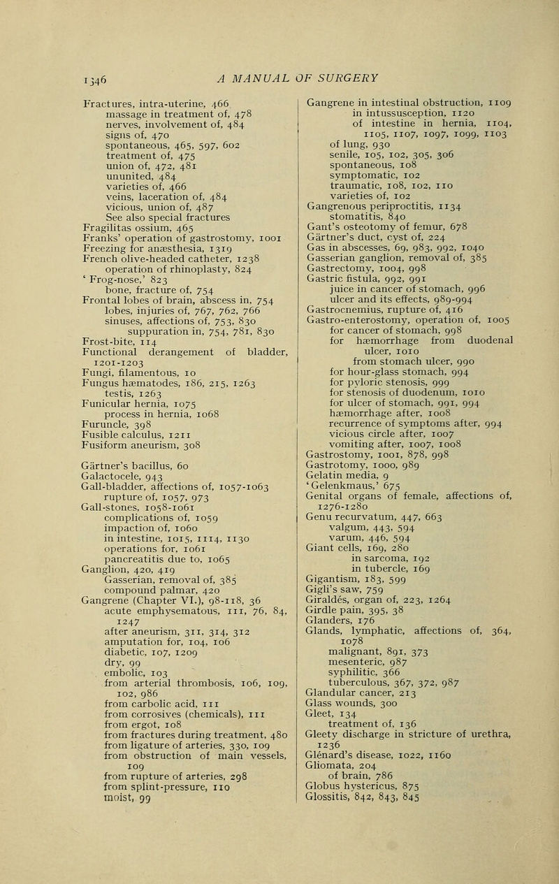 Fractures, intra-uterine, 466 massage in treatment of, 478 nerves, involvement of, 484 signs of, 470 spontaneous, 465, 597, 602 treatment of, 475 union of, 472, 481 ununited, 484 varieties of, 466 veins, laceration of, 484 vicious, union of, 487 See also special fractures Fragilitas ossium, 465 Franks' operation of gastrostomy, 1001 Freezing for anaesthesia, 1319 French olive-headed catheter, 1238 operation of rhinoplasty, 824 ' Frog-nose,' 823 bone, fracture of, 754 Frontal lobes of brain, abscess in, 754 lobes, injuries of, 767, 762, 766 sinuses, affections of, 753, 830 suppuration in, 754, 781, 830 Frost-bite, 114 Functional derangement of bladder, 1201-1203 Fungi, filamentous, 10 Fungus haematodes, 186, 215, 1263 testis, 1263 Funicular hernia, 1075 process in hernia, 1068 Furuncle, 398 Fusible calculus, 1211 Fusiform aneurism, 308 Gartner's bacillus, 60 Galactocele, 943 Gall-bladder, affections of, 1057-1063 rupture of, 1057, 973 Gall-stones, 1058-1061 complications of, 1059 impaction of, 1060 in intestine, 1015, 1114, 1130 operations for, 1061 pancreatitis due to, 1065 Ganglion, 420, 419 Gasserian, removal of, 385 compound palmar, 420 Gangrene (Chapter VI.), 98-ir8, 36 acute emphysematous, in, 76, 84, 1247 after aneurism, 311, 314, 312 amputation for, 104, 106 diabetic, 107, 1209 dry, 99 embolic, 103 from arterial thrombosis, 106, 109, 102, 986 from carbolic acid, in from corrosives (chemicals), 111 from ergot, 108 from fractures during treatment, 480 from ligature of arteries, 330, 109 from obstruction of main vessels, 109 from rupture of arteries, 298 from splint-pressure, no moist, 99 Gangrene in intestinal obstruction, 1109 in intussusception, 1120 of intestine in hernia, 1104, 1105, 1107, 1097, 1099, 1103 of lung, 930 senile, 105, 102, 305, 306 spontaneous, 108 symptomatic, 102 traumatic, 108, 102, no varieties of, 102 Gangrenous periproctitis, 1134 stomatitis, 840 Gant's osteotomy of femur, 678 Gartner's duct, cyst of, 224 Gas in abscesses, 69, 983, 992, 1040 Gasserian ganglion, removal of, 385 Gastrectomy, 1004, 998 Gastric fistula, 992, 991 juice in cancer of stomach, 996 ulcer and its effects, 989-994 Gastrocnemius, rupture of, 416 Gastro-enterostomy, operation of, 1005 for cancer of stomach, 998 for haemorrhage from duodenal ulcer, 1010 from stomach ulcer, 990 for hour-glass stomach, 994 for pyloric stenosis, 999 for stenosis of duodenum, 1010 for ulcer of stomach, 991, 994 haemorrhage after, 1008 recurrence of symptoms after, 994 vicious circle after, 1007 vomiting after, 1007, 1008 Gastrostomy, 1001, 878, 998 Gastrotomy, 1000, 989 Gelatin media, 9 'Gelenkmaus,' 675 Genital organs of female, affections of, 1276-1280 Genu recurvatum, 447, 663 valgum, 443, 594 varum, 446, 594 Giant cells, 169, 280 in sarcoma, 192 in tubercle, 169 Gigantism, 183, 599 Gigli's saw, 759 Giraldes, organ of, 223, 1264 Girdle pain, 395, 38 Glanders, 176 Glands, lymphatic, affections of, 364, 1078 malignant, 891, 373 mesenteric, 987 syphilitic, 366 tuberculous, 367, 372, 987 Glandular cancer, 213 Glass wounds, 300 Gleet, 134 treatment of, 136 Gleety discharge in stricture of urethra, 1236 Glenard's disease, 1022, 1160 Gliomata, 204 of brain, 786 Globus hystericus, 875 Glossitis, 842, 843, 845