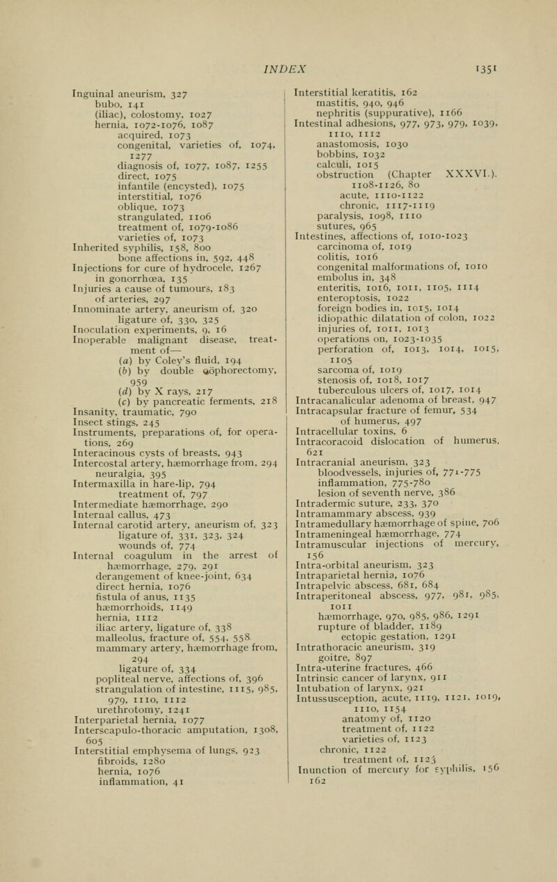 Inguinal aneurism, 327 bubo, 141 (iliac), colostomy, 1027 hernia, 1072-1076, 1087 acquired. 1073 congenital, varieties of, 1074, 1277 diagnosis of, 1077, 1087, 1255 direct, 1075 infantile (encysted). 1075 interstitial, 1076 oblique, 1073 strangulated, 1106 treatment of, 1079-1086 varieties of, 1073 Inherited syphilis, 158, 800 bone affections in, 592, 448 Injections for cure of hydrocele, 1267 in gonorrhoea, 135 Injuries a cause of tumours, 183 of arteries, 297 Innominate artery, aneurism of, 320 ligature of, 330, 325 Inoculation experiments, 9, 16 Inoperable malignant disease, treat- ment of— (a) by Coley's fluid, 194 (b) by double <i6phorectomy, 959 (d) by X rays, 217 (c) by pancreatic ferments, 218 Insanity, traumatic, 790 Insect stings, 245 Instruments, preparations of, for opera- tions, 269 Interacinous cysts of breasts, 943 Intercostal artery, haemorrhage from, 294 neuralgia, 395 Intermaxilla in hare-lip, 794 treatment of, 797 Intermediate haemorrhage, 290 Internal callus, 473 Internal carotid artery, aneurism of, 323 ligature of, 331, 323. 324 wounds of, 774 Internal coagulum in the arrest of haemorrhage, 279. 291 derangement of knee-joint. 634 direct hernia, 1076 fistula of anus, 1135 haemorrhoids, 1149 hernia, 1112 iliac artery, ligature of, 338 malleolus, fracture of, 554, 558. mammary artery, hemorrhage from, 294 ligature of, 334 popliteal nerve, affections of, 396 strangulation of intestine, 1115, 985, 979, ino, 1112 urethrotomy, 1241 Interparietal hernia, 1077 Interscapulo-thoracic amputation, 1308, 605 Interstitial emphysema of lungs, 923 fibroids, 1280 hernia, 1076 inflammation, 41 Interstitial keratitis. 162 mastitis, 940, 946 nephritis (suppurative), 1166 Intestinal adhesions, 977, 973, 979, 1039, n 10, 1112 anastomosis, 1030 bobbins, 1032 calculi, 1015 obstruction (Chapter XXXVI.). 1108-1126, 80 acute, 1110-1122 chronic, 1117-1119 paralysis, 1098, n 10 sutures, 965 Intestines, affections of, 1010-1023 carcinoma of, 1019 colitis, 1016 congenital malformations of, 1010 embolus in, 348 enteritis, 1016, 1011, 1105, 1114 enteroptosis, 1022 foreign bodies in. 1015, 1014 idiopathic dilatation of colon, 1022 injuries of, 1011, 1013 operations on, 1023-1035 perforation of, 1013, 1014, 1015, 1105 sarcoma of, 1019 stenosis of, 1018, 1017 tuberculous ulcers of, 1017, 1014 Intracanalicular adenoma of breast. 047 Intracapsular fracture of femur, 534 of humerus, 497 Intracellular toxins, 6 Intracoracoid dislocation of humerus, 621 Intracranial aneurism, 323 bloodvessels, injuries of, 77*-775 inflammation, 775-78o lesion of seventh nerve, 386 Intradermic suture, 233, 370 Intramammary abscess, 939 Intramedullary haemorrhage of spine, 706 Intrameningeal haemorrhage, 774 Intramuscular injections of mercury, 156 Intra-orbital aneurism, 323 Intraparietal hernia, 1076 Intrapelvic abscess, 681, 684 Intraperitoneal abscess, 977, 981. 9^5. ion haemorrhage, 970, 985, 986, 1291 rupture of bladder, n 89 ectopic gestation, 1291 Intrathoracic aneurism, 319 goitre, 897 Intra-uterine fractures, 466 Intrinsic cancer of larynx, 911 Intubation of larynx, 921 Intussusception, acute, n 19, 1121. 1019, ino, 1154 anatomy of, n20 treatment of, n 22 varieties of, 1123 chronic, 1122 treatment of, 1123 Inunction of mercury for syphilis, '5 162