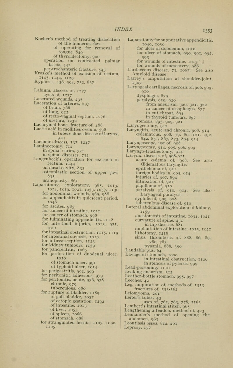 1353 Kocher's method of treating dislocation of the humerus, 622 of operating for removal of tongue, 849 of thyroidectomy, 900 operation on contracted palmar fascia, 442 per-trochanteric fracture, 543 Kraske's method of excision of rectum, 1145, 1144, 1129 Kyphosis, 436, 594, 732, 837 Labium, abscess of, 1277 cysts of, 1277 Lacerated wounds, 235 Laceration of arteries, 297 of brain, 766 of lung, 922 of recto-vaginal septum, 1276 of urethra, 1232 Lachrymal bone, fracture of, 488 Lactic acid in mollities ossium, 598 in tuberculous disease of larynx, 910 Lacunar abscess, 137, 1247 Laminectomy, 712 in spinal caries, 731 in spinal diseases, 732 Langenbeck's operation for excision of rectum, 1144 on nasal cavity, 835 osteoplastic section of upper jaw, 835 uranoplasty, 861 Laparotomy, exploratory, 985, 1013. 1014, 1019, T02T, 1053, 1057, 1130 for abdominal wounds, 969, 988 for appendicitis in quiescent period, 1046 for ascites, 985 for cancer of intestine, 1021 for cancer of stomach, 998 for fulminating appendicitis, 1048 for intestinal injuries, 1013, 971, ion for intestinal obstruction, in5, 1119 for intestinal stenosis, 1019 for intussusception, 1123 for kidney tumours, 1159 for pancreatitis, 1065 for perforation of duodenal ulcer, 1010 of stomach ulcer, 991 of typhoid ulcer, 1014 for perigastritis, 992, 999 for peritonitic adhesions, 979 for peritonitis, acute, 976, 97S chronic, 979 tuberculous, 980 for rupture of bladder, 1189 of gall-bladder, 1057 of ectopic gestation, 1292 of intestine, 1013 of liver, 1053 of spleen, 1066 of stomach. 988 for strangulated hernia. 1107, 1090. 1105 Laparatomy for suppurative appendicitis, 1049, 1050 for ulcer of duodenum, 1010 for ulcer of stomach, 990, 991, 992, 993 for wounds of intestine, 1013 [ for wounds of mesentery, 986 Lardaceous disease, 73, 1067. See also Amyloid disease Larrey's amputation at shoulder-joint. 1307 Laryngeal cartilages, necrosis of, 906, 909, 910 dysphagia, 879 paralysis, 910, 920 from aneurism, 320, 321, 322 in cancer of cesophagus, 877 in cut throat, 894 in thyroid tumours, 897 stenosis, 895, 909, 921 Laryngectomy, 912 Laryngitis, acute and chronic, 90S. 914 cedematous, 908, 79, 80, 121, 492, 842, 851, 867, 873, 894, 914 Laryngoscope, use of, 908 Laryngotomy, 914, 905, 906, 909 Laryngo-tracheotomy, 914 Larynx, diseases of, 908-911 acute cedema of, 908. See also (Edematous laryngitis epithelioma of, 911 foreign bodies in, 905, 914 injuries of, 907, 894 intubation of, 921 papilloma of, 910 paralysis of, 910, 914. See also Laryngeal paralysis syphilis of, 909, 908 tuberculous disease of, 910 Lateral abdominal exploration of kidnev, ii59 anastomosis of intestine, 1034, 1021 curvature of spine, 431 in hip disease, 681 implantation of intestine, 1035, 1021 lithotomy, 1218 sinus, thrombosis of, 888, 86. 89, 78o, 783 pyaemia, 888, 350 Laudable pus, 64 Lavage of stomach, 1000 in intestinal obstruction. 1126 in stenosis of pylorus. 999 Lead-poisoning, 1110 Leaking aneurism, 312 Leather-bottle stomach, 995, 997 Leeches, 42 Leg, amputation of, methods of, 1313 fractures of, 553-562 Leiomyoma, 201 Leiter's tubes, 43 uses of, 762, 763. 778, 1163 Lembert's intestinal stitch. 965 Lengthening a tendon, method of. \z 3 Lennander's method of opening the abdomen, 963 Leontiasis ossea, 812, 201 Leprosy, 177