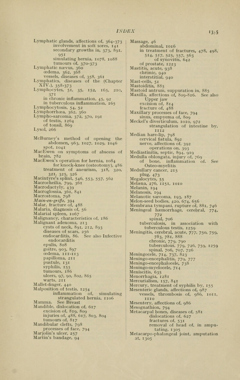 13:5 Lymphatic glands, affections of, 364-373 involvement in soft sores, 141 secondary growths in, 373, 891, 95i simulating hernia, 1078, 1088 tumours of, 370-373 Lymphatic naevus, 360 oedema, 362, 368 vessels, diseases of, 358, 361 Lymphatics, diseases of the (Chapter XIV.), 358-373 Lymphocytes, 51, 35, 152, 165, 210, 37i in chronic inflammation, 45, 92 in tuberculous inflammation, 165 Lymphocytosis, 54, 52 Lymphorrhcea, 362, 360 Lympho-sarcoma, 372, 370, 191 of testis, 1264 of tonsil, 869 Lysol, 266 McBurney's method of opening the abdomen, 963, 1027, 1029, 1046 spot, 1041 MacEwen on symptoms of abscess of brain, 782 MacEwen's operation for hernia, 1084 for knock-knee (osteotomy), 486 treatment of aneurism, 318, 320, 321, 325, 326 Macintyre's splint, 546, 553, 557, 562 Macrocheilia, 799, 361 Macrodactyly, 439 Macroglossia, 361, 841 Macrostoma, 798 Main-en-griffe, 394 Malar, fracture of, 488 Malaria, diagnosis of, 56 Malarial spleen, 1067 Malignancy, characteristics of, 186 Malignant adenoma, 213 cysts of neck, 891, 212, 893 diseases of scars, 256 endocarditis, 86. See also Infective endocarditis epulis, 808 goitre, 903, 897 oedema, 111-113 papilloma, 211 pustule, 131 syphilis, 155 tumours, 186 ulcers, 97, 90, 802, 865 warts, 211 Mallet-finger, 440 Malposition of testis, 1254 inflammation of, simulating strangulated hernia, 1106 Mamma. See Breast Mandible, dislocation of, 617 excision of, 819, 809 injuries of, 488, 617, 803, 804 tumours of, 817 Mandibular clefts, 798 processes of face, 794 Marjolin's ulcer, 257 Martin's bandage, 94 Massage, 46 abdominal, 1016 in treatment of fractures, 478, 498, 514. 5i7. 525. 557, 563 of synovitis, 642 of prostate, 1223 Mastitis, acute, 938 chronic, 940 interstitial, 940 Mast-cells, 51 Mastoiditis, 885 Mastoid antrum, suppuration in, 885 Maxilla, affections of, 809-816. See also Upper jaw excision of, 814 fracture of, 488 Maxillary processes of face, 794 sinus, empyema of, 809 Meckel's diverticulum, 1010, 972 strangulation of intestine by, 1112 Median hare-lip, 798 cervical fistula, 892 nerve, affections of, 392 operations on, 393 Mediastinitis, septic, 894, 919 Medulla oblongata, injury of, 769 of bone, inflammation of. See Osteo-myelitis Medullary cancer, 215 Plug. 473 Megalocytes, 55 Melaena, 276, 1151, 1010 Melanin, 194 Melanosis, 194 Melanotic sarcoma, 193, 187 Melon-seed bodies, 420, 674, 656 Membrana tympani, rupture of, 881, 746 Meningeal haemorrhage, cerebral, 774, 772 spinal, 706 tuberculosis, in association with tuberculous testis, 1259 Meningitis, cerebral, acute, 777, 750, 759, 783, 781, 888 chronic, 779, 790 tuberculous, 779, 726, 759, 1259 spinal, 706, 707, 726 Meningocele, 714, 737, 823 Meningo-encephalitis, 779, 777 Meningo-encephalocele, 738 Meningo-myelocele, 714 Meniscitis, 635 Menorrhagia, 1281 Mercurialism, 157, 841 Mercury, treatment of syphilis by, 155 Mesenteric glands, affections of, 987 vessels, thrombosis of, 986, ion, ino Mesentery, affections of, 986 Mesognathion, 794 Metacarpal bones, diseases of, 581 dislocations of, 627 fractures of, 531 removal of head of, in ampu- tating. 1305 Metacarpo-phalangeal joint, amputation at. 1305