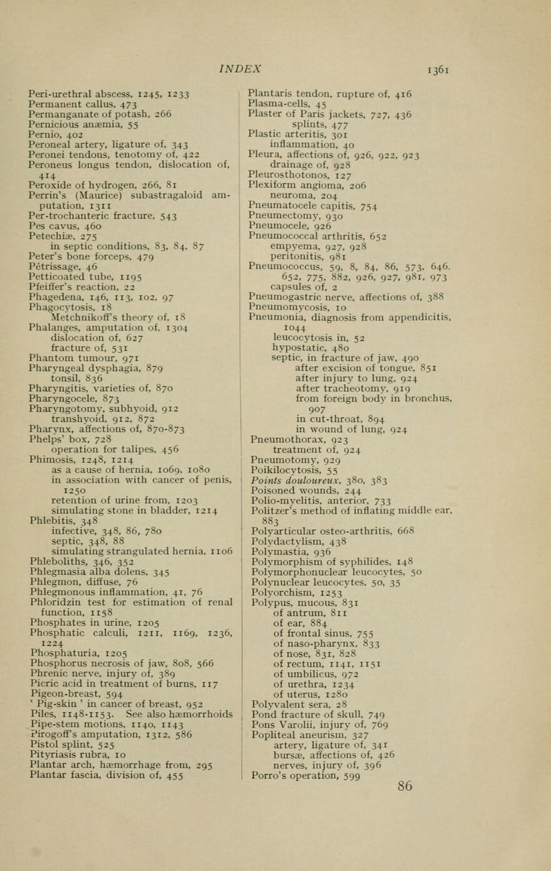 Peri-urethral abscess, 1245, 1233 Permanent callus, 473 Permanganate of potash, 266 Pernicious anaemia, 55 Pernio, 402 Peroneal artery, ligature of. 343 Peronei tendons, tenotomy of, 42a Peroneus longus tendon, dislocation of, 414 Peroxide of hydrogen, 266, 81 Perrin's (Maurice) subastragaloid am- putation, 1311 Per-trochanteric fracture, 543 Pes cavus, 460 Petechiae, 275 in septic conditions, S3, 84, 87 Peter's bone forceps, 479 Petrissage, 46 Petticoated tube, 1195 Pfeiffer's reaction, 22 Phagedena, 146, 113, 102, 97 Phagocytosis, 18 MetchnikofFs theory of, 18 Phalanges, amputation of. 1304 dislocation of, 627 fracture of, 531 Phantom tumour, 971 Pharyngeal dysphagia, 879 tonsil, S36 Pharyngitis, varieties of, 870 Pharyngocele, 873 Pharyngotomy, subhyoid, 912 transhyoid, 912, 872 Pharynx, affections of, 870-873 Phelps' box, 728 operation for talipes, 456 Phimosis, 1248, 1214 as a cause of hernia, 1069. 1080 in association with cancer of penis, 1250 retention of urine from, 1203 simulating stone in bladder, 1214 Phlebitis, 348 infective, 348, 86, 780 septic, 348, 88 simulating strangulated hernia, 1106 Phleboliths, 346, 352 Phlegmasia alba dolens, 345 Phlegmon, diffuse, 76 Phlegmonous inflammation, 41. 76 Phloridzin test for estimation of renal function, 1158 Phosphates in urine, 1205 Phosphatic calculi, 12 n, n69, 1236, 1224 Phosphaturia, 1205 Phosphorus necrosis of jaw, 808, 566 Phrenic nerve, injury of, 389 Picric acid in treatment of burns, 117 Pigeon-breast, 594 ' Pig-skin ' in cancer of breast, 952 Piles, 1148-1153. See also haemorrhoids Pipe-stem motions, 1140, 1143 Pirogoff's amputation, 1312, 586 Pistol splint, 525 Pityriasis rubra, 10 Plantar arch, haemorrhage from, 295 Plantar fascia, division of, 455 Plantaris tendon, rupture of, 416 Plasma-cells, 45 Plaster of Paris jackets, 727, 436 splints, 477 Plastic arteritis, 301 inflammation, 40 Pleura, affections of, 926, 922, 923 drainage of, 928 Pleurosthotonos, 127 Plexiform angioma, 206 neuroma, 204 Pneumatocele capitis, 754 Pneumectomy, 930 Pneumocele, 926 Pneumococcal arthritis, 652 empyema, 927, 928 peritonitis, 981 Pneumococcus, 59, 8, 84, 86, 573, 646. 652, 775. 882, 926, 927, 98*. 973 capsules of, 2 Pneumogastric nerve, affections of, 388 Pneumomycosis, 10 Pneumonia, diagnosis from appendicitis, 1044 leucocytosis in, 52 hypostatic, 480 septic, in fracture of jaw, 490 after excision of tongue, 851 after injury to lung, 924 after tracheotomy, 919 from foreign body in bronchus, 907 in cut-throat, 894 in wound of lung, 924 Pneumothorax, 923 treatment of, 924 Pneumotomy, 929 Poikilocytosis, 55 Points douloureux, 380, 383 Poisoned wounds, 244 Polio-myelitis, anterior, 733 Politzer's method of inflating middle ear, 883 Polyarticular osteo-arthritis, 668 Polydactylism, 438 Polymastia, 936 Polymorphism of syphilides. 148 Polymorphonuclear leucocytes, 50 Polynuclear leucocytes, 50, 35 Polyorchism, 1253 Polypus, mucous, 831 of antrum, 811 of ear, 884 of frontal sinus, 755 of naso-pharynx, 833 of nose, 831, 828 of rectum, 1141, 1151 of umbilicus, 972 of urethra, 1234 of uterus, 1280 Polyvalent sera, 28 Pond fracture of skull, 749 Pons Varolii, injury of, 769 Popliteal aneurism, 327 artery, ligature of, 34r bursa;, affections of, 426 nerves, injury of, 396 Porro's operation, 599 86