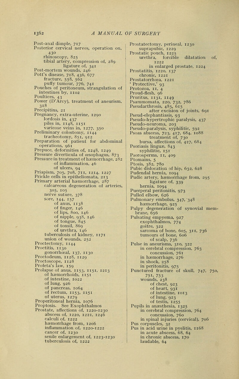 Post-anal dimple, 717 Posterior cervical nerves, operation on, 430 rhinoscopy, 825 tibial artery, compression of, 289 ligature of, 341 Post-mortem wounds, 246 Pott's disease, 718, 436, 677 fracture, 558, 562 puffy tumour, 776, 741 Pouches of peritoneum, strangulation of intestines by, n02 Poultices, 43 Power (D'Arcy), treatment of aneurism, 3i8 Precipitins, 21 Pregnancy, extra-uterine, 1290 lordosis in, 437 piles in, 1148, 1151 varicose veins in, 1277, 350 Preliminary colostomy, n 44 tracheotomy, 851, 912 Preparation of patient for abdominal operations, 961 Prepuce, deformities of, 1248, 1249 Pressure diverticula of oesophagus, 873 Pressure in treatment of haemorrhage, 282 of inflammation, 46 of ulcers, 94 Priapism, 705, 708, 711, 1214, 1227 Prickle cells in epitheliomata, 213 Primary arterial haemorrhage, 287 calcareous degeneration of arteries, 305. 105 nerve suture, 378 sore, 144, 157 of anus, 1138 of finger, 146 of lips, 800, 146 of nipple, 938, 146 of tongue, 845 of tonsil, 869 of urethra, 146 tuberculosis of kidney, 1171 union of wounds, 252 Proctectomy, 1144 Proctitis, 1130 gonorrhceal, 137, 1130 Proctodeum, 112 8, 1129 Proctoscope, 1128 Profeta's law, 159 Prolapse of anus, 1153, 1151, 1213 of haemorrhoids, 1151 of intestine, 1022 of lung, 926 of pancreas, 1064 of rectum, 1153, 1151 of uterus, 1279 Preperitoneal hernia, 1076 Proptosis. See Exophthalmos Prostate, affections of, 1220-1230 abscess of, 1220, 1221, 1246 calculi of, 1222 haemorrhage from, 1206 inflammation of, 1220-1222 cancer of, 1230 senile enlargement of, 1223-1230 tuberculosis of, 1222 Prostatectomy, perineal, 1230 suprapubic, 1229 Prostatic pouch, 1225 urethra, forcible dilatation of, 1222 in enlarged prostate, 1224 Prostatitis, 1220, 137 chronic, 1221 Prostatorrhcea, 1221 ' Protective,' 93 Protozoa, 11, 4 Proud-flesh, 96 Pruritus, 1131, n49 Psammomata, 220, 732, 786 Pseudarthrosis, 485, 615 after excision of joints, 691 Pseud-elephantiasis, 93 Pseudo-hypertrophic paralysis, 437 Pseudo-neuroma, 203 Pseudo-paralysis, syphilitic, 592 Psoas abscess, 723, 417, 684, 1088 treatment of, 730 bursa, affections of, 427, 684 Psoriasis linguae, 843 syphilitic, 151 Psorosperms, 11, 409 Ptomains, 5 Ptosis, 382, 780 Pubic dislocation of hip, 632, 628 Pudendal hernia, 1094 Pudic artery, haemorrhage from, 295 ligature of, 339 hernia, 1094 Puerperal peritonitis, 973 Pulled elbow, 626 Pulmonary embolus, 347, '348 haemorrhage, 925 Pulpy degeneration of synovial mem- brane, 656 Pulsating empyema, 927 exophthalmos, 774 goitre, 322 sarcoma of bone, 605, 311, 736 tumours of bone, 606 of scalp, 736 Pulse in aneurisms, 310, 322 in cerebral compression, 763 concussion, 761 in haemorrhage, 276 in shock, 258 in peritonitis, 975 Punctured fracture of skull, 747, 750, 75i. 753 wounds, 238 of chest, 923 of heart, 931 of intestine, 1013 of lung, 923 of testis, 1255 Pupils in anaesthesia, 1325 in cerebral compression, 764 concussion, 760 in spinal injuries (cervical), 706 Pus corpuscles, 32 Pus in acid urine in pyelitis, 1168 in acute abscess, 68, 64 in chronic abscess. 170 laudable, 64