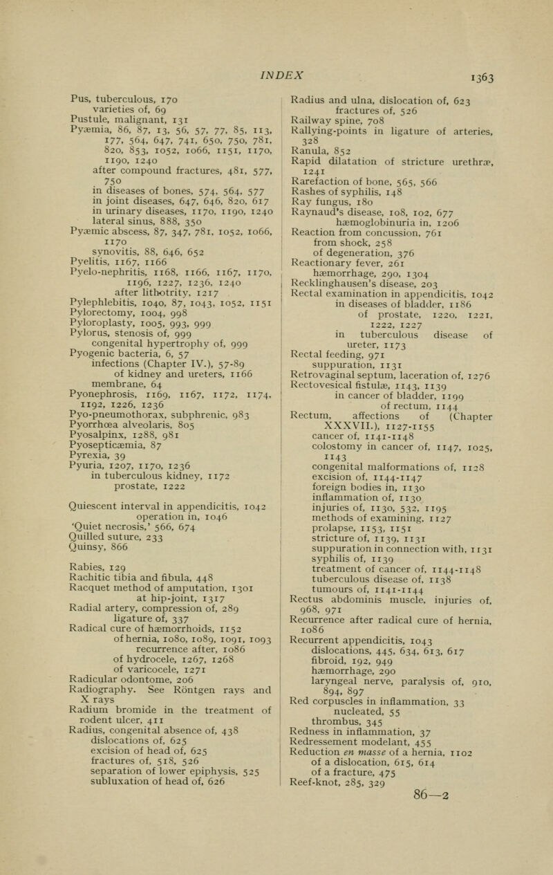 Pus, tuberculous, 170 varieties of, 69 Pustule, malignant, 131 Pyemia, 86, 87, 13, 56, 57, 77, 85, 113, 177. 564, 647, 741, 650, 750, 781, 820, 853, 1052, 1066, 1151, 1170, 1190, 1240 after compound fractures, 481, 577, 75o in diseases of bones, 574, 564, 577 in joint diseases, 647, 646, 820, 617 in urinary diseases, 1170, 1190, 1240 lateral sinus, 888, 350 Pyaemic abscess, 87, 347, 781, 1052, 1066, 1170 synovitis, 88, 646, 652 Pyelitis. 1167, 1166 Pyelo-nephritis, 1168, 1166, 1167, 1170, 1196, 1227, 1236, 1240 after lithotrity. 1217 Pylephlebitis, 1040, 87, 1043. 1052, 1151 Pylorectomy, 1004, 998 Pyloroplasty, 1005, 993, 999 Pylorus, stenosis of, 999 congenital hypertrophy of, 999 Pyogenic bacteria, 6, 57 infections (Chapter IV.), 57-89 of kidney and ureters, 1166 membrane, 64 Pyonephrosis, 1169, 1167, 1172, 1174. 1192, 1226, 1236 Pyo-pneumothorax, subphrenic, 983 Pyorrhoea alveolaris, 805 Pyosalpinx, 1288, 981 Pyosepticaemia, 87 Pyrexia, 39 Pyuria, 1207, 1170, 1236 in tuberculous kidney, 1172 prostate, 1222 Quiescent interval in appendicitis. 104^ operation in, 1046 'Quiet necrosis,' 566, 674 Quilled suture, 233 Quinsy, 866 Rabies, 129 Rachitic tibia and fibula, 448 Racquet method of amputation, 1301 at hip-joint, 1317 Radial artery, compression of, 289 ligature of, 337 Radical cure of haemorrhoids, 1152 of hernia, 1080, 1089, 1091, 1093 recurrence after, 1086 of hydrocele, 1267, 1268 of varicocele, 1271 Radicular odontome, 206 Radiography. See Rontgen rays and X rays Radium bromide in the treatment of rodent ulcer, 411 Radius, congenital absence of, 438 dislocations of, 625 excision of head of, 625 fractures of, 518, 526 separation of lower epiphysis, 525 subluxation of head of, 626 Radius and ulna, dislocation of, 623 fractures of, 526 Railway spine, 708 Rallving-points in ligature of arteries, 328 Ranula, 852 Rapid dilatation of stricture urethra5, 1241 Rarefaction of bone, 565, 566 Rashes of syphilis, 148 Ray fungus, 180 Raynaud's disease, 108, 102, 677 haemoglobinuria in, 1206 Reaction from concussion, 761 from shock, 258 of degeneration, 376 Reactionary fever, 261 haemorrhage, 290, 1304 Recklinghausen's disease, 203 Recta] examination in appendicitis, 1042 in diseases of bladder, 11S6 of prostate, 1220, 1221, 1222, 1227 in tuberculous disease of ureter, 1173 Rectal feeding, 971 suppuration, 1131 Retrovaginal septum, laceration of, 1276 Rectovesical fistulae, 1143, 1139 in cancer of bladder, 1199 of rectum, 1144 Rectum, affections of (Chapter XXXVII.), 1127-1155 cancer of, 1141-1148 colostomy in cancer of, 1147, 1025, ii43 congenital malformations of, 112S excision of, 1144-1147 foreign bodies in, n 30 inflammation of, 1130 injuries of, 1130, 532. 1195 methods of examining, 1127 prolapse, 1153,1151 stricture of, 1139, 1131 suppuration in connection with, 1131 syphilis of, n 39 treatment of cancer of, 1144-114S tuberculous disease of, 1138 tumours of, 1141-1144 Rectus abdominis muscle, injuries of, 968, 971 Recurrence after radical cure of hernia, 10S6 Recurrent appendicitis, 1043 dislocations, 445, 634, 613, 617 fibroid, 192, 949 haemorrhage, 290 laryngeal nerve, paralvsis of, 910, 894. 897 Red corpuscles in inflammation, 33 nucleated, 55 thrombus, 345 Redness in inflammation, 37 Redressement modelant, 455 Reduction en masse of a hernia, 1102 of a dislocation, 615, 614 of a fracture, 475 Reef-knot, 285, 329 86—2