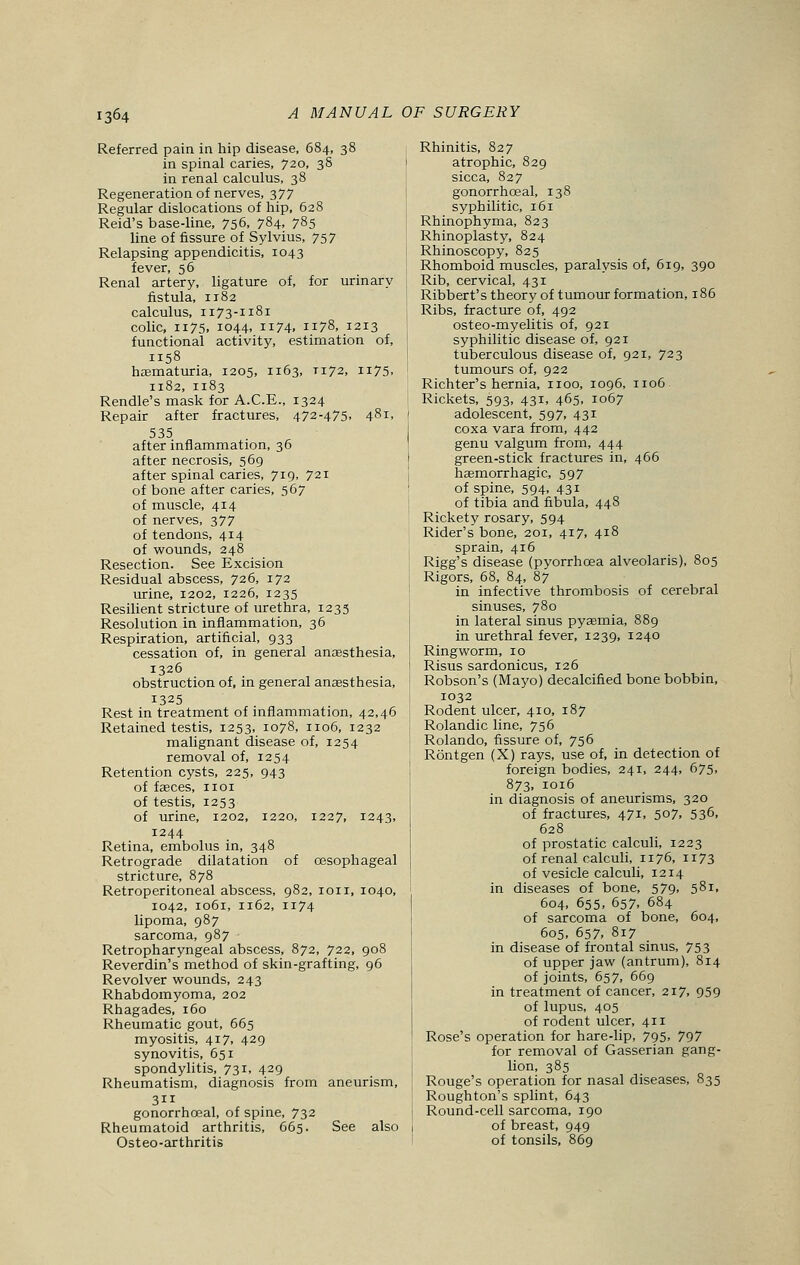 Referred pain in hip disease, 684, 38 in spinal caries, 720, 38 in renal calculus, 38 Regeneration of nerves, 377 Regular dislocations of hip, 628 Reid's base-line, 756, 784. 785 line of fissure of Sylvius, 757 Relapsing appendicitis, 1043 fever, 56 Renal artery, ligature of, for urinary fistula, 1182 calculus, 1173-1181 colic, 1175. 1044, 1174. 1178, 1213 functional activity, estimation of, 1158 haematuria, 1205, 1163, T172, 1175, 1182, 1183 Rendle's mask for A.C.E., 1324 Repair after fractures, 472-475, 481, 535 after inflammation, 36 after necrosis, 569 after spinal caries, 7I9> 72i of bone after caries, 567 of muscle, 414 of nerves, 377 of tendons, 414 of wounds, 248 Resection. See Excision Residual abscess, 726, 172 urine, 1202, 1226, 1235 Resilient stricture of urethra, 1235 Resolution in inflammation, 36 Respiration, artificial, 933 cessation of, in general anaesthesia, 1326 obstruction of, in general anaesthesia, 1325 Rest in treatment of inflammation, 42,46 Retained testis, 1253, 1078, 1106, 1232 malignant disease of, 1254 removal of, 1254 Retention cysts, 225, 943 of fasces, 1101 of testis, 1253 of urine, 1202, 1220, 1227, 1243, 1244 Retina, embolus in, 348 Retrograde dilatation of oesophageal stricture, 878 Retroperitoneal abscess, 982, ion, 1040, 1042, 1061, 1162, 1174 lipoma, 987 sarcoma, 987 Retropharyngeal abscess, 872, 722, 908 Reverdin's method of skin-grafting, 96 Revolver wounds, 243 Rhabdomyoma, 202 Rhagades, 160 Rheumatic gout, 665 myositis, 417, 429 synovitis, 651 spondylitis, 731, 429 Rheumatism, diagnosis from aneurism, 311 gonorrhceal, of spine, 732 Rheumatoid arthritis, 665. See also Osteo-arthritis Rhinitis, 827 atrophic, 829 sicca, 827 gonorrhceal, 138 syphilitic, 161 Rhinophyma, 823 Rhinoplasty, 824 Rhinoscopy, 825 Rhomboid muscles, paralysis of, 619, 390 Rib, cervical, 431 Ribbert's theory of tumour formation, 186 Ribs, fracture of, 492 osteo-myelitis of, 921 syphilitic disease of, 921 tuberculous disease of, 921, 723 tumours of, 922 Richter's hernia, 1100, 1096, 1106. Rickets, 593, 431, 465, 1067 adolescent, 597, 431 coxa vara from, 442 genu valgum from, 444 green-stick fractures in, 466 haemorrhagic, 597 of spine, 594, 431 of tibia and fibula, 448 Rickety rosary, 594 Rider's bone, 201, 417, 418 sprain, 416 Rigg's disease (pyorrhoea alveolaris), 805 Rigors, 68, 84, 87 in infective thrombosis of cerebral sinuses, 780 in lateral sinus pyaemia, 889 in urethral fever, 1239, 1240 Ringworm, 10 Risus sardonicus, 126 Robson's (Mayo) decalcified bone bobbin, 1032 Rodent ulcer, 410, 187 Rolandic line, 756 Rolando, fissure of, 756 Rontgen (X) rays, use of, in detection of foreign bodies, 241, 244, 675, 873, 1016 in diagnosis of aneurisms, 320 of fractures, 471, 507. 5 36, 628 of prostatic calculi, 1223 of renal calculi, n 76, n73 of vesicle calculi, 1214 in diseases of bone, 579. 581, 604, 655, 657, 684 of sarcoma of bone, 604, 605, 657, 817 in disease of frontal sinus, 753 of upper jaw (antrum), 814 of joints, 657, 669 in treatment of cancer, 217, 959 of lupus, 405 of rodent ulcer, 411 Rose's operation for hare-lip, 795. 797 for removal of Gasserian gang- lion, 385 Rouge's operation for nasal diseases, 835 Roughton's splint, 643 Round-cell sarcoma, 190 of breast, 949 of tonsils, 869