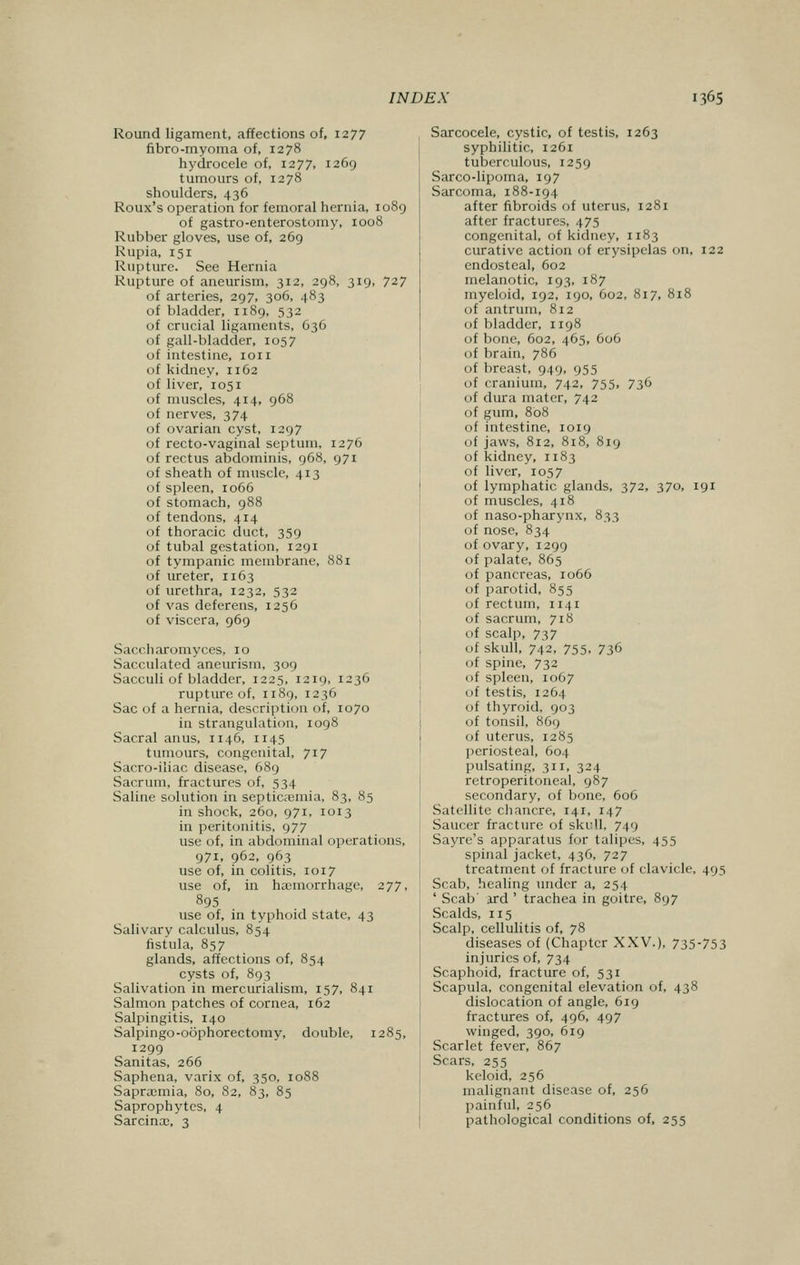 Round ligament, affections of, 1277 fibro-myoma of, 1278 hydrocele of, 1277, 1269 tumours of, 1278 shoulders, 436 Roux's operation for femoral hernia, 1089 of gastroenterostomy, 1008 Rubber gloves, use of, 269 Rupia, 151 Rupture. See Hernia Rupture of aneurism, 312, 298, 319, 727 of arteries, 297, 306, 483 of bladder, 1189, 532 of crucial ligaments, G36 of gall-bladder, 1057 of intestine, 1011 of kidney, 1162 of liver, 1051 of muscles, 414, 968 of nerves, 374 of ovarian cyst, 1297 of recto-vaginal septum, 1276 of rectus abdominis, 968, 971 of sheath of muscle, 413 of spleen, 1066 of stomach, 988 of tendons, 414 of thoracic duct, 359 of tubal gestation, 1291 of tympanic membrane, 881 of ureter, 1163 of urethra, 1232, 532 of vas deferens, 1256 of viscera, 969 Saccharomyces, 10 Sacculated aneurism, 309 Sacculi of bladder, 1225, 1219, 1236 rupture of, 1189, 1236 Sac of a hernia, description of, 1070 in strangulation, 1098 Sacral anus, 1146, n 45 tumours, congenital, 717 Sacro-iliac disease, 689 Sacrum, fractures of, 534 Saline solution in septicaemia, 83, 85 in shock, 260, 971, 1013 in peritonitis, 977 use of, in abdominal operations, 971, 962, 963 use of, in colitis, 1017 use of, in haemorrhage, 277, 895 use of, in typhoid state, 43 Salivary calculus, 854 fistula, 857 glands, affections of, 854 cysts of, 893 Salivation in mercurialism, 157, 841 Salmon patches of cornea, 162 Salpingitis, 140 Salpingo-oophorectomy, double, 1285, 1299 Sanitas, 266 Saphena, varix of, 350, 1088 Sapracmia, 80, 82, 83, 85 Saprophytes, 4 Sarcina?, 3 Sarcocele, cystic, of testis, 1263 syphilitic, 1261 tuberculous, 1259 Sarco-lipoma, 197 Sarcoma, 188-194 after fibroids of uterus, 1281 after fractures, 475 congenital, of kidney, 1183 curative action of erysipelas on, 122 endosteal, 602 melanotic, 193, 187 myeloid, 192, 190, 602, 817, 818 of antrum, 812 of bladder, 1198 of bone, 602, 465, 606 of brain, 786 of breast, 949, 955 of cranium, 742, 755, 736 of dura mater, 742 of gum, 808 of intestine, 1019 of jaws, 812, 818, 819 of kidney, n 83 of liver, 1057 of lymphatic glands, 372, 370, 191 of muscles, 418 of naso-pharynx, 833 of nose, 834 of ovary, 1299 of palate, 865 of pancreas, 1066 of parotid, 855 of rectum, 1141 of sacrum, 718 of scalp, 737 of skull, 742, 755, 736 of spine, 732 of spleen, 1067 of testis, 1264 of thyroid, 903 of tonsil, 869 of uterus, 1285 periosteal, 604 pulsating, 311, 324 retroperitoneal, 987 secondary, of bone, 606 Satellite chancre, 141, 147 Saucer fracture of skull. 749 Sayre's apparatus for talipes, 455 spinal jacket, 436, 727 treatment of fracture of clavicle, 4.95 Scab, healing under a, 254 ' Scab' ard ' trachea in goitre, 897 Scalds, 115 Scalp, cellulitis of, 78 diseases of (Chapter XXV.), 735-753 injuries of, 734 Scaphoid, fracture of, 531 Scapula, congenital elevation of, 438 dislocation of angle, 619 fractures of, 496, 497 winged, 390, 619 Scarlet fever, 867 Scars, 255 keloid, 256 malignant disease of, 256 painful, 256 pathological conditions of, 255