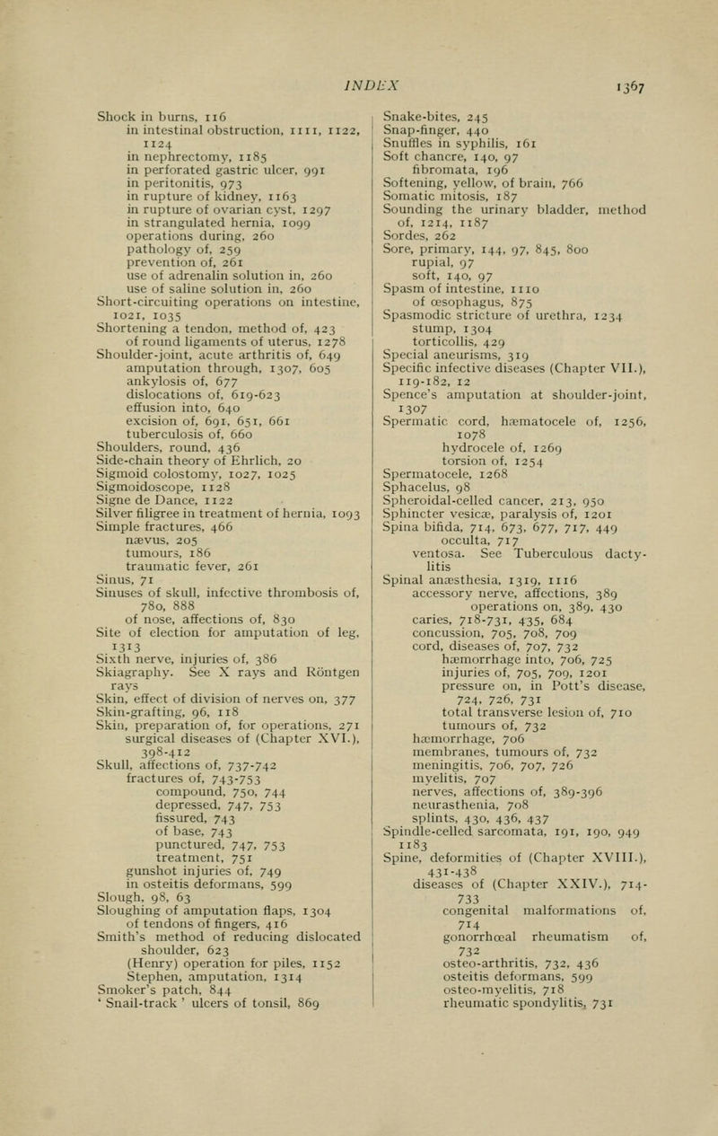 Shock in burns, 116 in intestinal obstruction, mi, 1122, 1124 in nephrectomy, 1185 in perforated gastric ulcer, 991 in peritonitis, 973 in rupture of kidney, 1163 in rupture of ovarian cyst, 1297 in strangulated hernia, 1099 operations during, 260 pathology of, 259 prevention of, 261 use of adrenalin solution in, 260 use of saline solution in, 260 Short-circuiting operations on intestine, 1021, 1035 Shortening a tendon, method of, 423 of round ligaments of uterus, 1278 Shoulder-joint, acute arthritis of, 649 amputation through, 1307, 605 ankylosis of, 677 dislocations of, 619-623 effusion into, 640 excision of, 691, 651, 661 tuberculosis of, 660 Shoulders, round, 436 Side-chain theory of Ehrlich, 20 Sigmoid colostomy, 1027, 1025 Sigmoidoscope, 1128 Signe de Dance, 1122 Silver filigree in treatment of hernia, 1093 Simple fractures, 466 naevus, 205 tumours, 186 traumatic fever, 261 Sinus, 71 Sinuses of skull, infective thrombosis of, 780, 888 of nose, affections of, 830 Site of election for amputation of leg, 1313 Sixth nerve, injuries of, 386 Skiagraphy. See X rays and Rontgen rays Skin, effect of division of nerves on, 377 Skin-grafting, 96, 118 Skin, preparation of, for operations, 271 surgical diseases of (Chapter XVI.), 398-412 Skull, affections of, 737-742 fractures of, 743-753 compound, 750, 744 depressed, 747, 753 fissured, 743 of base, 743 punctured, 747, 753 treatment, 751 gunshot injuries of, 749 in osteitis deformans, 599 Slough, 98, 63 Sloughing of amputation flaps, 1304 of tendons of fingers, 416 Smith's method of reducing dislocated shoulder, 623 (Henry) operation for piles, 1152 Stephen, amputation, 1314 Smoker's patch, 844 ' Snail-track ' ulcers of tonsil, 869 Snake-bites, 245 Snap-finger, 440 Snuffles in syphilis, 161 Soft chancre, 140, 97 fibromata, 196 Softening, yellow, of brain, 766 Somatic mitosis, 187 Sounding the urinary bladder, method of, 1214, 1187 Sordes, 262 Sore, primary, 144, 97, 845, 800 rupial, 97 soft, 140, 97 Spasm of intestine, 1110 of oesophagus, 875 Spasmodic stricture of urethra, 1234 stump, 1304 torticollis, 429 Special aneurisms, 319 Specific infective diseases (Chapter VII.), 119-182, 12 Spence's amputation at shoulder-joint, 1307 Spermatic cord, hematocele of, 1256, 1078 hydrocele of, 1269 torsion of, 1254 Spermatocele, 1268 Sphacelus, 98 Spheroidal-celled cancer, 213, 950 Sphincter vesica?, paralysis of, 1201 Spina bifida, 714, 673, 677, 717, 449 occulta, 717 ventosa. See Tuberculous dacty- litis Spinal anaesthesia, 1319, n 16 accessory nerve, affections, 389 operations on, 389, 430 caries, 718-731, 435, 684 concussion, 705, 708, 709 cord, diseases of, 707, 732 haemorrhage into, 706, 725 injuries of, 705, 709, 1201 pressure on, in Pott's disease, 724, 726, 731 total transverse lesion of, 710 tumours of, 732 hemorrhage, 706 membranes, tumours of, 732 meningitis, 706, 707, 726 myelitis, 707 nerves, affections of, 389-396 neurasthenia, 708 splints, 430, 436, 437 Spindle-celled sarcomata, 191, 190, 949 1183 Spine, deformities of (Chapter XVIII.), 431-438 diseases of (Chapter XXIV.), 714- 733 congenital malformations of, 7i4 gonorrhceal rheumatism of, 732 osteo-arthritis, 732, 436 osteitis deformans, 599 osteo-myelitis, 718 rheumatic spondylitis, 731