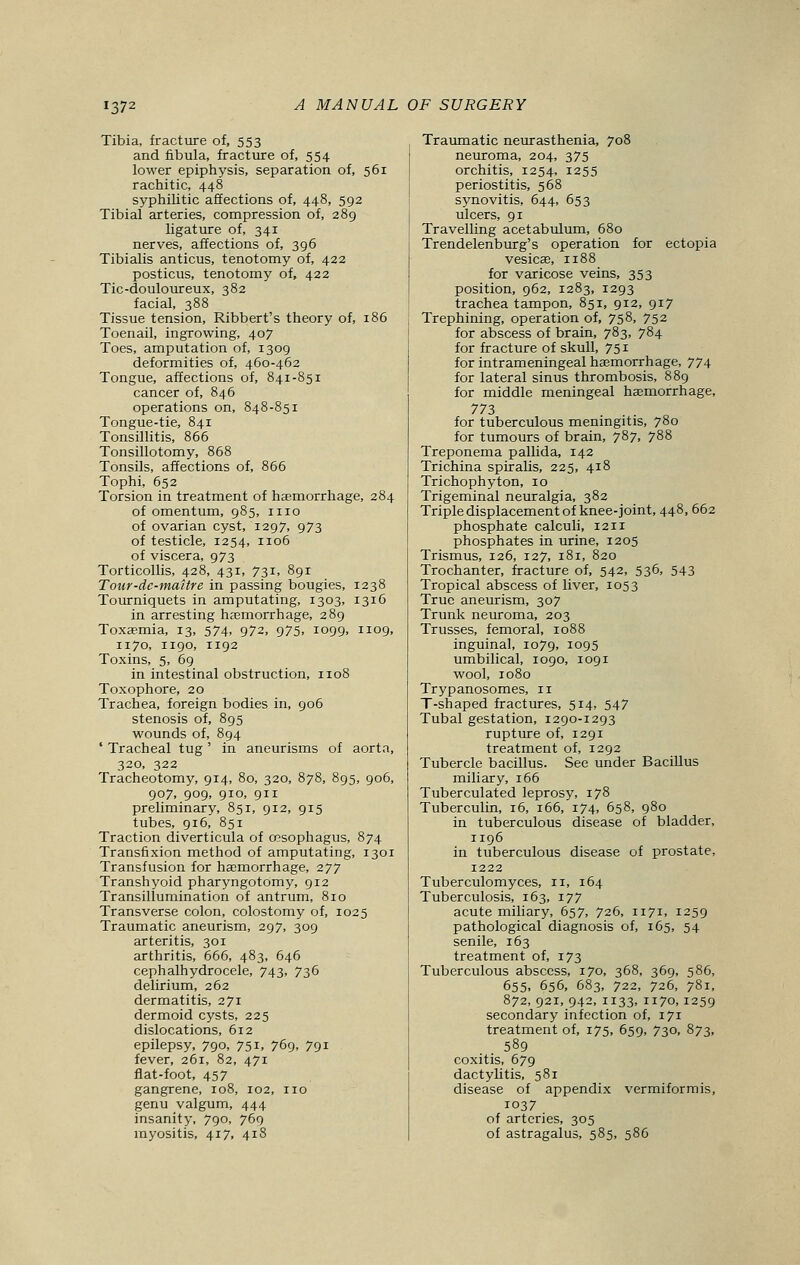 137' Tibia, fracture of, 553 and fibula, fracture of, 554 lower epiphysis, separation of, 561 rachitic, 448 syphilitic affections of, 448, 592 Tibial arteries, compression of, 289 ligature of, 341 nerves, affections of, 396 Tibialis anticus, tenotomy of, 422 posticus, tenotomy of, 422 Tic-douloureux, 382 facial, 388 Tissue tension, Ribbert's theory of, 186 Toenail, ingrowing, 407 Toes, amputation of, 1309 deformities of, 460-462 Tongue, affections of, 841-851 cancer of, 846 operations on, 848-851 Tongue-tie, 841 Tonsillitis, 866 Tonsillotomy, 868 Tonsils, affections of, 866 Tophi, 652 Torsion in treatment of haemorrhage, 284 of omentum, 985, 1110 of ovarian cyst, 1297, 973 of testicle, 1254, 1106 of viscera, 973 Torticollis, 428, 431, 731, 891 Tour-dc-maitre in passing bougies, 1238 Tourniquets in amputating, 1303, 1316 in arresting haemorrhage, 289 Toxaemia, 13, 574, 972, 975, 1099, 1109, 1170, 1190, 1192 Toxins, 5, 69 in intestinal obstruction, 1108 Toxophore, 20 Trachea, foreign bodies in, 906 stenosis of, 895 wounds of, 894 ' Tracheal tug ' in aneurisms of aorta, 320, 322 Tracheotomy, 914, 80, 320, 878, 895, 906, 907, 909, 910, 911 preliminary, 851, 912, 915 tubes, 916, 851 Traction diverticula of oesophagus, 874 Transfixion method of amputating, 1301 Transfusion for haemorrhage, 277 Transhyoid pharyngotomy, 912 Transillumination of antrum, 810 Transverse colon, colostomy of, 1025 Traumatic aneurism, 297, 309 arteritis, 301 arthritis, 666, 483, 646 cephalhydrocele, 743, 736 delirium, 262 dermatitis, 271 dermoid cysts, 225 dislocations, 612 epilepsy, 790, 751, 769, 791 fever, 261, 82, 471 flat-foot, 457 gangrene, 108, 102, no genu valgum, 444 insanity, 790, 769 myositis, 417, 418 Traumatic neurasthenia, 708 neuroma, 204, 375 orchitis, 1254, 1255 periostitis, 568 synovitis, 644, 653 ulcers, 91 Travelling acetabulum, 680 Trendelenburg's operation for ectopia vesicae, n88 for varicose veins, 353 position, 962, 1283, 1293 trachea tampon, 851, 912, 917 Trephining, operation of, 758, 752 for abscess of brain, 783, 784 for fracture of skull, 751 for intrameningeal haemorrhage, 774 for lateral sinus thrombosis, 889 for middle meningeal haemorrhage, 773 for tuberculous meningitis, 780 for tumours of brain, 787, 788 Treponema pallida, 142 Trichina spiralis, 225, 418 Trichophyton, 10 Trigeminal neuralgia, 382 Triple displacement of knee-joint, 448, 662 phosphate calculi, 1211 phosphates in urine, 1205 Trismus, 126, 127, 181, 820 Trochanter, fracture of, 542, 536, 543 Tropical abscess of liver, 1053 True aneurism, 307 Trunk neuroma, 203 Trusses, femoral, 1088 inguinal, 1079, io95 umbilical, 1090, 1091 wool, 1080 Trypanosomes, n T-shaped fractures, 514, 547 Tubal gestation, 1290-1293 rupture of, 1291 treatment of, 1292 Tubercle bacillus. See under Bacillus miliary, 166 Tuberculated leprosy, 178 Tuberculin, 16, 166, 174, 658, 980 in tuberculous disease of bladder, 1196 in tuberculous disease of prostate, 1222 Tuberculomyces, 11, 164 Tuberculosis, 163, 177 acute miliary, 657, 726, 1171, 1259 pathological diagnosis of, 165, 54 senile, 163 treatment of, 173 Tuberculous abscess, 170, 368, 369, 586, 655, 656, 683, 722, 726, 781, 872, 921, 942, 1133. 1170,1259 secondary infection of, 171 treatment of, 175, 659, 730, 873, 589 coxitis, 679 dactylitis, 581 disease of appendix vermiformis, 1037 of arteries, 305 of astragalus, 585, 586