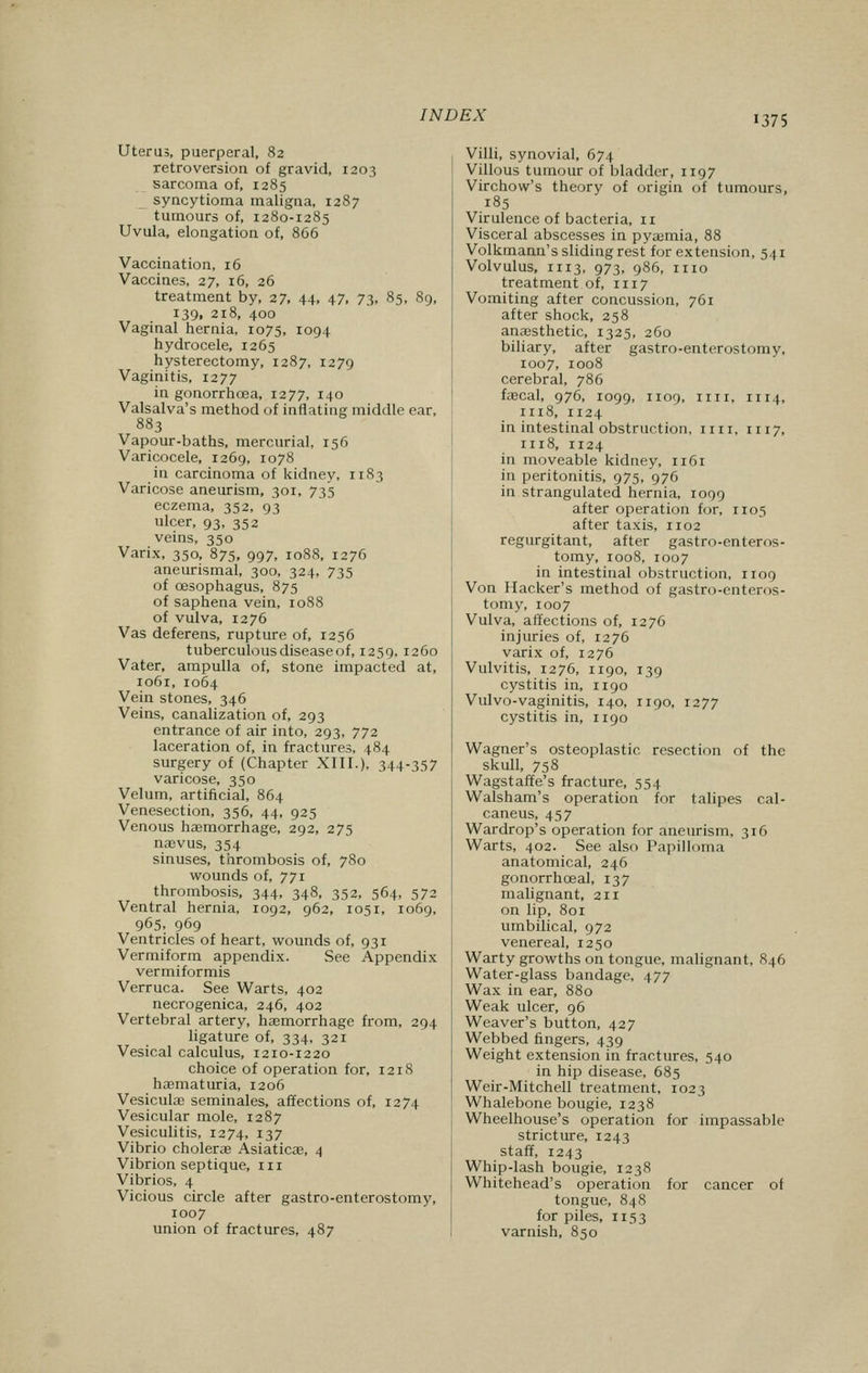 Uterus, puerperal, 82 retroversion of gravid, 1203 sarcoma of, 1285 syncytioma maligna, 1287 tumours of, 1280-1285 Uvula, elongation of, 866 Vaccination, 16 Vaccines, 27, 16, 26 treatment by, 27, 44, 47, 73, 85, 89, 139, 218, 400 Vaginal hernia, 1075, 1094 hydrocele, 1265 hysterectomy, 1287, 1279 Vaginitis, 1277 in gonorrhoea, 1277, 140 Valsalva's method of inflating middle ear, 883 Vapour-baths, mercurial, 156 Varicocele, 1269, 1078 in carcinoma of kidney, 1183 Varicose aneurism, 301, 735 eczema, 352, 93 ulcer, 93, 352 veins, 350 Varix, 350, 875, 997, 1088, 1276 aneurismal, 300, 324, 735 of oesophagus, 875 of saphena vein, 1088 of vulva, 1276 Vas deferens, rupture of, 1256 tuberculous disease of, 1259, 1260 Vater, ampulla of, stone impacted at, 1061, 1064 Vein stones, 346 Veins, canalization of, 293 entrance of air into, 293, 772 laceration of, in fractures, 484 surgery of (Chapter XIII.), 344-357 varicose, 350 Velum, artificial, 864 Venesection, 356, 44, 925 Venous haemorrhage, 292, 275 naevus, 354 sinuses, thrombosis of, 780 wounds of, 771 thrombosis, 344, 348, 352, 564, 572 Ventral hernia, 1092, 962, 1051, 1069, 965, 969 Ventricles of heart, wounds of, 931 Vermiform appendix. See Appendix vermiformis Verruca. See Warts, 402 necrogenica, 246, 402 Vertebral artery, haemorrhage from, 294 ligature of, 334, 321 Vesical calculus, 1210-1220 choice of operation for, 1218 haematuria, 1206 Vesicular seminales, affections of, 1274 Vesicular mole, 1287 Vesiculitis, 1274, 137 Vibrio cholera? Asiaticae, 4 Vibrion septique, in Vibrios, 4 Vicious circle after gastro-enterostomy, 1007 union of fractures, 487 Villi, synovial, 674 Villous tumour of bladder, 1197 Virchow's theory of origin of tumours, .185 Virulence of bacteria, 11 Visceral abscesses in pyaemia, 88 Volkmann's sliding rest for extension, 541 Volvulus, 1113, 973, 986, 1110 treatment of, 1117 Vomiting after concussion, 761 after shock, 258 anaesthetic, 1325, 260 biliary, after gastro-enterostomy, 1007, 1008 cerebral, 786 faecal, 976, 1099, 1109, 11 n, 1114, 1118, 1124 in intestinal obstruction, mi. n 17, 1118, 1124 in moveable kidney, 1161 in peritonitis, 975, 976 in strangulated hernia, 1099 after operation for, 1105 after taxis, 1102 regurgitant, after gastro-enteros- tomy, 1008, 1007 in intestinal obstruction, 1109 Von Hacker's method of gastro-enteros- tomy, 1007 Vulva, affections of, 1276 injuries of, 1276 varix of, 1276 Vulvitis, 1276, 1190, 139 cystitis in, 1190 Vulvo-vaginitis, 140, 1190, 1277 cystitis in, 1190 Wagner's osteoplastic resection of the skull, 758 Wagstaffe's fracture, 554 Walsham's operation for talipes cal- caneus, 457 Wardrop's operation for aneurism, 316 Warts, 402. See also Papilloma anatomical, 246 gonorrhceal, 137 malignant, 211 on lip, 801 umbilical, 972 venereal, 1250 Warty growths on tongue, malignant, 846 Water-glass bandage, 477 Wax in ear, 880 Weak ulcer, 96 Weaver's button, 427 Webbed fingers, 439 Weight extension in fractures, 540 in hip disease, 685 Weir-Mitchell treatment, 1023 Whalebone bougie, 1238 Wheelhouse's operation for impassable stricture, 1243 staff, 1243 Whip-lash bougie, 1238 Whitehead's operation for cancer of tongue, 848 for piles, 1153 varnish, 850