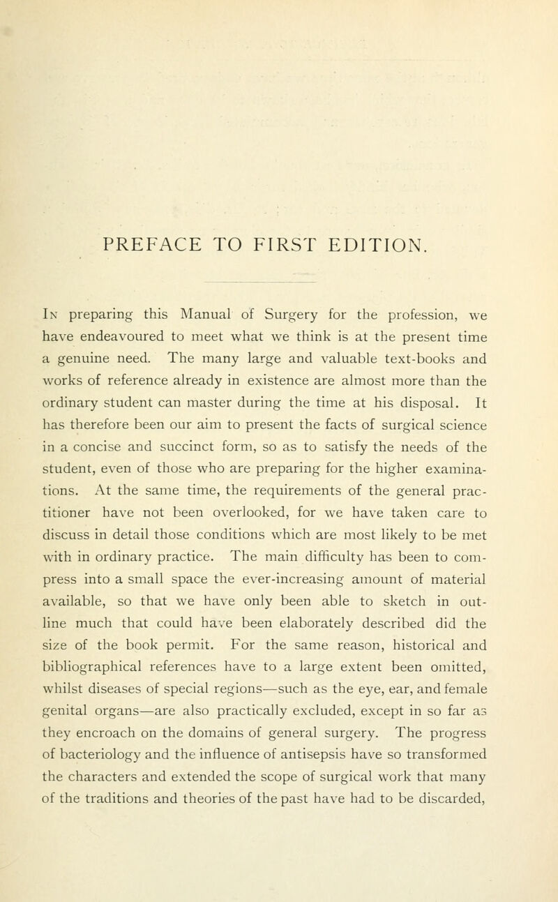 In preparing this Manual of Surgery for the profession, we have endeavoured to meet what we think is at the present time a genuine need. The many large and valuable text-books and works of reference already in existence are almost more than the ordinary student can master during the time at his disposal. It has therefore been our aim to present the facts of surgical science in a concise and succinct form, so as to satisfy the needs of the student, even of those who are preparing for the higher examina- tions. At the same time, the requirements of the general prac- titioner have not been overlooked, for we have taken care to discuss in detail those conditions which are most likely to be met with in ordinary practice. The main difficulty has been to com- press into a small space the ever-increasing amount of material available, so that we have only been able to sketch in out- line much that could have been elaborately described did the size of the book permit. For the same reason, historical and bibliographical references have to a large extent been omitted, whilst diseases of special regions—such as the eye, ear, and female genital organs—are also practically excluded, except in so far as they encroach on the domains of general surgery. The progress of bacteriology and the influence of antisepsis have so transformed the characters and extended the scope of surgical work that many of the traditions and theories of the past have had to be discarded,