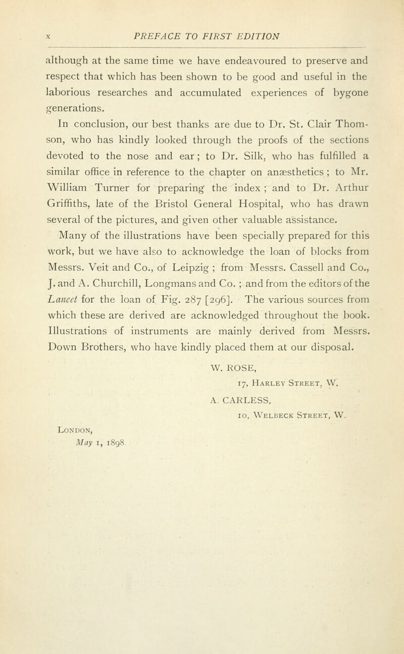 although at the same time we have endeavoured to preserve and respect that which has been shown to be good and useful in the laborious researches and accumulated experiences of bygone generations. In conclusion, our best thanks are due to Dr. St. Clair Thom- son, who has kindly looked through the proofs of the sections devoted to the nose and ear; to Dr. Silk, who has fulfilled a similar office in reference to the chapter on anaesthetics ; to Mr. William Turner for preparing the index ; and to Dr. Arthur Griffiths, late of the Bristol General Hospital, who has drawn several of the pictures, and given other valuable assistance. Many of the illustrations have been specially prepared for this work, but we have also to acknowledge the loan of blocks from Messrs. Veit and Co., of Leipzig ; from Messrs. Cassell and Co., J. and A. Churchill, Longmans and Co. ; and from the editors of the Lancet for the loan of Fig. 287 [296]. The various sources from which these are derived are acknowledged throughout the book. Illustrations of instruments are mainly derived from Messrs. Down Brothers, who have kindly placed them at our disposal. W. ROSE, 17, Harley Street, W. A. CARLESS, 10, Welbeck Street, W. London, May 1, 1898.