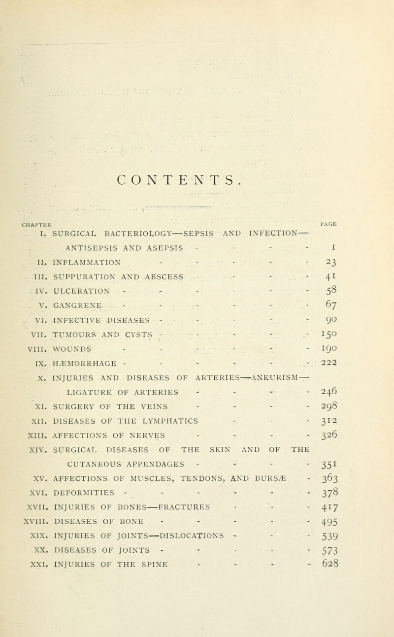 CONTENTS CHAPTER PAGE I. SURGICAL BACTERIOLOGY SEPSIS AND INFECTION ANTISEPSIS AND ASEPSIS - - - - I II. INFLAMMATION - - - - ' 23 III. SUPPURATION AND ABSCESS - - -  41 IV. ULCERATION - - - - - 58 V. GANGRENE - - - - - 67 VI. INFECTIVE DISEASES - - - - 90 VII. TUMOURS AND CYSTS - - 150 VIII. WOUNDS ...--- igo IX. HEMORRHAGE - - - - -.... 222 X. INJURIES AND DISEASES OF ARTERIES ANEURISM LIGATURE OF ARTERIES ... - 246 XI. SURGERY OF THE VEINS .... 298 XII. DISEASES OF THE LYMPHATICS - - 312 XIII. AFFECTIONS OF NERVES .... 326 XIV. SURGICAL DISEASES OF THE SKIN AND OF THE CUTANEOUS APPENDAGES - - -  351 XV. AFFECTIONS OF MUSCLES, TENDONS, AND BURSE - 363 XVI. DEFORMITIES ------ 378 XVII. INJURIES OF BONES FRACTURES - - - 417 XVIII. DISEASES OF BONE ----- 495 XIX. INJURIES OF JOINTS DISLOCATIONS - - - 539 XX. DISEASES OF JOINTS ----- 573 XXI. INJURIES OF THE SPINE ... - 628