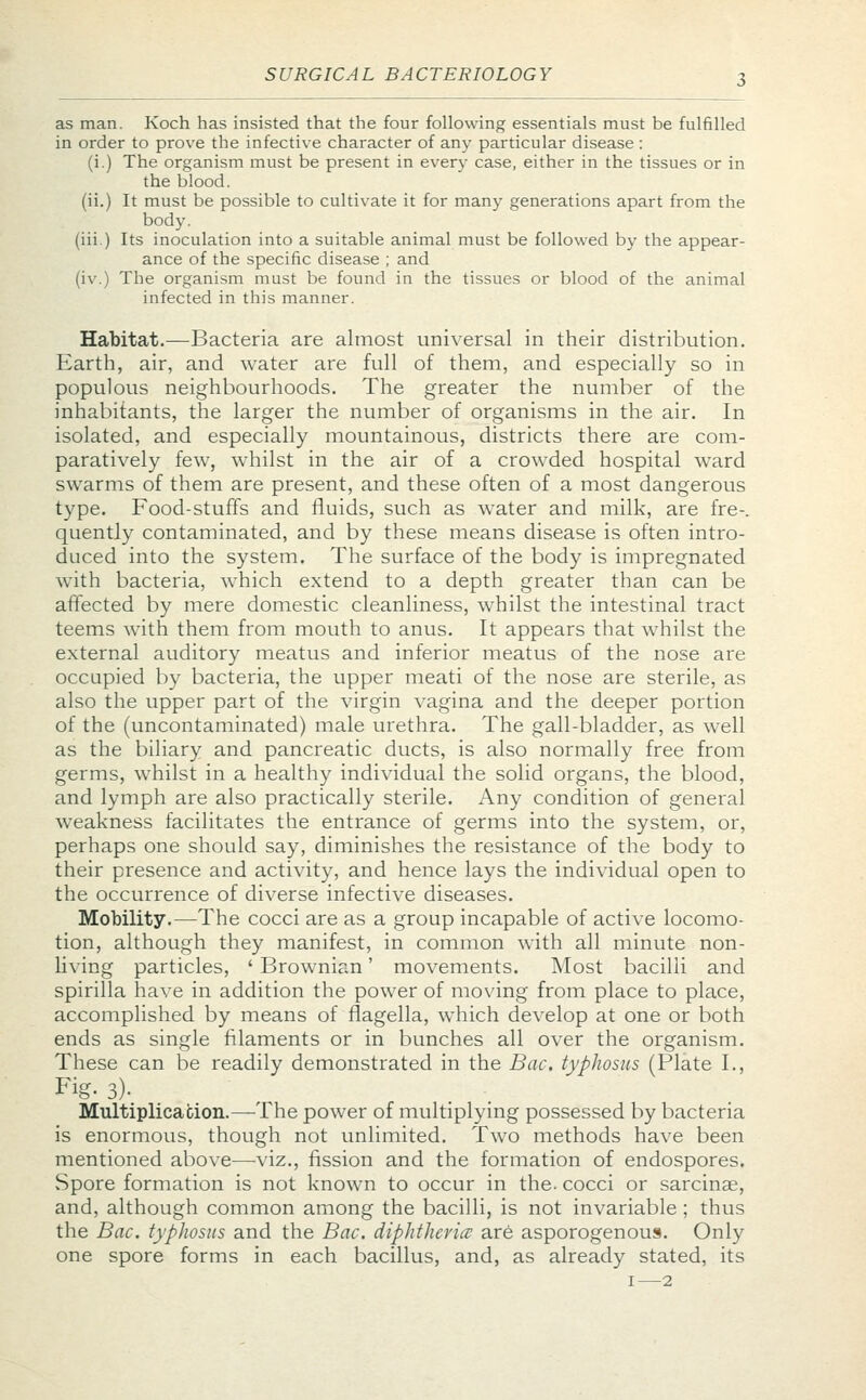 as man. Koch has insisted that the four following essentials must be fulfilled in order to prove the infective character of any particular disease : (i.) The organism must be present in every case, either in the tissues or in the blood, (ii.) It must be possible to cultivate it for many generations apart from the body, (iii.) Its inoculation into a suitable animal must be followed by the appear- ance of the specific disease ; and (iv.) The organism must be found in the tissues or blood of the animal infected in this manner. Habitat.—Bacteria are almost universal in their distribution. Earth, air, and water are full of them, and especially so in populous neighbourhoods. The greater the number of the inhabitants, the larger the number of organisms in the air. In isolated, and especially mountainous, districts there are com- paratively few, whilst in the air of a crowded hospital ward swarms of them are present, and these often of a most dangerous type. Food-stuffs and fluids, such as water and milk, are fre-. quently contaminated, and by these means disease is often intro- duced into the system. The surface of the body is impregnated with bacteria, which extend to a depth greater than can be affected by mere domestic cleanliness, whilst the intestinal tract teems with them from mouth to anus. It appears that whilst the external auditory meatus and inferior meatus of the nose are occupied by bacteria, the upper meati of the nose are sterile, as also the upper part of the virgin vagina and the deeper portion of the (uncontaminated) male urethra. The gall-bladder, as well as the biliary and pancreatic ducts, is also normally free from germs, whilst in a healthy individual the solid organs, the blood, and lymph are also practically sterile. Any condition of general weakness facilitates the entrance of germs into the system, or, perhaps one should say, diminishes the resistance of the body to their presence and activity, and hence lays the individual open to the occurrence of diverse infective diseases. Mobility.—The cocci are as a group incapable of active locomo- tion, although they manifest, in common with all minute non- living particles, ' Brownian' movements. Most bacilli and spirilla have in addition the power of moving from place to place, accomplished by means of flagella, which develop at one or both ends as single filaments or in bunches all over the organism. These can be readily demonstrated in the Bac. typhosus (Plate I., Fig- 3). Multiplication.—The power of multiplying possessed by bacteria is enormous, though not unlimited. Two methods have been mentioned above—viz., fission and the formation of endospores. Spore formation is not known to occur in the. cocci or sarcinae, and, although common among the bacilli, is not invariable ; thus the Bac. typhosus and the Bac. diphtheria are asporogenous. Only one spore forms in each bacillus, and, as already stated, its i—2