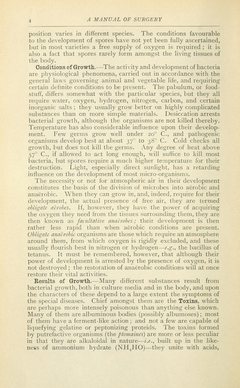 position varies in different species. The conditions favourable to the development of spores have not yet been fully ascertained, but in most varieties a free supply of oxygen is required ; it is also a fact that spores rarely form amongst the living tissues of the body. Conditions of Growth.—The activity and development of bacteria are physiological phenomena, carried out in accordance with the general laws governing animal and vegetable life, and requiring certain definite conditions to be present. The pabulum, or food- stuff, differs somewhat with the particular species, but they all require water, oxygen, hydrogen, nitrogen, carbon, and certain inorganic salts ; they usually grow better on highly complicated substances than on more simple materials. Desiccation arrests bacterial growth, although the organisms are not killed thereby. Temperature has also considerable influence upon their develop- ment. Few germs grow well under 200 C, and pathogenic organisms develop best at about 370 to 380 C. Cold checks all growth, but does not kill the germs. Any degree of heat above 570 C, if allowed to act long enough, will suffice to kill most bacteria, but spores require a much higher temperature for their destruction. Light, especially direct sunlight, has a retarding influence on the development of most micro-organisms. The necessity or not for atmospheric air in their development constitutes the basis of the division of microbes into aerobic and anaerobic. When they can grow in, and, indeed, require for their development, the actual presence of free air, they are termed obligate aerobes. If, however, they have the power of acquiring the oxygen they need from the tissues surrounding them, they are then known as facultative anaerobes; their development is then rather less rapid than when aerobic conditions are present. Obligate anaerobic organisms are those which require an atmosphere around them, from which oxygen is rigidly excluded, and these usually flourish best in nitrogen or hydrogen—e.g., the bacillus of tetanus. It must be remembered, however, that although their power of development is arrested by the presence of oxygen, it is not destroyed ; the restoration of anaerobic conditions will at once restore their vital activities. Results of Growth.—Many different substances result from bacterial growth, both in culture media and in the body, and upon the characters of these depend to a large extent the symptoms of the special diseases. Chief amongst them are the Toxins, which are perhaps more intensely poisonous than anything else known. Many of them are albuminous bodies (possibly albumoses); most of them have a ferment-like action ; and not a few are capable of liquefying gelatine or peptonizing proteids. The toxins formed by putrefactive organisms {the ptomaines) are more or less peculiar in that they are alkaloidal in nature—i.e., built up in the like- ness of ammonium hydrate (NH4HO)—they unite with acids,