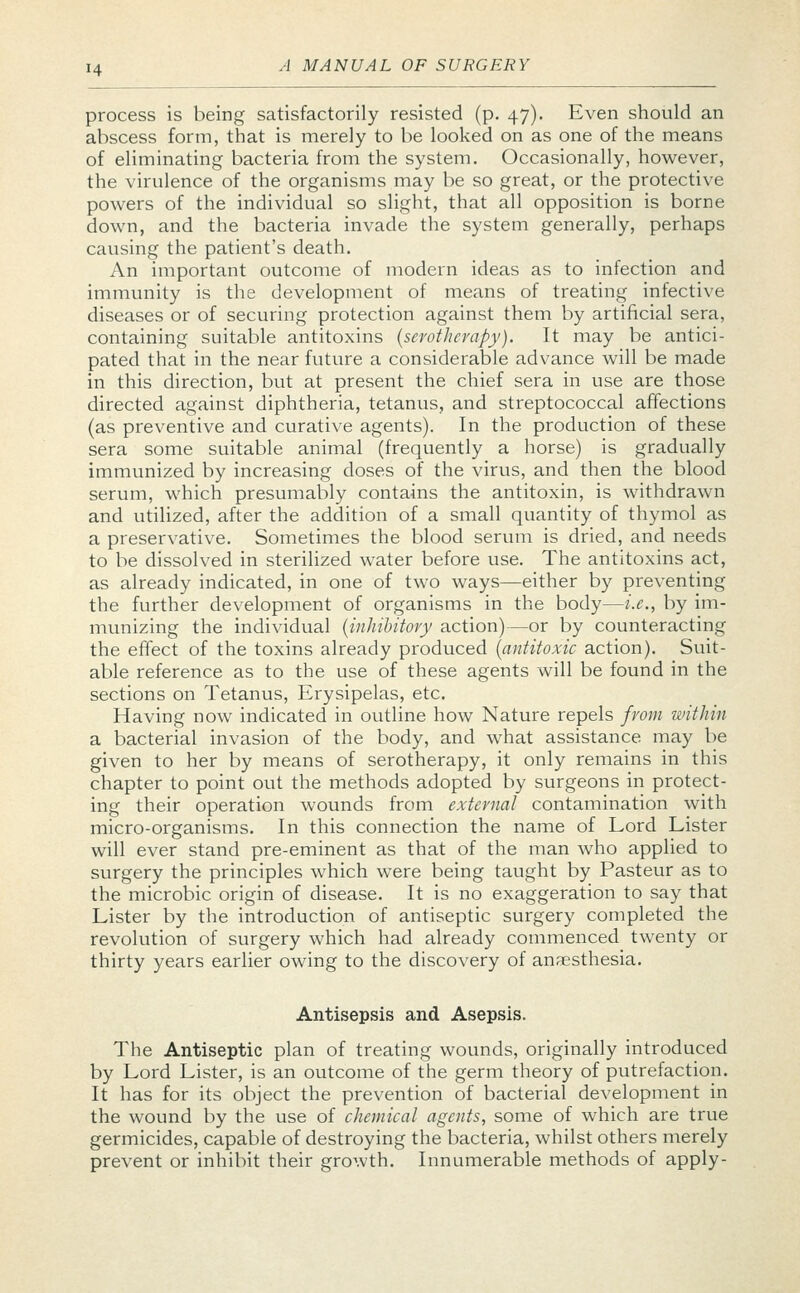 process is being satisfactorily resisted (p. 47). Even should an abscess form, that is merely to be looked on as one of the means of eliminating bacteria from the system. Occasionally, however, the virulence of the organisms may be so great, or the protective powers of the individual so slight, that all opposition is borne down, and the bacteria invade the system generally, perhaps causing the patient's death. An important outcome of modern ideas as to infection and immunity is the development of means of treating infective diseases or of securing protection against them by artificial sera, containing suitable antitoxins (serotherapy). It may be antici- pated that in the near future a considerable advance will be made in this direction, but at present the chief sera in use are those directed against diphtheria, tetanus, and streptococcal affections (as preventive and curative agents). In the production of these sera some suitable animal (frequently a horse) is gradually immunized by increasing doses of the virus, and then the blood serum, which presumably contains the antitoxin, is withdrawn and utilized, after the addition of a small quantity of thymol as a preservative. Sometimes the blood serum is dried, and needs to be dissolved in sterilized water before use. The antitoxins act, as already indicated, in one of two ways—either by preventing the further development of organisms in the body—i.e., by im- munizing the individual (inhibitory action)—or by counteracting the effect of the toxins already produced (antitoxic action). Suit- able reference as to the use of these agents will be found in the sections on Tetanus, Erysipelas, etc. Having now indicated in outline how Nature repels from within a bacterial invasion of the body, and what assistance may be given to her by means of serotherapy, it only remains in this chapter to point out the methods adopted by surgeons in protect- ing their operation wounds from external contamination with micro-organisms. In this connection the name of Lord Lister will ever stand pre-eminent as that of the man who applied to surgery the principles which were being taught by Pasteur as to the microbic origin of disease. It is no exaggeration to say that Lister by the introduction of antiseptic surgery completed the revolution of surgery which had already commenced twenty or thirty years earlier owing to the discovery of anaesthesia. Antisepsis and Asepsis. The Antiseptic plan of treating wounds, originally introduced by Lord Lister, is an outcome of the germ theory of putrefaction. It has for its object the prevention of bacterial development in the wound by the use of chemical agents, some of which are true germicides, capable of destroying the bacteria, whilst others merely prevent or inhibit their growth. Innumerable methods of apply-