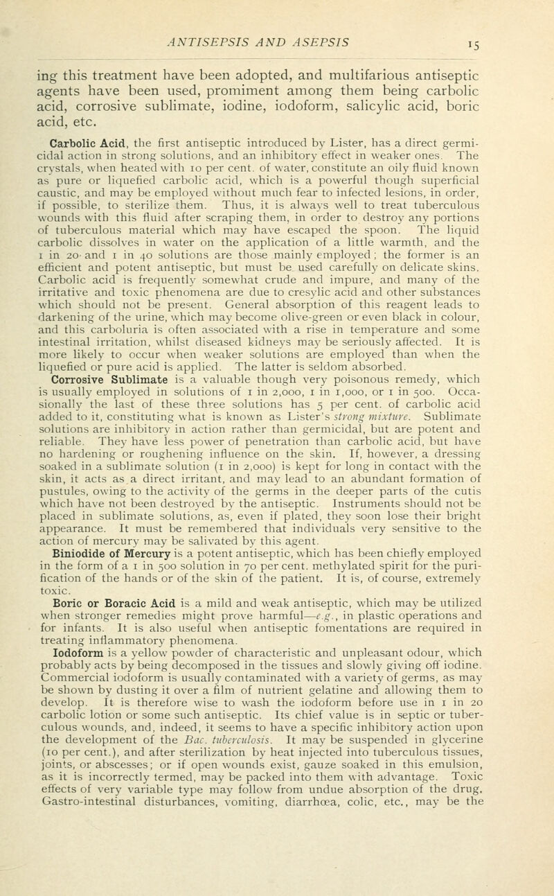 ing this treatment have been adopted, and multifarious antiseptic agents have been used, promiment among them being carbolic acid, corrosive sublimate, iodine, iodoform, salicylic acid, boric acid, etc. Carbolic Acid, the first antiseptic introduced by Lister, has a direct germi- cidal action in strong solutions, and an inhibitory effect in weaker ones. The crystals, when heated with 10 per cent, of water, constitute an oily fluid known as pure or liquefied carbolic acid, which is a powerful though superficial caustic, and may be employed without much fear to infected lesions, in order, if possible, to sterilize them. Thus, it is always well to treat tuberculous wounds with this fluid after scraping them, in order to destroy any portions of tuberculous material which may have escaped the spoon. The liquid carbolic dissolves in water on the application of a little warmth, and the 1 in 20- and 1 in 40 solutions are those mainly employed ; the former is an efficient and potent antiseptic, but must be used carefully on delicate skins. Carbolic acid is frequently somewhat crude and impure, and many of the irritative and toxic phenomena are due to cresylic acid and other substances which should not be present. General absorption of this reagent leads to darkening of the urine, which may become olive-green or even black in colour, and this carboluria is often associated with a rise in temperature and some intestinal irritation, whilst diseased kidneys may be seriously affected. It is more likely to occur when weaker solutions are employed than when the liquefied or pure acid is applied. The latter is seldom absorbed. Corrosive Sublimate is a valuable though very poisonous remedy, which is usually employed in solutions of 1 in 2,000, 1 in 1,000, or 1 in 500. Occa- sionally the last of these three solutions has 5 per cent, of carbolic acid added to it, constituting what is known as Lister's strong mixture. Sublimate solutions are inhibitory in action rather than germicidal, but are potent and reliable. They have less power of penetration than carbolic acid, but have no hardening or roughening influence on the skin. If, however, a dressing soaked in a sublimate solution (1 in 2,000) is kept for long in contact with the skin, it acts as.a direct irritant, and may lead to an abundant formation of pustules, owing to the activity of the germs in the deeper parts of the cutis which have not been destroyed by the antiseptic. Instruments should not be placed in sublimate solutions, as, even if plated, they soon lose their bright appearance. It must be remembered that individuals very sensitive to the action of mercury may be salivated by this agent. Biniodide of Mercury is a potent antiseptic, which has been chiefly employed in the form of a 1 in 500 solution in 70 per cent, methylated spirit for the puri- fication of the hands or of the skin of the patient. It is, of course, extremely toxic. Boric or Boracic Acid is a mild and weak antiseptic, which may be utilized when stronger remedies might prove harmful—e.g., in plastic operations and for infants. It is also useful when antiseptic fomentations are required in treating inflammatory phenomena. Iodoform is a yellow powder of characteristic and unpleasant odour, which probably acts by being decomposed in the tissues and slowly giving off iodine. Commercial iodoform is usually contaminated with a variety of germs, as may be shown by dusting it over a film of nutrient gelatine and allowing them to develop. It is therefore wise to wash the iodoform before use in 1 in 20 carbolic lotion or some such antiseptic. Its chief value is in septic or tuber- culous wounds, and, indeed, it seems to have a specific inhibitory action upon the development of the Bat. tuberculosis. It may be suspended in glycerine (10 per cent.), and after sterilization by heat injected into tuberculous tissues, joints, or abscesses; or if open wounds exist, gauze soaked in this emulsion, as it is incorrectly termed, may be packed into them with advantage. Toxic effects of very variable type may follow from undue absorption of the drug. Gastro-intestinal disturbances, vomiting, diarrhoea, colic, etc., may be the