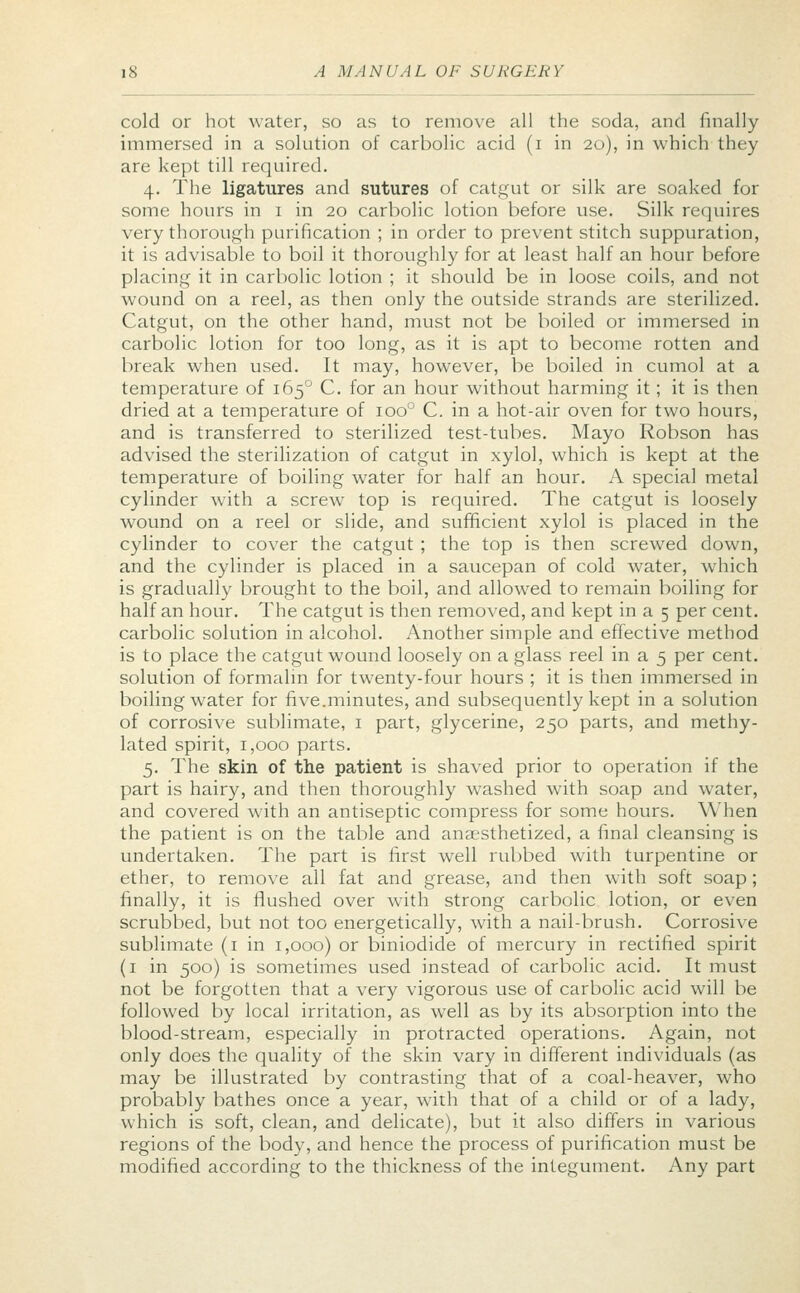 cold or hot water, so as to remove all the soda, and finally immersed in a solution of carbolic acid (i in 20), in which they are kept till required. 4. The ligatures and sutures of catgut or silk are soaked for some hours in 1 in 20 carbolic lotion before use. Silk requires very thorough purification ; in order to prevent stitch suppuration, it is advisable to boil it thoroughly for at least half an hour before placing it in carbolic lotion ; it should be in loose coils, and not wound on a reel, as then only the outside strands are sterilized. Catgut, on the other hand, must not be boiled or immersed in carbolic lotion for too long, as it is apt to become rotten and break when used. It may, however, be boiled in cumol at a temperature of 1650 C. for an hour without harming it; it is then dried at a temperature of ioo° C. in a hot-air oven for two hours, and is transferred to sterilized test-tubes. Mayo Robson has advised the sterilization of catgut in xylol, which is kept at the temperature of boiling water for half an hour. A special metal cylinder with a screw top is required. The catgut is loosely wound on a reel or slide, and sufficient xylol is placed in the cylinder to cover the catgut ; the top is then screwed down, and the cylinder is placed in a saucepan of cold water, which is gradually brought to the boil, and allowed to remain boiling for half an hour. The catgut is then removed, and kept in a 5 per cent, carbolic solution in alcohol. Another simple and effective method is to place the catgut wound loosely on a glass reel in a 5 per cent, solution of formalin for twenty-four hours ; it is then immersed in boiling water for five.minutes, and subsequently kept in a solution of corrosive sublimate, 1 part, glycerine, 250 parts, and methy- lated spirit, 1,000 parts. 5. The skin of the patient is shaved prior to operation if the part is hairy, and then thoroughly washed with soap and water, and covered with an antiseptic compress for some hours. When the patient is on the table and anesthetized, a final cleansing is undertaken. The part is first well rubbed with turpentine or ether, to remove all fat and grease, and then with soft soap ; finally, it is flushed over with strong carbolic lotion, or even scrubbed, but not too energetically, with a nail-brush. Corrosive sublimate (1 in 1,000) or biniodide of mercury in rectified spirit (1 in 500) is sometimes used instead of carbolic acid. It must not be forgotten that a very vigorous use of carbolic acid will be followed by local irritation, as well as by its absorption into the blood-stream, especially in protracted operations. Again, not only does the quality of the skin vary in different individuals (as may be illustrated by contrasting that of a coal-heaver, who probably bathes once a year, with that of a child or of a lady, which is soft, clean, and delicate), but it also differs in various regions of the body, and hence the process of purification must be modified according to the thickness of the integument. Any part