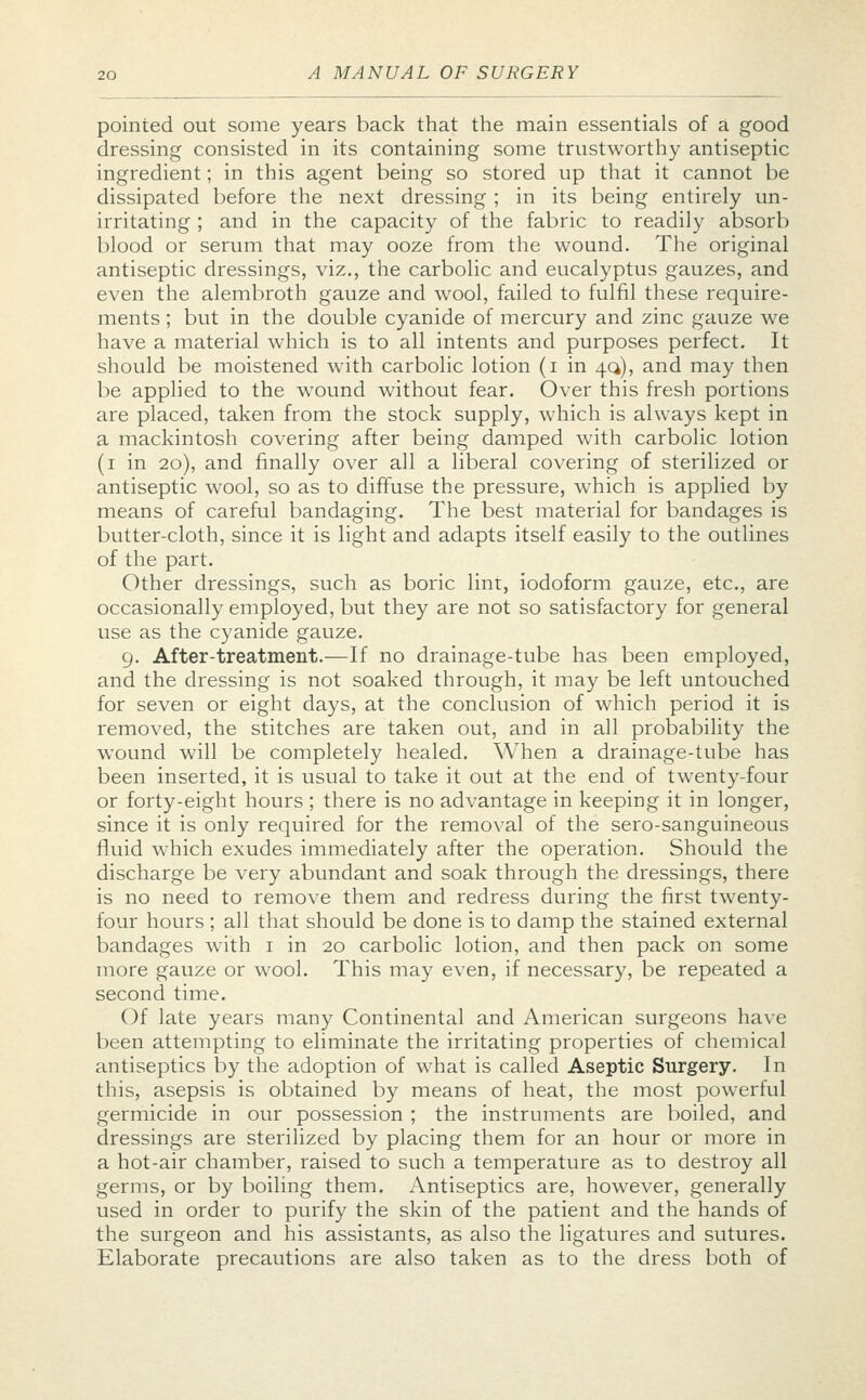 pointed out some years back that the main essentials of a good dressing consisted in its containing some trustworthy antiseptic ingredient; in this agent being so stored up that it cannot be dissipated before the next dressing ; in its being entirely un- irritating ; and in the capacity of the fabric to readily absorb blood or serum that may ooze from the wound. The original antiseptic dressings, viz., the carbolic and eucalyptus gauzes, and even the alembroth gauze and wool, failed to fulfil these require- ments ; but in the double cyanide of mercury and zinc gauze we have a material which is to all intents and purposes perfect. It should be moistened with carbolic lotion (i in 40,), and may then be applied to the wound without fear. Over this fresh portions are placed, taken from the stock supply, which is always kept in a mackintosh covering after being damped with carbolic lotion (1 in 20), and finally over all a liberal covering of sterilized or antiseptic wool, so as to diffuse the pressure, which is applied by means of careful bandaging. The best material for bandages is butter-cloth, since it is light and adapts itself easily to the outlines of the part. Other dressings, such as boric lint, iodoform gauze, etc., are occasionally employed, but they are not so satisfactory for general use as the cyanide gauze. 9. After-treatment.-—If no drainage-tube has been employed, and the dressing is not soaked through, it may be left untouched for seven or eight days, at the conclusion of which period it is removed, the stitches are taken out, and in all probability the wound will be completely healed. When a drainage-tube has been inserted, it is usual to take it out at the end of twenty-four or forty-eight hours ; there is no advantage in keeping it in longer, since it is only required for the removal of the sero-sanguineous fluid which exudes immediately after the operation. Should the discharge be very abundant and soak through the dressings, there is no need to remove them and redress during the first twenty- four hours ; all that should be done is to damp the stained external bandages with 1 in 20 carbolic lotion, and then pack on some more gauze or wool. This may even, if necessary, be repeated a second time. Of late years many Continental and American surgeons have been attempting to eliminate the irritating properties of chemical antiseptics by the adoption of what is called Aseptic Surgery. In this, asepsis is obtained by means of heat, the most powerful germicide in our possession ; the instruments are boiled, and dressings are sterilized by placing them for an hour or more in a hot-air chamber, raised to such a temperature as to destroy all germs, or by boiling them. Antiseptics are, however, generally used in order to purify the skin of the patient and the hands of the surgeon and his assistants, as also the ligatures and sutures. Elaborate precautions are also taken as to the dress both of