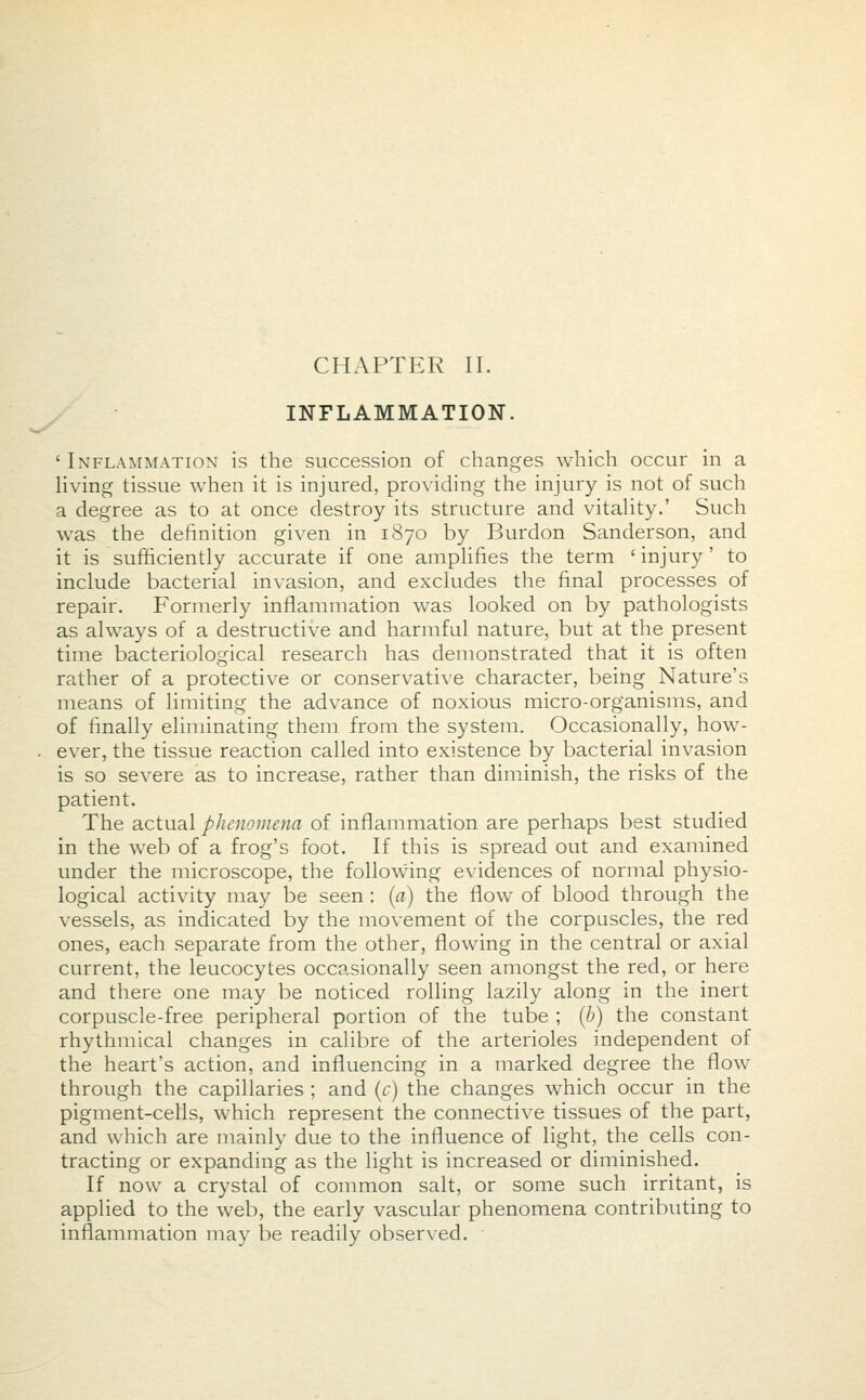 INFLAMMATION. ' Inflammation is the succession of changes which occur in a living tissue when it is injured, providing the injury is not of such a degree as to at once destroy its structure and vitality.' Such was the definition given in 1870 by Burdon Sanderson, and it is sufficiently accurate if one amplifies the term ' injury' to include bacterial invasion, and excludes the final processes of repair. Formerly inflammation was looked on by pathologists as always of a destructive and harmful nature, but at the present time bacteriological research has demonstrated that it is often rather of a protective or conservative character, being Nature's means of limiting the advance of noxious micro-organisms, and of finally eliminating them from the system. Occasionally, how- ever, the tissue reaction called into existence by bacterial invasion is so severe as to increase, rather than diminish, the risks of the patient. The actual phenomena of inflammation are perhaps best studied in the web of a frog's foot. If this is spread out and examined under the microscope, the following evidences of normal physio- logical activity may be seen : (a) the flow of blood through the vessels, as indicated by the movement of the corpuscles, the red ones, each separate from the other, flowing in the central or axial current, the leucocytes occasionally seen amongst the red, or here and there one may be noticed rolling lazily along in the inert corpuscle-free peripheral portion of the tube ; (b) the constant rhythmical changes in calibre of the arterioles independent of the heart's action, and influencing in a marked degree the flow through the capillaries ; and (c) the changes which occur in the pigment-cells, which represent the connective tissues of the part, and which are mainly due to the influence of light, the cells con- tracting or expanding as the light is increased or diminished. If now a crystal of common salt, or some such irritant, is applied to the web, the early vascular phenomena contributing to inflammation may be readily observed.