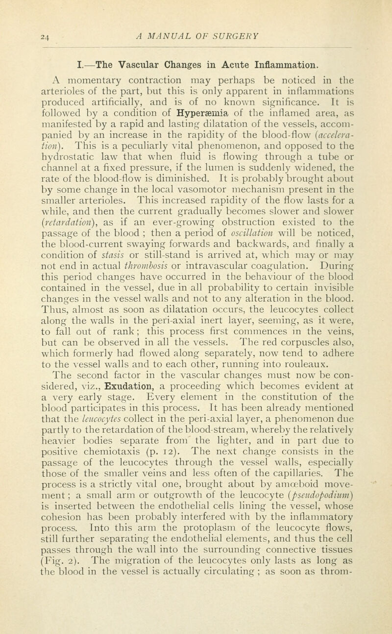 I.—The Vascular Changes in Acute Inflammation. A momentary contraction may perhaps be noticed in the arterioles of the part, but this is only apparent in inflammations produced artificially, and is of no known significance. It is followed by a condition of Hyperemia of the inflamed area, as manifested by a rapid and lasting dilatation of the vessels, accom- panied by an increase in the rapidity of the blood-flow (accelera- tion). This is a peculiarly vital phenomenon, and opposed to the hydrostatic law that when fluid is flowing through a tube or channel at a fixed pressure, if the lumen is suddenly widened, the rate of the blood-flow is diminished. It is probably brought about by some change in the local vasomotor mechanism present in the smaller arterioles. This increased rapidity of the flow lasts for a while, and then the current gradually becomes slower and slower (retardation), as if an ever-growing obstruction existed to the passage of the blood ; then a period of oscillation will be noticed, the blood-current swaying forwards and backwards, and finally a condition of stasis or still-stand is arrived at, which may or may not end in actual thrombosis or intravascular coagulation. During this period changes have occurred in the behaviour of the blood contained in the vessel, due in all probability to certain invisible changes in the vessel walls and not to any alteration in the blood. Thus, almost as soon as dilatation occurs, the leucocytes collect along the walls in the peri-axial inert layer, seeming, as it were, to fall out of rank ; this process first commences in the veins, but can be observed in all the vessels. The red corpuscles also, which formerly had flowed along separately, now tend to adhere to the vessel walls and to each other, running into rouleaux. The second factor in the vascular changes must now be con- sidered, viz., Exudation, a proceeding which becomes evident at a very early stage. Every element in the constitution of the blood participates in this process. It has been already mentioned that the leucocytes collect in the peri-axial layer, a phenomenon due partly to the retardation of the blood-stream, whereby the relatively heavier bodies separate from' the lighter, and in part due to positive chemiotaxis (p. 12). The next change consists in the passage of the leucocytes through the vessel walls, especially those of the smaller veins and less often of the capillaries. The process is a strictly vital one, brought about by amoeboid move- ment ; a small arm or outgrowth of the leucocyte (pseudopodium) is inserted between the endothelial cells lining the vessel, whose cohesion has been probably interfered with by the inflammatory process. Into this arm the protoplasm of the leucocyte flows, still further separating the endothelial elements, and thus the cell passes through the wall into the surrounding connective tissues (Fig. 2). The migration of the leucocytes only lasts as long as the blood in the vessel is actually circulating ; as soon as throm-