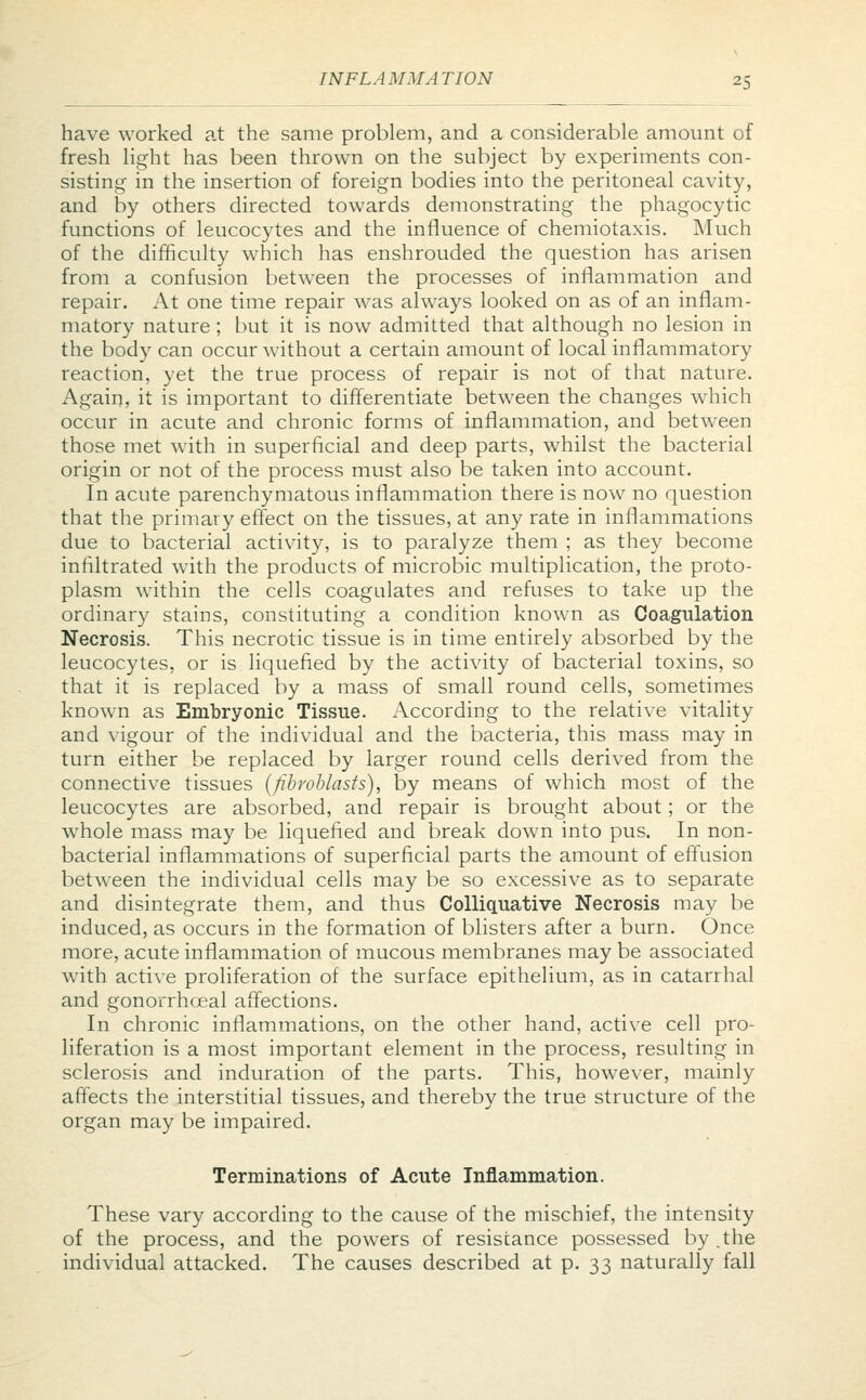 IN FLA MM A TION 25 have worked at the same problem, and a considerable amount of fresh light has been thrown on the subject by experiments con- sisting in the insertion of foreign bodies into the peritoneal cavity, and by others directed towards demonstrating the phagocytic functions of leucocytes and the influence of chemiotaxis. Much of the difficulty which has enshrouded the question has arisen from a confusion between the processes of inflammation and repair. At one time repair was always looked on as of an inflam- matory nature; but it is now admitted that although no lesion in the body can occur without a certain amount of local inflammatory reaction, yet the true process of repair is not of that nature. Again, it is important to differentiate between the changes which occur in acute and chronic forms of inflammation, and between those met with in superficial and deep parts, whilst the bacterial origin or not of the process must also be taken into account. In acute parenchymatous inflammation there is now no question that the primary effect on the tissues, at any rate in inflammations due to bacterial activity, is to paralyze them ; as they become infiltrated with the products of microbic multiplication, the proto- plasm within the cells coagulates and refuses to take up the ordinary stains, constituting a condition known as Coagulation Necrosis. This necrotic tissue is in time entirely absorbed by the leucocytes, or is liquefied by the activity of bacterial toxins, so that it is replaced by a mass of small round cells, sometimes known as Embryonic Tissue. According to the relative vitality and vigour of the individual and the bacteria, this mass may in turn either be replaced by larger round cells derived from the connective tissues (fibroblasts), by means of which most of the leucocytes are absorbed, and repair is brought about; or the whole mass may be liquefied and break down into pus. In non- bacterial inflammations of superficial parts the amount of effusion between the individual cells may be so excessive as to separate and disintegrate them, and thus Colliquative Necrosis may be induced, as occurs in the formation of blisters after a burn. Once more, acute inflammation of mucous membranes may be associated with active proliferation of the surface epithelium, as in catarrhal and gonorrhoeal affections. In chronic inflammations, on the other hand, active cell pro- liferation is a most important element in the process, resulting in sclerosis and induration of the parts. This, however, mainly affects the interstitial tissues, and thereby the true structure of the organ may be impaired. Terminations of Acute Inflammation. These vary according to the cause of the mischief, the intensity of the process, and the powers of resistance possessed by .the individual attacked. The causes described at p. 33 naturally fall