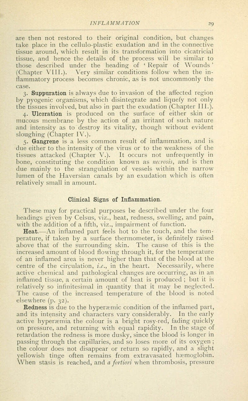 are then not restored to their original condition, but changes take place in the cellulo-plastic exudation and in the connective tissue around, which result in its transformation into cicatricial tissue, and hence the details of the process will be similar to those described under the heading of ' Repair of Wounds ' (Chapter VIII.). Very similar conditions follow when the in- flammatory process becomes chronic, as is not uncommonly the case. 3. Suppuration is always due to invasion of the affected region by pyogenic organisms, which disintegrate and liquefy not only the tissues involved, but also in part the exudation (Chapter III.). 4. Ulceration is produced on the surface of either skin or mucous membrane by the action of an irritant of such nature and intensity as to destroy its vitality, though without evident sloughing (Chapter IV.). 5. Gangrene is a less common result of inflammation, and is due either to the intensity of the virus or to the weakness of the tissues attacked (Chapter V.). It occurs not unfrequently in bone, constituting the condition known as necrosis, and is then due mainly to the strangulation of vessels within the narrow lumen of the Haversian canals by an exudation which is often relatively small in amount. Clinical Signs of Inflammation. These may for practical purposes be described under the four headings given by Celsus, viz., heat, redness, swelling, and pain, with the addition of a fifth, viz., impairment of function. Heat.—An inflamed part feels hot to the touch, and the tem- perature, if taken by a surface thermometer, is definitely raised above that of the surrounding skin. The cause of this is the increased amount of blood flowing through it, for the temperature of an inflamed area is never higher than that of the blood at the centre of the circulation, i.e., in the heart. Necessarily, where active chemical and pathological changes are occurring, as in an inflamed tissue, a certain amount of heat is produced ; but it is relatively so infinitesimal in quantity that it may be neglected. The cause of the increased temperature of the blood is noted elsewhere (p. 32). Redness is due to the hyperaemic condition of the inflamed part, and its intensity and characters vary considerably. In the early active hyperemia the colour is a bright rosy-red, fading quickly on pressure, and returning with equal rapidity. In the stage of retardation the redness is more dusky, since the blood is longer in passing through the capillaries, and so loses more of its oxygen ; the colour does not disappear or return so rapidly, and a slight yellowish tinge often remains from extravasated haemoglobin. When stasis is reached, and a fortiori when thrombosis, pressure