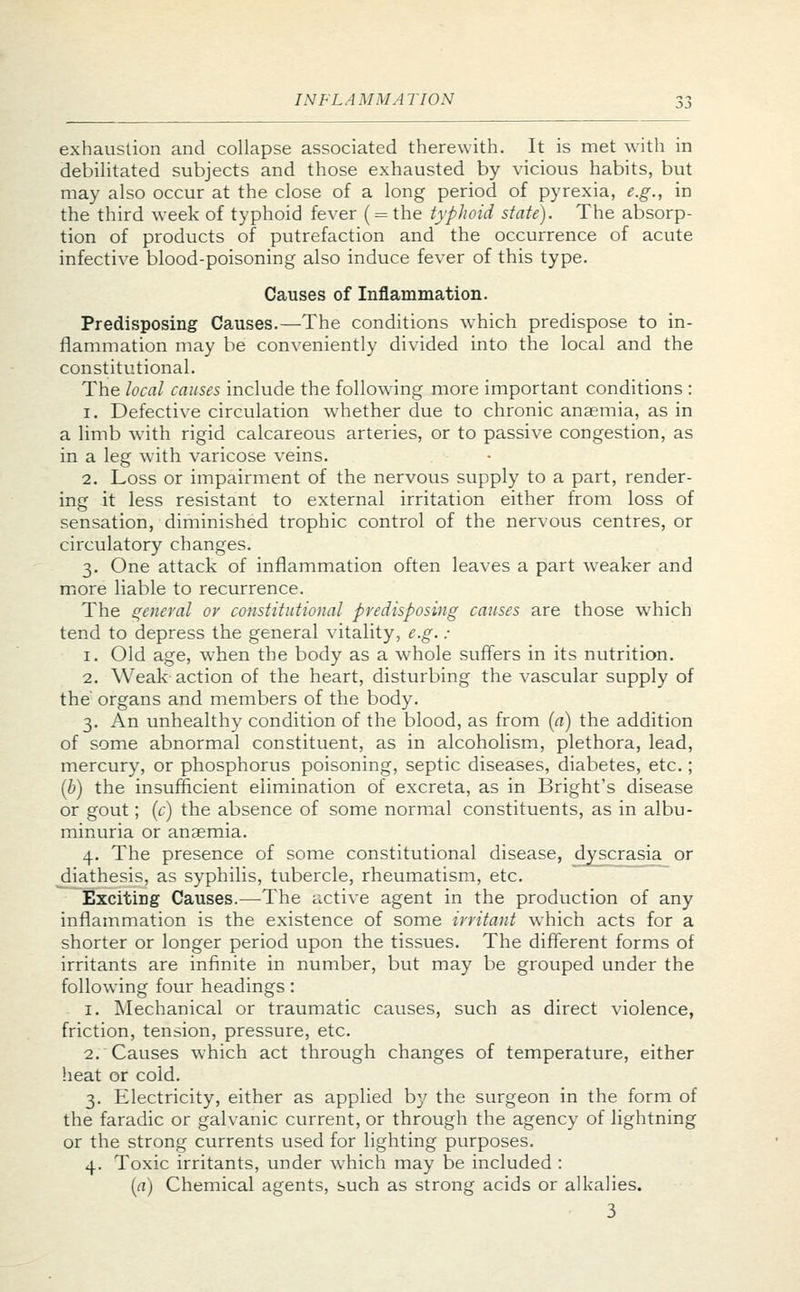 exhaustion and collapse associated therewith. It is met with in debilitated subjects and those exhausted by vicious habits, but may also occur at the close of a long period of pyrexia, e.g., in the third week of typhoid fever ( = the typhoid state). The absorp- tion of products of putrefaction and the occurrence of acute infective blood-poisoning also induce fever of this type. Causes of Inflammation. Predisposing Causes.—The conditions which predispose to in- flammation may be conveniently divided into the local and the constitutional. The local causes include the following more important conditions : i. Defective circulation whether due to chronic anaemia, as in a limb with rigid calcareous arteries, or to passive congestion, as in a leg with varicose veins. 2. Loss or impairment of the nervous supply to a part, render- ing it less resistant to external irritation either from loss of sensation, diminished trophic control of the nervous centres, or circulatory changes. 3. One attack of inflammation often leaves a part weaker and more liable to recurrence. The general or constitutional predisposing causes are those which tend to depress the general vitality, e.g. : 1. Old age, when the body as a whole suffers in its nutrition. 2. Weak action of the heart, disturbing the vascular supply of the' organs and members of the body. 3. An unhealthy condition of the blood, as from (a) the addition of some abnormal constituent, as in alcoholism, plethora, lead, mercury, or phosphorus poisoning, septic diseases, diabetes, etc.; (b) the insufficient elimination of excreta, as in Bright's disease or gout; (c) the absence of some normal constituents, as in albu- minuria or anaemia. 4. The presence of some constitutional disease, dyscrasia or diathesis, as syphilis, tubercle, rheumatism, etc. Exciting Causes.—The active agent in the production of any inflammation is the existence of some irritant which acts for a shorter or longer period upon the tissues. The different forms of irritants are infinite in number, but may be grouped under the following four headings: 1. Mechanical or traumatic causes, such as direct violence, friction, tension, pressure, etc. 2. Causes which act through changes of temperature, either heat or cold. 3. Electricity, either as applied by the surgeon in the form of the faradic or galvanic current, or through the agency of lightning or the strong currents used for lighting purposes. 4. Toxic irritants, under which may be included : (a) Chemical agents, such as strong acids or alkalies. 3