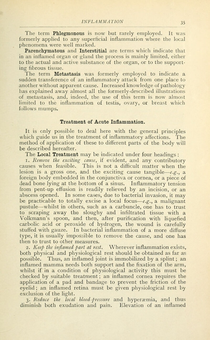 IN FLA MM A TION The term Phlegmonous is now but rarely employed. It was formerly applied to any superficial inflammation where the local phenomena were well marked. Parenchymatous and Interstitial are terms which indicate that in an inflamed organ or gland the process is mainly limited, either to the actual and active substance of the organ, or to the support- ing fibrous tissue. The term Metastasis was formerly employed to indicate a sudden transference of an inflammatory attack from one place to another without apparent cause. Increased knowledge of pathology has explained away almost all the formerly-described illustrations of metastasis, and, indeed, the use of this term is now almost limited to the inflammation of testis, ovary, or breast which follows mumps. Treatment of Acute Inflammation. It is only possible to deal here with the general principles which guide us in the treatment of inflammatory affections. The method of application of these to different parts of the body will be described hereafter. The Local Treatment may be indicated under four headings : i. Remove the exciting cause, if evident, and any contributory causes when feasible. This is not a difficult matter when the lesion is a gross one, and the exciting cause tangible—e.g., a foreign body embedded in the conjunctiva or cornea, or a piece of dead bone lying at the bottom of a sinus. Inflammatory tension from pent-up effusion is readily relieved by an incision, or an abscess opened. In some cases, due to bacterial invasion, it may be practicable to totally excise a local focus—e.g., a malignant pustule—whilst in others, such as a carbuncle, one has to trust to scraping away the sloughy and infiltrated tissue with a Volkmann's spoon, and then, after purification with liquefied carbolic acid or peroxide of hydrogen, the wound is carefully stuffed with gauze. In bacterial inflammation of a more diffuse type, it is usually impossible to remove the cause, and one has then to trust to other measures. 2. Keep the inflamed part at vest. Wherever inflammation exists, both physical and physiological rest should be obtained as far as possible. Thus, an inflamed joint is immobilized by a splint; an inflamed mamma needs both support and the fixation of the arm, whilst if in a condition of physiological activity this must be checked by suitable treatment; an inflamed cornea requires the application of a pad and bandage to prevent the friction of the eyelid ; an inflamed retina must be given physiological rest by exclusion of the light. 3. Reduce the local blood-pressure and hyperaemia, and thus diminish both exudation and pain. Elevation of an inflamed