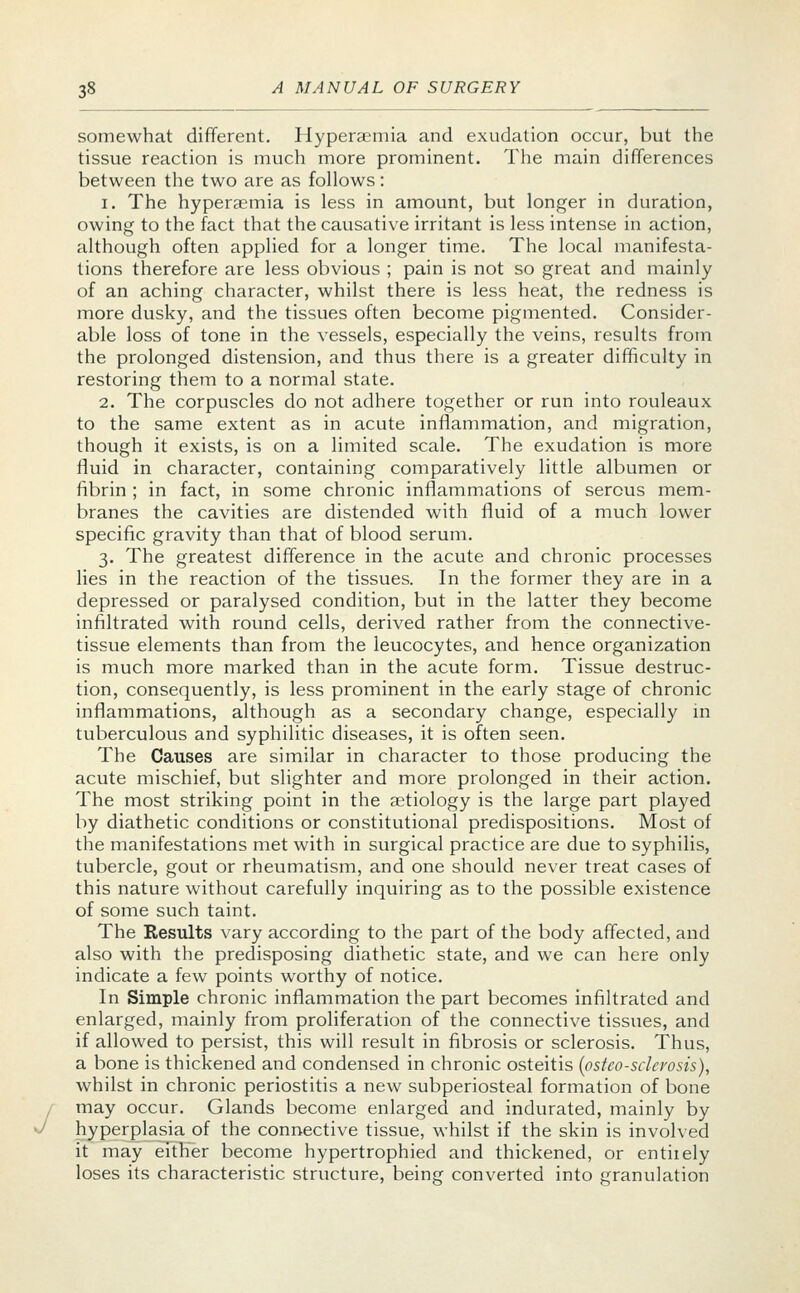 somewhat different. Hyperemia and exudation occur, but the tissue reaction is much more prominent. The main differences between the two are as follows: i. The hyperaemia is less in amount, but longer in duration, owing to the fact that the causative irritant is less intense in action, although often applied for a longer time. The local manifesta- tions therefore are less obvious ; pain is not so great and mainly of an aching character, whilst there is less heat, the redness is more dusky, and the tissues often become pigmented. Consider- able loss of tone in the vessels, especially the veins, results from the prolonged distension, and thus there is a greater difficulty in restoring them to a normal state. 2. The corpuscles do not adhere together or run into rouleaux to the same extent as in acute inflammation, and migration, though it exists, is on a limited scale. The exudation is more fluid in character, containing comparatively little albumen or fibrin ; in fact, in some chronic inflammations of serous mem- branes the cavities are distended with fluid of a much lower specific gravity than that of blood serum. 3. The greatest difference in the acute and chronic processes lies in the reaction of the tissues. In the former they are in a depressed or paralysed condition, but in the latter they become infiltrated with round cells, derived rather from the connective- tissue elements than from the leucocytes, and hence organization is much more marked than in the acute form. Tissue destruc- tion, consequently, is less prominent in the early stage of chronic inflammations, although as a secondary change, especially in tuberculous and syphilitic diseases, it is often seen. The Causes are similar in character to those producing the acute mischief, but slighter and more prolonged in their action. The most striking point in the aetiology is the large part played by diathetic conditions or constitutional predispositions. Most of the manifestations met with in surgical practice are due to syphilis, tubercle, gout or rheumatism, and one should never treat cases of this nature without carefully inquiring as to the possible existence of some such taint. The Results vary according to the part of the body affected, and also with the predisposing diathetic state, and we can here only indicate a few points worthy of notice. In Simple chronic inflammation the part becomes infiltrated and enlarged, mainly from proliferation of the connective tissues, and if allowed to persist, this will result in fibrosis or sclerosis. Thus, a bone is thickened and condensed in chronic osteitis {osteosclerosis), whilst in chronic periostitis a new subperiosteal formation of bone may occur. Glands become enlarged and indurated, mainly by hyperplasia of the connective tissue, whilst if the skin is involved it may either become hypertrophied and thickened, or entiiely loses its characteristic structure, being converted into granulation