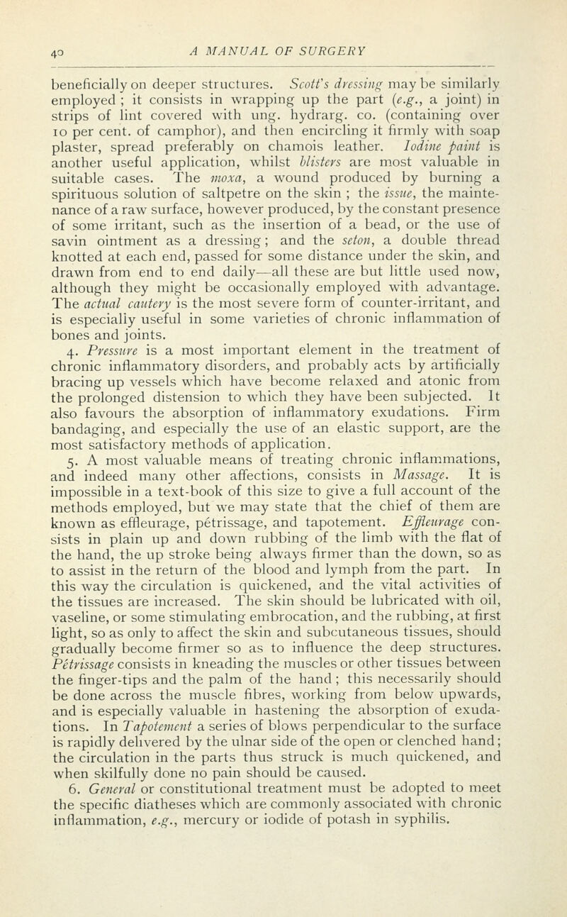 beneficially on deeper structures. Scoffs dressing may be similarly employed ; it consists in wrapping up the part (e.g., a joint) in strips of lint covered with ung. hydrarg. co. (containing over 10 per cent, of camphor), and then encircling it firmly with soap plaster, spread preferably on chamois leather. Iodine paint is another useful application, whilst blisters are most valuable in suitable cases. The moxa, a wound produced by burning a spirituous solution of saltpetre on the skin ; the issue, the mainte- nance of a raw surface, however produced, by the constant presence of some irritant, such as the insertion of a bead, or the use of savin ointment as a dressing; and the seton, a double thread knotted at each end, passed for some distance under the skin, and drawn from end to end daily—all these are but little used now, although they might be occasionally employed with advantage. The actual cautery is the most severe form of counter-irritant, and is especially useful in some varieties of chronic inflammation of bones and joints. 4. Pressure is a most important element in the treatment of chronic inflammatory disorders, and probably acts by artificially bracing up vessels which have become relaxed and atonic from the prolonged distension to which they have been subjected. It also favours the absorption of inflammatory exudations. Firm bandaging, and especially the use of an elastic support, are the most satisfactory methods of application. 5. A most valuable means of treating chronic inflammations, and indeed many other affections, consists in Massage. It is impossible in a text-book of this size to give a full account of the methods employed, but we may state that the chief of them are known as effleurage, petrissage, and tapotement. Effleurage con- sists in plain up and down rubbing of the limb with the flat of the hand, the up stroke being always firmer than the down, so as to assist in the return of the blood and lymph from the part. In this way the circulation is quickened, and the vital activities of the tissues are increased. The skin should be lubricated with oil, vaseline, or some stimulating embrocation, and the rubbing, at first light, so as only to affect the skin and subcutaneous tissues, should gradually become firmer so as to influence the deep structures. Petrissage consists in kneading the muscles or other tissues between the finger-tips and the palm of the hand ; this necessarily should be done across the muscle fibres, working from below upwards, and is especially valuable in hastening the absorption of exuda- tions. In Tapotement a series of blows perpendicular to the surface is rapidly delivered by the ulnar side of the open or clenched hand; the circulation in the parts thus struck is much quickened, and when skilfully done no pain should be caused. 6. General or constitutional treatment must be adopted to meet the specific diatheses which are commonly associated with chronic inflammation, e.g., mercury or iodide of potash in syphilis.